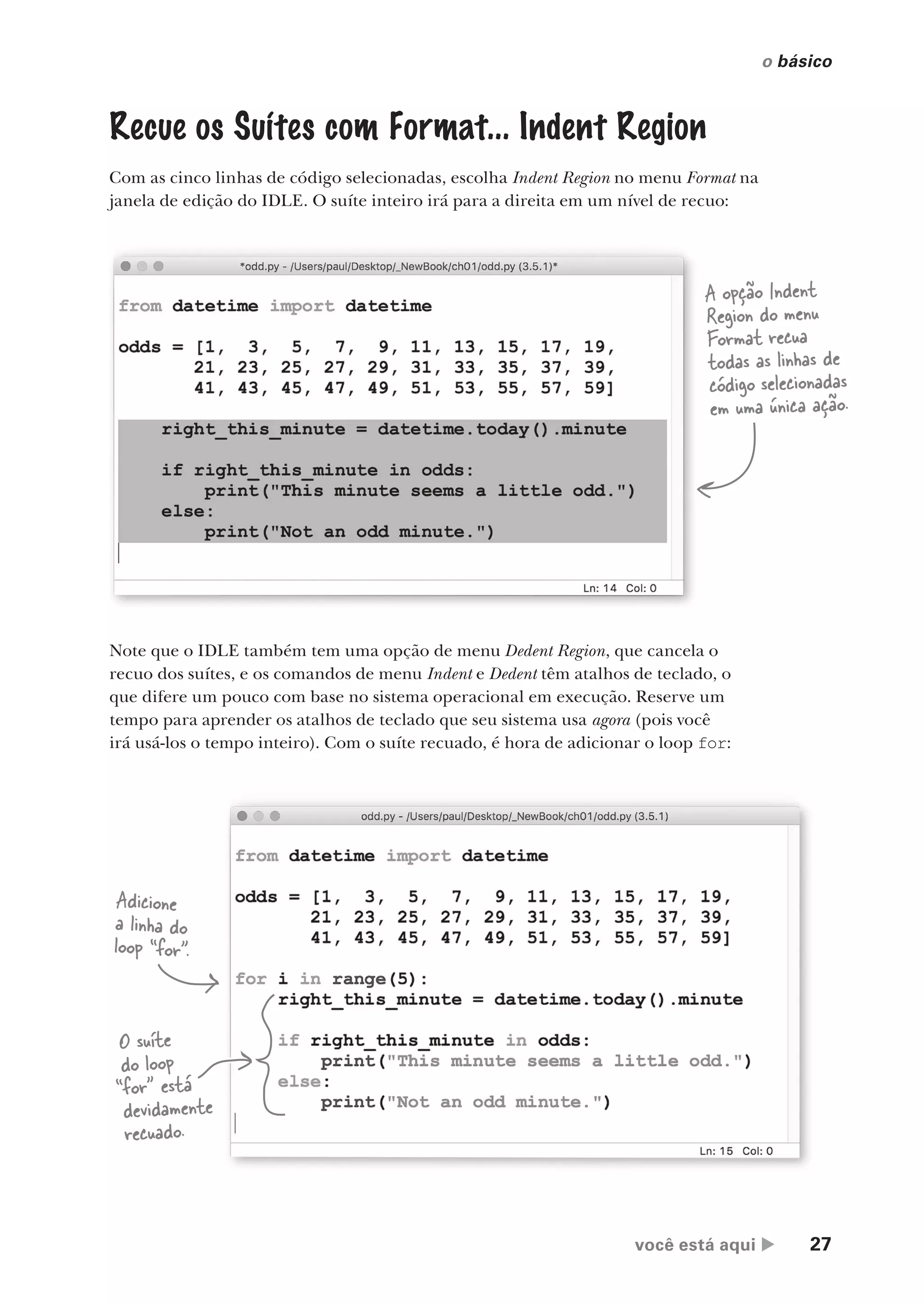 você está aqui  27
o básico
Recue os Suítes com Format... Indent Region
Com as cinco linhas de código selecionadas, escolha Indent Region no menu Format na
janela de edição do IDLE. O suíte inteiro irá para a direita em um nível de recuo:
A opção Indent
Region do menu
Format recua
todas as linhas de
código selecionadas
em uma única ação.
Note que o IDLE também tem uma opção de menu Dedent Region, que cancela o
recuo dos suítes, e os comandos de menu Indent e Dedent têm atalhos de teclado, o
que difere um pouco com base no sistema operacional em execução. Reserve um
tempo para aprender os atalhos de teclado que seu sistema usa agora (pois você
irá usá-los o tempo inteiro). Com o suíte recuado, é hora de adicionar o loop for:
Adicione
a linha do
loop “for”.
O suíte
do loop
“for” está
devidamente
recuado.
CG_HeadFirst_Python.indb 27 18/07/2018 13:17:52
 