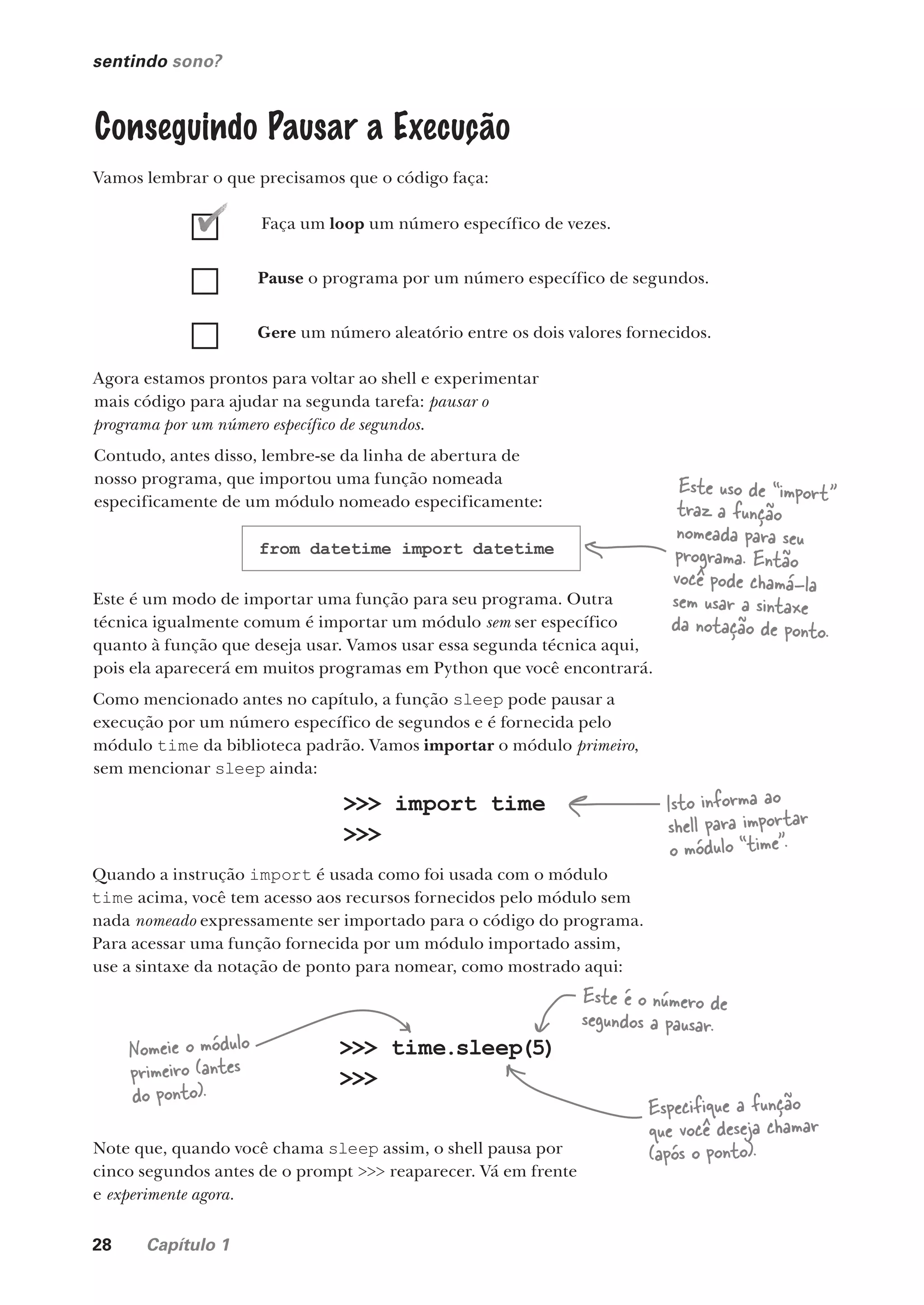 28 Capítulo 1
from datetime import datetime
sentindo sono?
Conseguindo Pausar a Execução
Vamos lembrar o que precisamos que o código faça:
Faça um loop um número específico de vezes.
Pause o programa por um número específico de segundos.
Gere um número aleatório entre os dois valores fornecidos.
Agora estamos prontos para voltar ao shell e experimentar
mais código para ajudar na segunda tarefa: pausar o
programa por um número específico de segundos.
Contudo, antes disso, lembre-se da linha de abertura de
nosso programa, que importou uma função nomeada
especificamente de um módulo nomeado especificamente:
>>> import time
>>>
Isto informa ao
shell para importar
o módulo “time”.
Quando a instrução import é usada como foi usada com o módulo
time acima, você tem acesso aos recursos fornecidos pelo módulo sem
nada nomeado expressamente ser importado para o código do programa.
Para acessar uma função fornecida por um módulo importado assim,
use a sintaxe da notação de ponto para nomear, como mostrado aqui:
>>> time.sleep(5)
>>>
Este uso de “import”
traz a função
nomeada para seu
programa. Então
você pode chamá-la
sem usar a sintaxe
da notação de ponto.
Nomeie o módulo
primeiro (antes
do ponto).
Especifique a função
que você deseja chamar
(após o ponto).
Note que, quando você chama sleep assim, o shell pausa por
cinco segundos antes de o prompt >>> reaparecer. Vá em frente
e experimente agora.
Este é um modo de importar uma função para seu programa. Outra
técnica igualmente comum é importar um módulo sem ser específico
quanto à função que deseja usar. Vamos usar essa segunda técnica aqui,
pois ela aparecerá em muitos programas em Python que você encontrará.
Como mencionado antes no capítulo, a função sleep pode pausar a
execução por um número específico de segundos e é fornecida pelo
módulo time da biblioteca padrão. Vamos importar o módulo primeiro,
sem mencionar sleep ainda:
Este é o número de
segundos a pausar.
CG_HeadFirst_Python.indb 28 18/07/2018 13:17:52
 