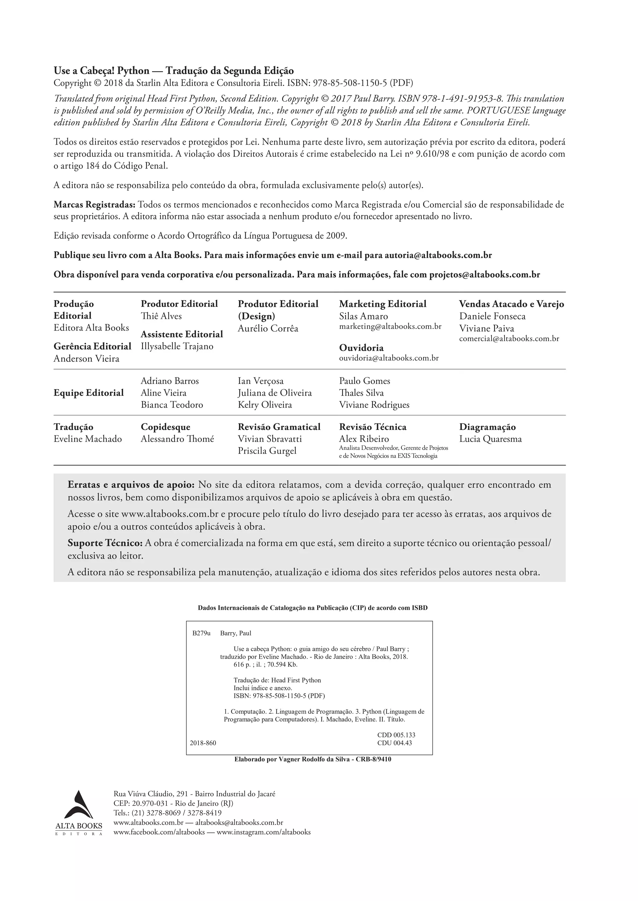 Use a Cabeça! Python — Tradução da Segunda Edição
Copyright © 2018 da Starlin Alta Editora e Consultoria Eireli. ISBN: 978-85-508-1150-5 (PDF)
Translated from original Head First Python, Second Edition. Copyright © 2017 Paul Barry. ISBN 978-1-491-91953-8. This translation
is published and sold by permission of O’Reilly Media, Inc., the owner of all rights to publish and sell the same. PORTUGUESE language
edition published by Starlin Alta Editora e Consultoria Eireli, Copyright © 2018 by Starlin Alta Editora e Consultoria Eireli.
Todos os direitos estão reservados e protegidos por Lei. Nenhuma parte deste livro, sem autorização prévia por escrito da editora, poderá
ser reproduzida ou transmitida. A violação dos Direitos Autorais é crime estabelecido na Lei nº 9.610/98 e com punição de acordo com
o artigo 184 do Código Penal.
A editora não se responsabiliza pelo conteúdo da obra, formulada exclusivamente pelo(s) autor(es).
Marcas Registradas: Todos os termos mencionados e reconhecidos como Marca Registrada e/ou Comercial são de responsabilidade de
seus proprietários. A editora informa não estar associada a nenhum produto e/ou fornecedor apresentado no livro.
Edição revisada conforme o Acordo Ortográfico da Língua Portuguesa de 2009.
Publique seu livro com a Alta Books. Para mais informações envie um e-mail para autoria@altabooks.com.br
Obra disponível para venda corporativa e/ou personalizada. Para mais informações, fale com projetos@altabooks.com.br
Produção
Editorial
Editora Alta Books
Gerência Editorial
Anderson Vieira
Produtor Editorial
Thiê Alves
Assistente Editorial
Illysabelle Trajano
Produtor Editorial
(Design)
Aurélio Corrêa
Marketing Editorial
Silas Amaro
marketing@altabooks.com.br
Ouvidoria
ouvidoria@altabooks.com.br
Vendas Atacado e Varejo
Daniele Fonseca
Viviane Paiva
comercial@altabooks.com.br
Equipe Editorial
Adriano Barros
Aline Vieira
Bianca Teodoro
Ian Verçosa
Juliana de Oliveira
Kelry Oliveira
Paulo Gomes
Thales Silva
Viviane Rodrigues
Tradução
Eveline Machado
Copidesque
Alessandro Thomé
Revisão Gramatical
Vivian Sbravatti
Priscila Gurgel
Revisão Técnica
Alex Ribeiro
Analista Desenvolvedor, Gerente de Projetos
e de Novos Negócios na EXISTecnologia
Diagramação
Lucia Quaresma
Rua Viúva Cláudio, 291 - Bairro Industrial do Jacaré
CEP: 20.970-031 - Rio de Janeiro (RJ)
Tels.: (21) 3278-8069 / 3278-8419
www.altabooks.com.br — altabooks@altabooks.com.br
www.facebook.com/altabooks — www.instagram.com/altabooks
Erratas e arquivos de apoio: No site da editora relatamos, com a devida correção, qualquer erro encontrado em
nossos livros, bem como disponibilizamos arquivos de apoio se aplicáveis à obra em questão.
Acesse o site www.altabooks.com.br e procure pelo título do livro desejado para ter acesso às erratas, aos arquivos de
apoio e/ou a outros conteúdos aplicáveis à obra.
Suporte Técnico: A obra é comercializada na forma em que está, sem direito a suporte técnico ou orientação pessoal/
exclusiva ao leitor.
A editora não se responsabiliza pela manutenção, atualização e idioma dos sites referidos pelos autores nesta obra.
Dados Internacionais de Catalogação na Publicação (CIP) de acordo com ISBD
B279u Barry, Paul
Use a cabeça Python: o guia amigo do seu cérebro / Paul Barry ;
traduzido por Eveline Machado. - Rio de Janeiro : Alta Books, 2018.
616 p. ; il. ; 70.594 Kb.
Tradução de: Head First Python
Inclui índice e anexo.
ISBN: 978-85-508-1150-5 (PDF)
1. Computação. 2. Linguagem de Programação. 3. Python (Linguagem de
Programação para Computadores). I. Machado, Eveline. II. Título.
2018-860
CDD 005.133
CDU 004.43
Elaborado por Vagner Rodolfo da Silva - CRB-8/9410
CG_HeadFirst_Python.indb 6 18/07/2018 13:17:35
 