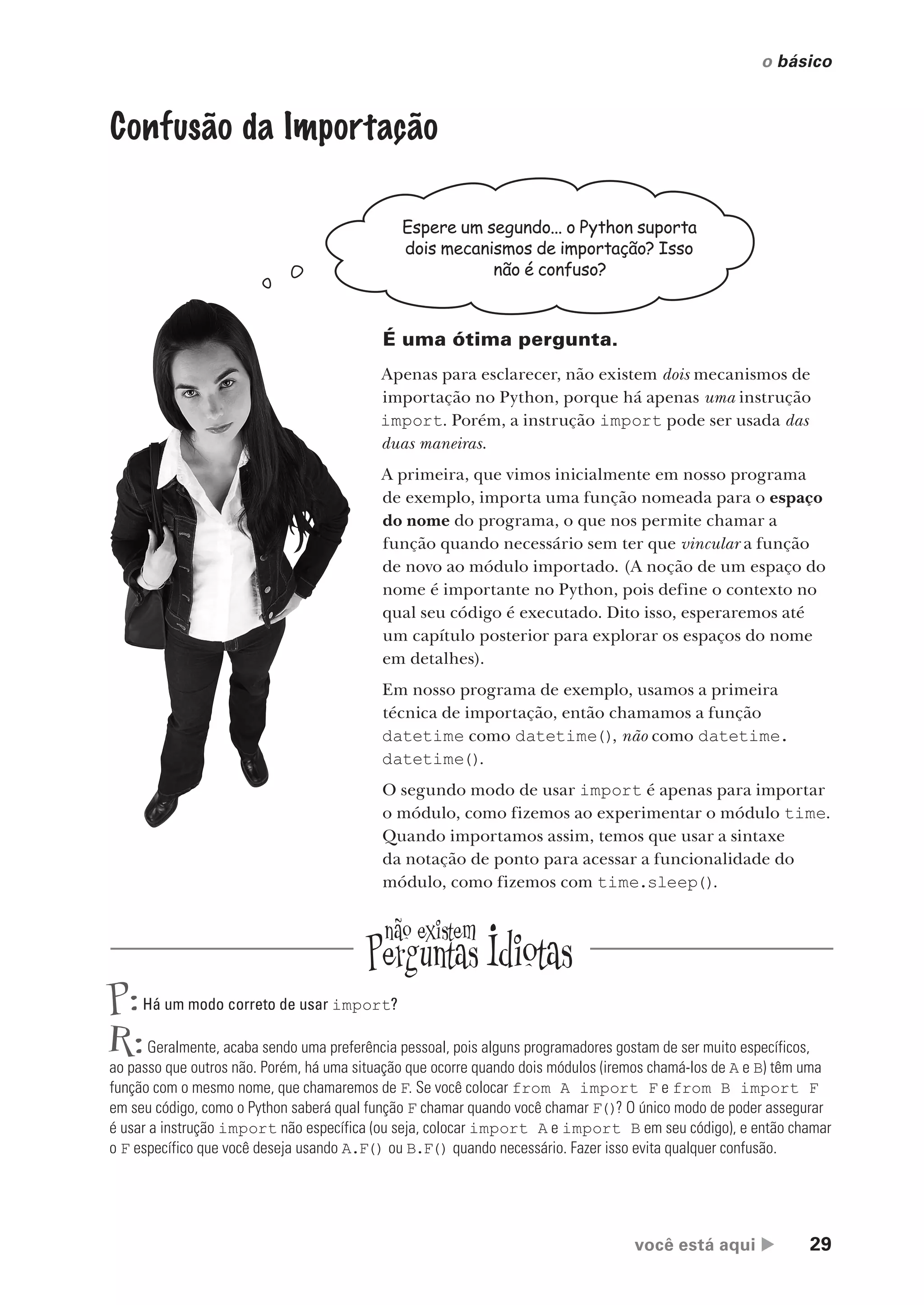você está aqui  29
o básico
Confusão da Importação
Espere um segundo... o Python suporta
dois mecanismos de importação? Isso
não é confuso?
É uma ótima pergunta.
Apenas para esclarecer, não existem dois mecanismos de
importação no Python, porque há apenas uma instrução
import. Porém, a instrução import pode ser usada das
duas maneiras.
A primeira, que vimos inicialmente em nosso programa
de exemplo, importa uma função nomeada para o espaço
do nome do programa, o que nos permite chamar a
função quando necessário sem ter que vincular a função
de novo ao módulo importado. (A noção de um espaço do
nome é importante no Python, pois define o contexto no
qual seu código é executado. Dito isso, esperaremos até
um capítulo posterior para explorar os espaços do nome
em detalhes).
Em nosso programa de exemplo, usamos a primeira
técnica de importação, então chamamos a função
datetime como datetime(), não como datetime.
datetime().
O segundo modo de usar import é apenas para importar
o módulo, como fizemos ao experimentar o módulo time.
Quando importamos assim, temos que usar a sintaxe
da notação de ponto para acessar a funcionalidade do
módulo, como fizemos com time.sleep().
P:Há um modo correto de usar import?
R:Geralmente, acaba sendo uma preferência pessoal, pois alguns programadores gostam de ser muito específicos,
ao passo que outros não. Porém, há uma situação que ocorre quando dois módulos (iremos chamá-los de A e B) têm uma
função com o mesmo nome, que chamaremos de F. Se você colocar from A import F e from B import F
em seu código, como o Python saberá qual função F chamar quando você chamar F()? O único modo de poder assegurar
é usar a instrução import não específica (ou seja, colocar import A e import B em seu código), e então chamar
o F específico que você deseja usando A.F() ou B.F() quando necessário. Fazer isso evita qualquer confusão.
CG_HeadFirst_Python.indb 29 18/07/2018 13:17:52
 