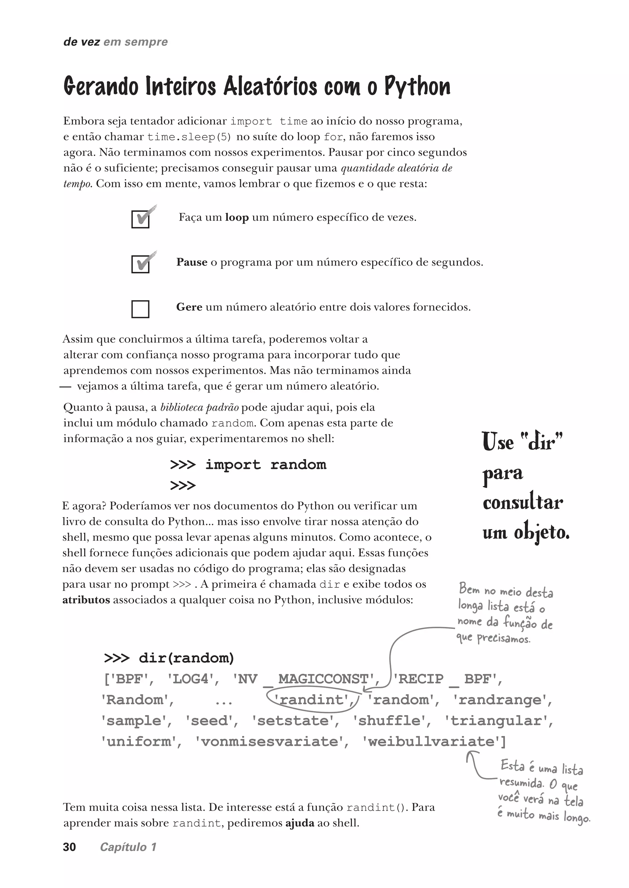 30 Capítulo 1
de vez em sempre
Gerando Inteiros Aleatórios com o Python
Embora seja tentador adicionar import time ao início do nosso programa,
e então chamar time.sleep(5) no suíte do loop for, não faremos isso
agora. Não terminamos com nossos experimentos. Pausar por cinco segundos
não é o suficiente; precisamos conseguir pausar uma quantidade aleatória de
tempo. Com isso em mente, vamos lembrar o que fizemos e o que resta:
Faça um loop um número específico de vezes.
Pause o programa por um número específico de segundos.
Gere um número aleatório entre dois valores fornecidos.
Assim que concluirmos a última tarefa, poderemos voltar a
alterar com confiança nosso programa para incorporar tudo que
aprendemos com nossos experimentos. Mas não terminamos ainda
— vejamos a última tarefa, que é gerar um número aleatório.
Quanto à pausa, a biblioteca padrão pode ajudar aqui, pois ela
inclui um módulo chamado random. Com apenas esta parte de
informação a nos guiar, experimentaremos no shell:
>>> import random
>>>
E agora? Poderíamos ver nos documentos do Python ou verificar um
livro de consulta do Python... mas isso envolve tirar nossa atenção do
shell, mesmo que possa levar apenas alguns minutos. Como acontece, o
shell fornece funções adicionais que podem ajudar aqui. Essas funções
não devem ser usadas no código do programa; elas são designadas
para usar no prompt >>> . A primeira é chamada dir e exibe todos os
atributos associados a qualquer coisa no Python, inclusive módulos:
>>> dir(random)
['BPF'
, 'LOG4'
, 'NV _ MAGICCONST'
, 'RECIP _ BPF'
,
'Random'
, ... 'randint'
, 'random'
, 'randrange'
,
'sample'
, 'seed'
, 'setstate'
, 'shuffle'
, 'triangular'
,
'uniform'
, 'vonmisesvariate'
, 'weibullvariate']
Esta é uma lista
resumida. O que
você verá na tela
é muito mais longo.
Tem muita coisa nessa lista. De interesse está a função randint(). Para
aprender mais sobre randint, pediremos ajuda ao shell.
Bem no meio desta
longa lista está o
nome da função de
que precisamos.
Use “dir”
para
consultar
um objeto.
CG_HeadFirst_Python.indb 30 18/07/2018 13:17:52
 