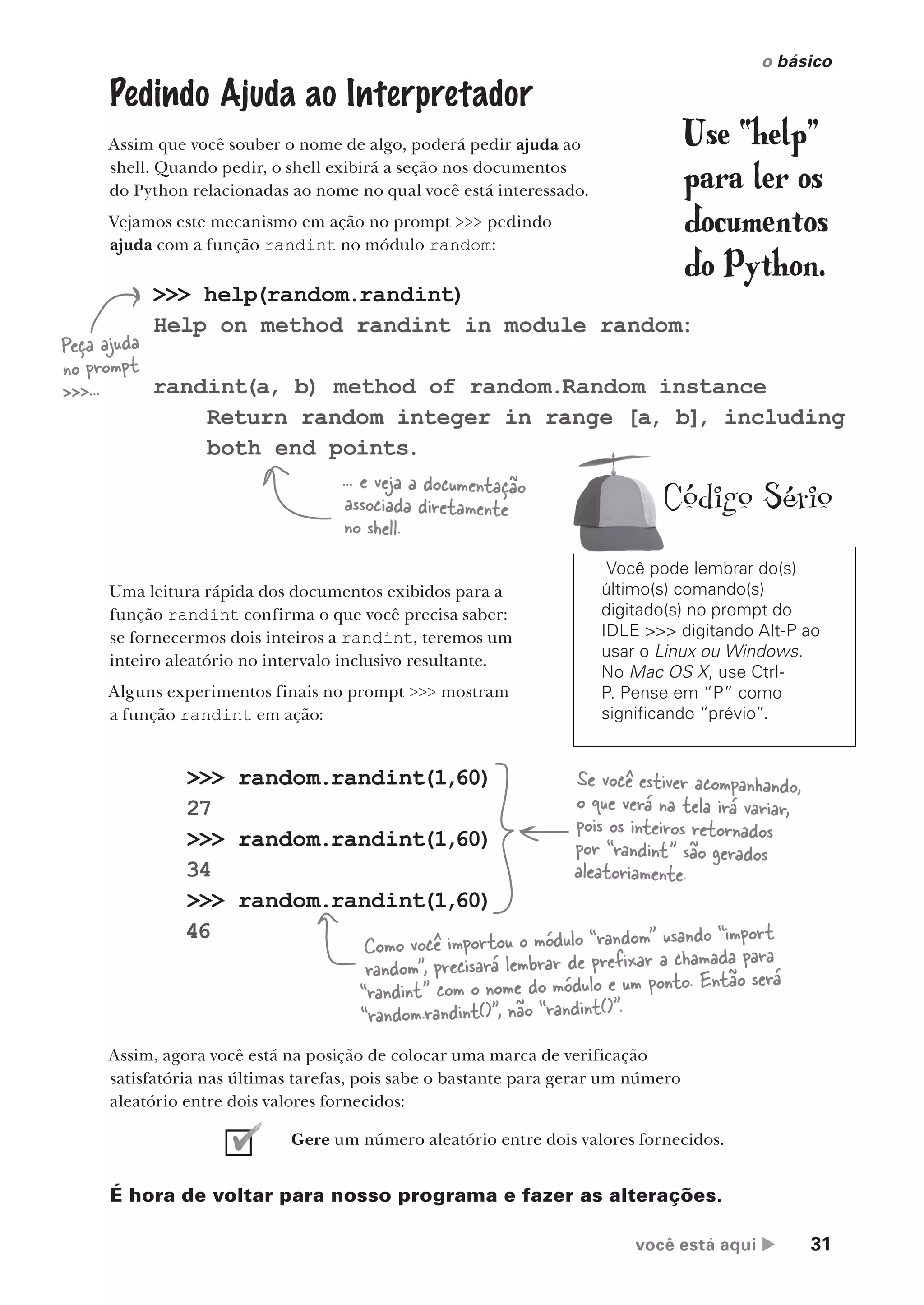 você está aqui  31
o básico
>>> random.randint(1,60)
27
>>> random.randint(1,60)
34
>>> random.randint(1,60)
46
Pedindo Ajuda ao Interpretador
Assim que você souber o nome de algo, poderá pedir ajuda ao
shell. Quando pedir, o shell exibirá a seção nos documentos
do Python relacionadas ao nome no qual você está interessado.
Vejamos este mecanismo em ação no prompt >>> pedindo
ajuda com a função randint no módulo random:
>>> help(random.randint)
Help on method randint in module random:
randint(a, b) method of random.Random instance
Return random integer in range [a, b], including
both end points.
Peça ajuda
no prompt
>>>...
... e veja a documentação
associada diretamente
no shell.
Uma leitura rápida dos documentos exibidos para a
função randint confirma o que você precisa saber:
se fornecermos dois inteiros a randint, teremos um
inteiro aleatório no intervalo inclusivo resultante.
Alguns experimentos finais no prompt >>> mostram
a função randint em ação:
Se você estiver acompanhando,
o que verá na tela irá variar,
pois os inteiros retornados
por “randint” são gerados
aleatoriamente.
Como você importou o módulo “random” usando “import
random”, precisará lembrar de prefixar a chamada para
“randint” com o nome do módulo e um ponto. Então será
“random.randint()”, não “randint()”.
Assim, agora você está na posição de colocar uma marca de verificação
satisfatória nas últimas tarefas, pois sabe o bastante para gerar um número
aleatório entre dois valores fornecidos:
Gere um número aleatório entre dois valores fornecidos.
É hora de voltar para nosso programa e fazer as alterações.
Você pode lembrar do(s)
último(s) comando(s)
digitado(s) no prompt do
IDLE >>> digitando Alt-P ao
usar o Linux ou Windows.
No Mac OS X, use Ctrl-
P. Pense em “P” como
significando “prévio”.
Código Sério
Use “help”
para ler os
documentos
do Python.
CG_HeadFirst_Python.indb 31 18/07/2018 13:17:52
 
