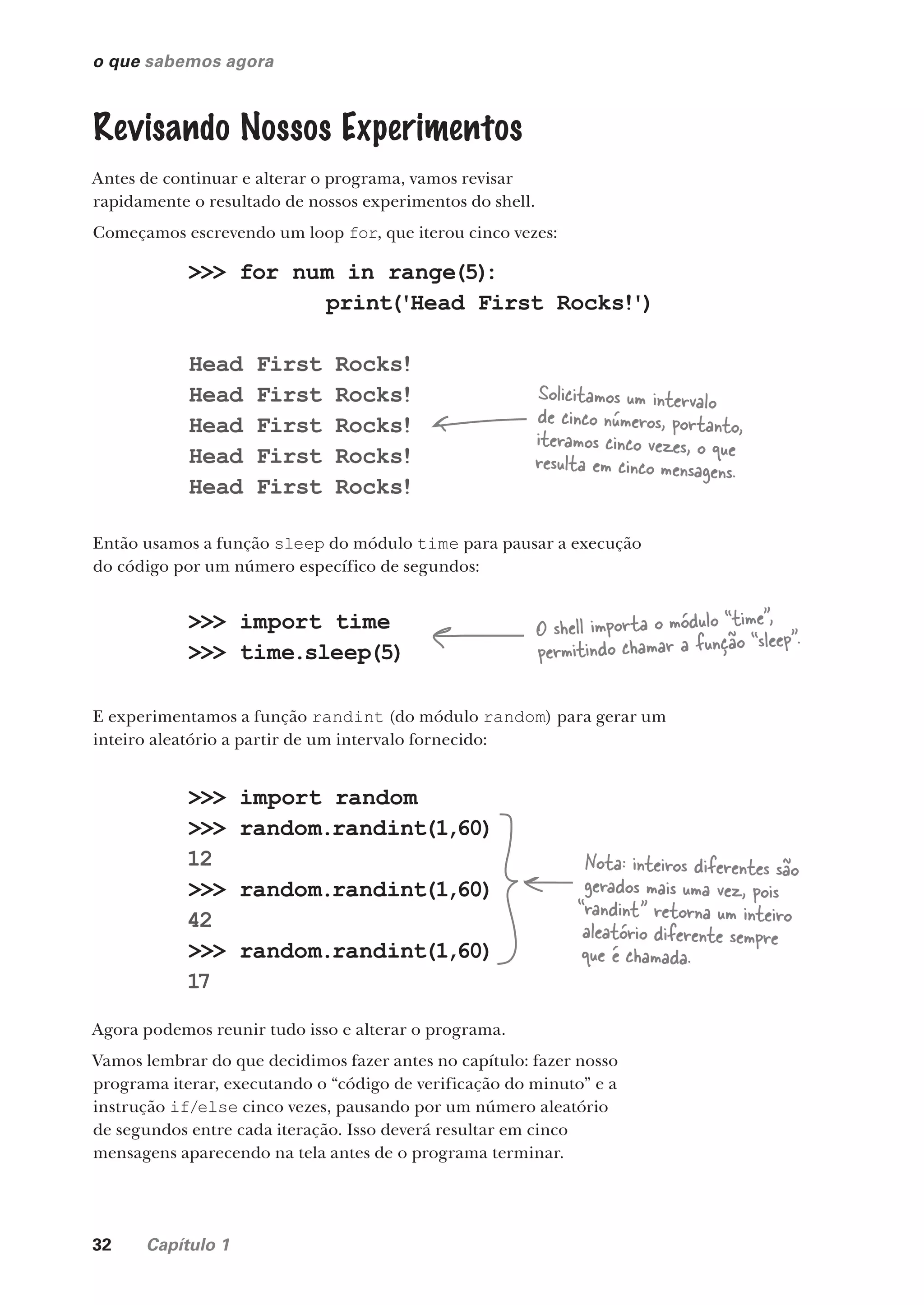 32 Capítulo 1
o que sabemos agora
Revisando Nossos Experimentos
Antes de continuar e alterar o programa, vamos revisar
rapidamente o resultado de nossos experimentos do shell.
Começamos escrevendo um loop for, que iterou cinco vezes:
>>> for num in range(5)
:
print('Head First Rocks!')
Head First Rocks!
Head First Rocks!
Head First Rocks!
Head First Rocks!
Head First Rocks!
Solicitamos um intervalo
de cinco números, portanto,
iteramos cinco vezes, o que
resulta em cinco mensagens.
Então usamos a função sleep do módulo time para pausar a execução
do código por um número específico de segundos:
>>> import time
>>> time.sleep(5)
O shell importa o módulo “time”,
permitindo chamar a função “sleep”.
E experimentamos a função randint (do módulo random) para gerar um
inteiro aleatório a partir de um intervalo fornecido:
>>> import random
>>> random.randint(1,60)
12
>>> random.randint(1,60)
42
>>> random.randint(1,60)
17
Nota: inteiros diferentes são
gerados mais uma vez, pois
“randint” retorna um inteiro
aleatório diferente sempre
que é chamada.
Agora podemos reunir tudo isso e alterar o programa.
Vamos lembrar do que decidimos fazer antes no capítulo: fazer nosso
programa iterar, executando o “código de verificação do minuto” e a
instrução if/else cinco vezes, pausando por um número aleatório
de segundos entre cada iteração. Isso deverá resultar em cinco
mensagens aparecendo na tela antes de o programa terminar.
CG_HeadFirst_Python.indb 32 18/07/2018 13:17:52
 