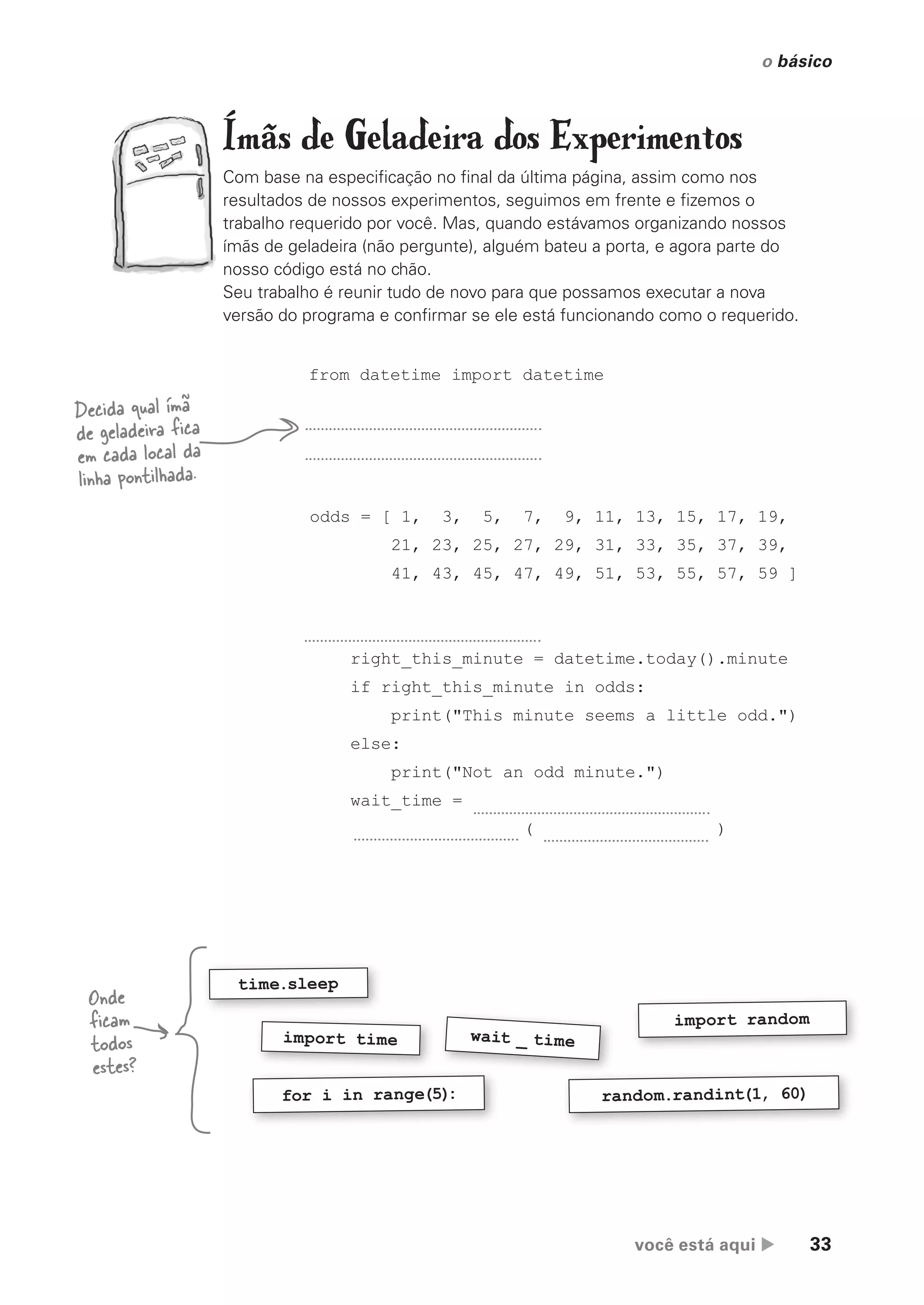 você está aqui  33
o básico
Ímãs de Geladeira dos Experimentos
Com base na especificação no final da última página, assim como nos
resultados de nossos experimentos, seguimos em frente e fizemos o
trabalho requerido por você. Mas, quando estávamos organizando nossos
ímãs de geladeira (não pergunte), alguém bateu a porta, e agora parte do
nosso código está no chão.
Seu trabalho é reunir tudo de novo para que possamos executar a nova
versão do programa e confirmar se ele está funcionando como o requerido.
random.randint(1, 60)
import random
import time
for i in range(5)
:
wait _ time
time.sleep
Decida qual ímã
de geladeira fica
em cada local da
linha pontilhada.
from datetime import datetime
odds = [ 1, 3, 5, 7, 9, 11, 13, 15, 17, 19,
21, 23, 25, 27, 29, 31, 33, 35, 37, 39,
41, 43, 45, 47, 49, 51, 53, 55, 57, 59 ]
right_this_minute = datetime.today().minute
if right_this_minute in odds:
print("This minute seems a little odd.")
else:
print("Not an odd minute.")
wait_time =
( )
Onde
ficam
todos
estes?
CG_HeadFirst_Python.indb 33 18/07/2018 13:17:52
 