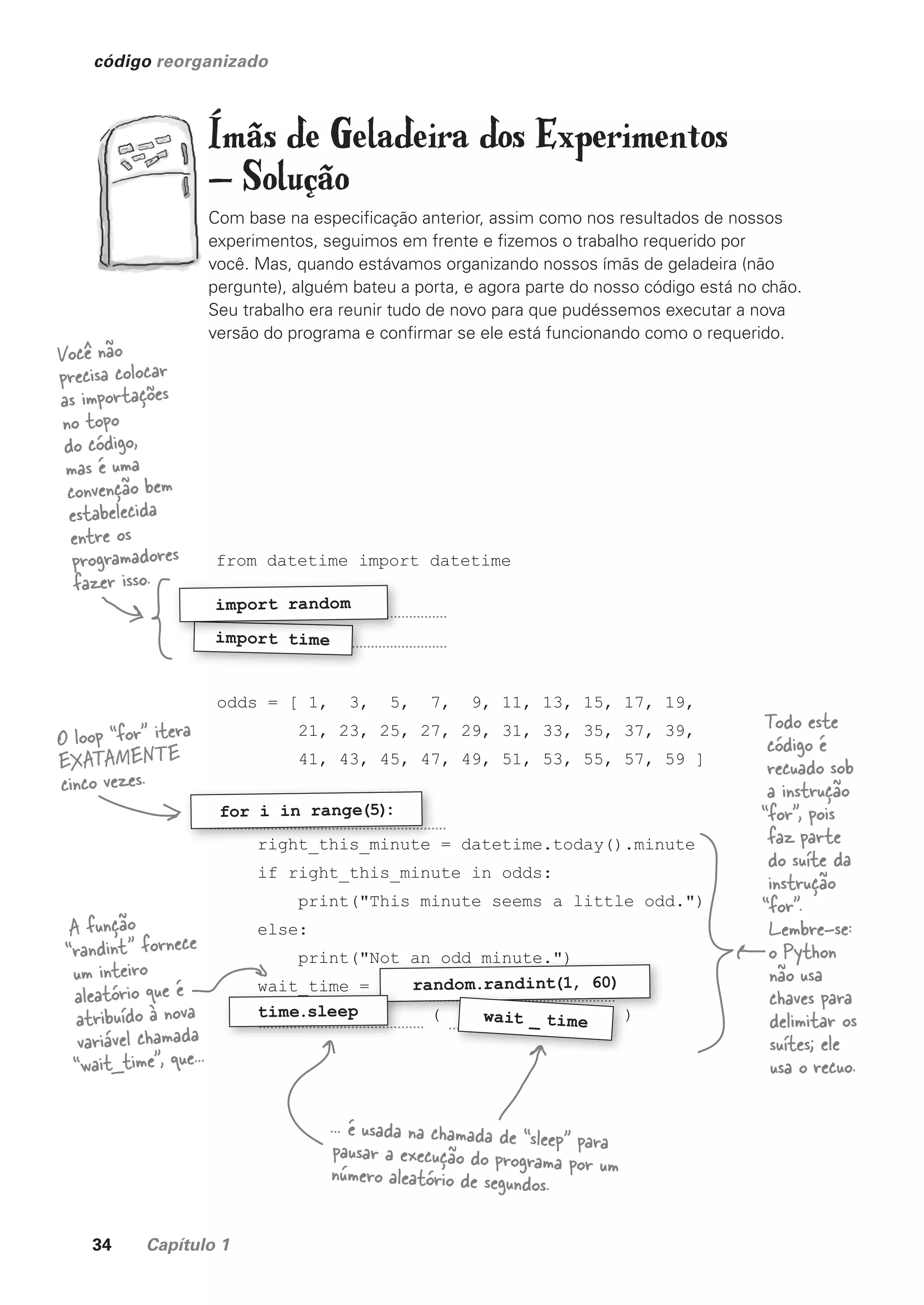 34 Capítulo 1
código reorganizado
Ímãs de Geladeira dos Experimentos
— Solução
Com base na especificação anterior, assim como nos resultados de nossos
experimentos, seguimos em frente e fizemos o trabalho requerido por
você. Mas, quando estávamos organizando nossos ímãs de geladeira (não
pergunte), alguém bateu a porta, e agora parte do nosso código está no chão.
Seu trabalho era reunir tudo de novo para que pudéssemos executar a nova
versão do programa e confirmar se ele está funcionando como o requerido.
from datetime import datetime
odds = [ 1, 3, 5, 7, 9, 11, 13, 15, 17, 19,
21, 23, 25, 27, 29, 31, 33, 35, 37, 39,
41, 43, 45, 47, 49, 51, 53, 55, 57, 59 ]
right_this_minute = datetime.today().minute
if right_this_minute in odds:
print("This minute seems a little odd.")
else:
print("Not an odd minute.")
wait_time =
( )
import time
import time
import random
right_this_minute = datetime.today().minute
for i in range(5)
:
print("Not an odd minute.")
( )
( )
print("Not an odd minute.")
random.randint(1, 60)
( )
( )
random.randint(1, 60)
wait _ time
wait_time =
( )
( )
time.sleep
Você não
precisa colocar
as importações
no topo
do código,
mas é uma
convenção bem
estabelecida
entre os
programadores
fazer isso.
Todo este
código é
recuado sob
a instrução
“for”, pois
faz parte
do suíte da
instrução
“for”.
Lembre-se:
o Python
não usa
chaves para
delimitar os
suítes; ele
usa o recuo.
O loop “for” itera
EXATAMENTE
cinco vezes.
A função
“randint” fornece
um inteiro
aleatório que é
atribuído à nova
variável chamada
“wait_time”, que...
... é usada na chamada de “sleep” para
pausar a execução do programa por um
número aleatório de segundos.
CG_HeadFirst_Python.indb 34 18/07/2018 13:17:53
 