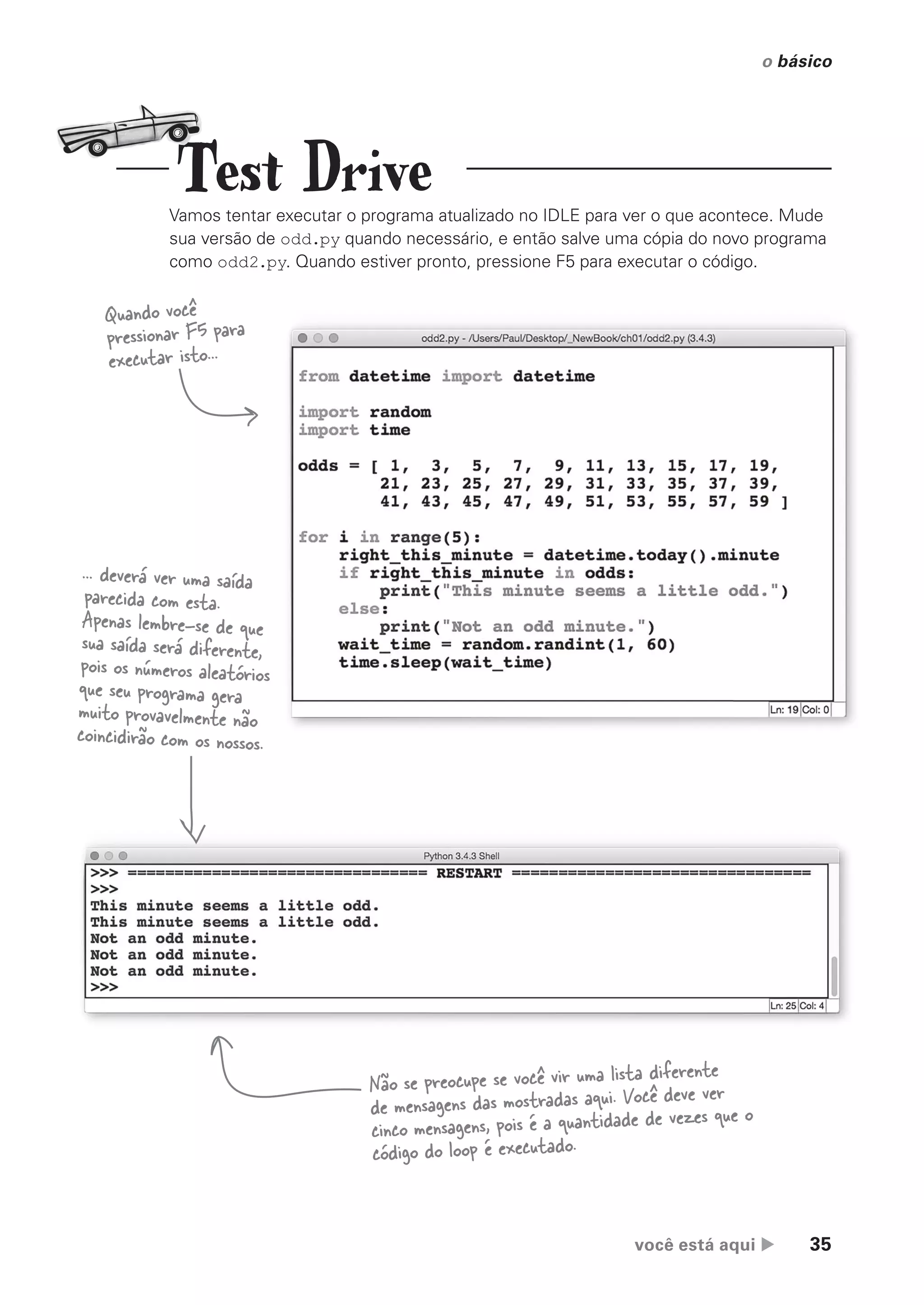 você está aqui  35
o básico
Test Drive
Vamos tentar executar o programa atualizado no IDLE para ver o que acontece. Mude
sua versão de odd.py quando necessário, e então salve uma cópia do novo programa
como odd2.py. Quando estiver pronto, pressione F5 para executar o código.
Quando você
pressionar F5 para
executar isto...
... deverá ver uma saída
parecida com esta.
Apenas lembre-se de que
sua saída será diferente,
pois os números aleatórios
que seu programa gera
muito provavelmente não
coincidirão com os nossos.
Não se preocupe se você vir uma lista diferente
de mensagens das mostradas aqui. Você deve ver
cinco mensagens, pois é a quantidade de vezes que o
código do loop é executado.
CG_HeadFirst_Python.indb 35 18/07/2018 13:17:54
 