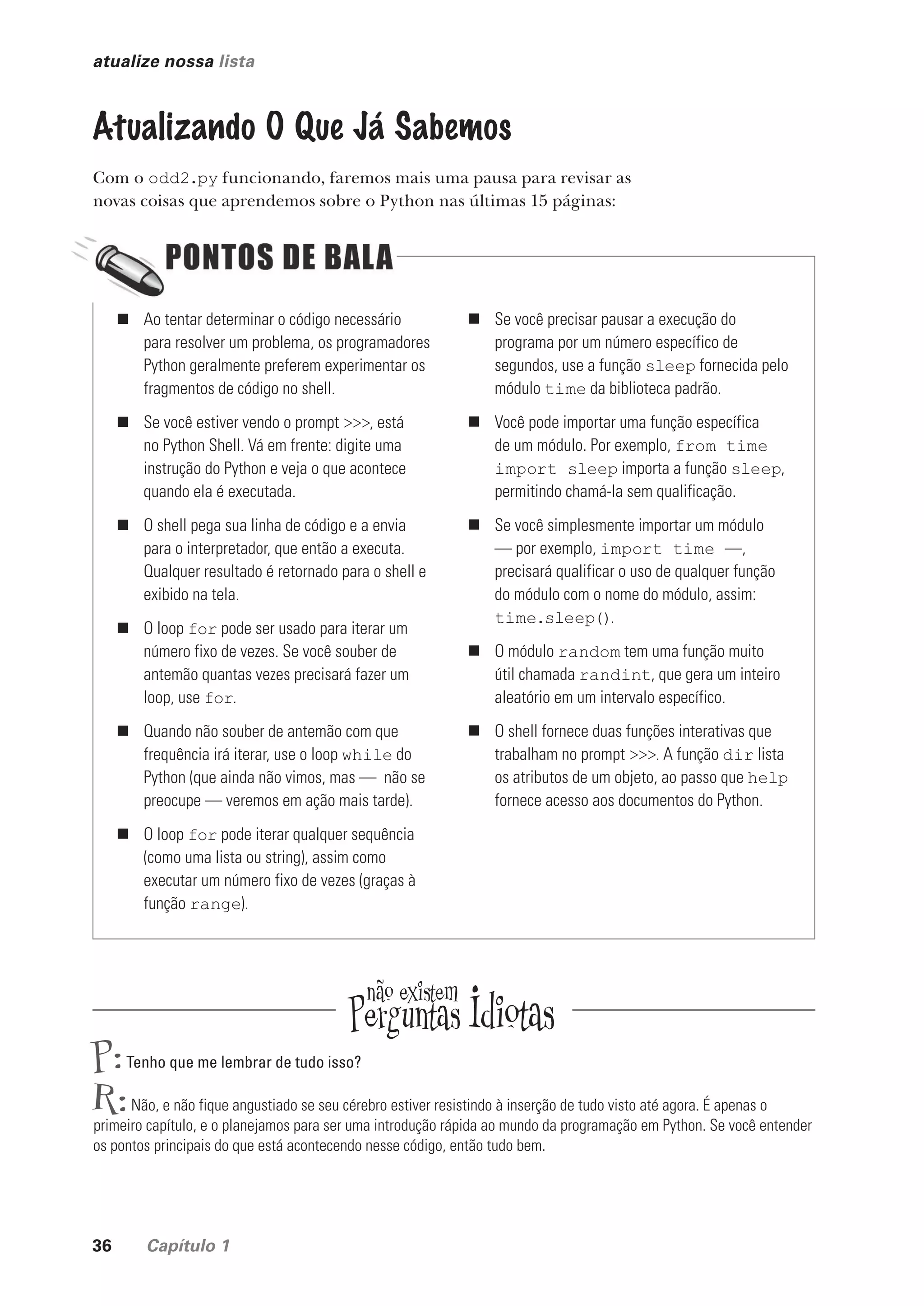 36 Capítulo 1
atualize nossa lista
Atualizando O Que Já Sabemos
Com o odd2.py funcionando, faremos mais uma pausa para revisar as
novas coisas que aprendemos sobre o Python nas últimas 15 páginas:
P:Tenho que me lembrar de tudo isso?
R:Não, e não fique angustiado se seu cérebro estiver resistindo à inserção de tudo visto até agora. É apenas o
primeiro capítulo, e o planejamos para ser uma introdução rápida ao mundo da programação em Python. Se você entender
os pontos principais do que está acontecendo nesse código, então tudo bem.
„ Ao tentar determinar o código necessário
para resolver um problema, os programadores
Python geralmente preferem experimentar os
fragmentos de código no shell.
„ Se você estiver vendo o prompt >>>, está
no Python Shell. Vá em frente: digite uma
instrução do Python e veja o que acontece
quando ela é executada.
„ O shell pega sua linha de código e a envia
para o interpretador, que então a executa.
Qualquer resultado é retornado para o shell e
exibido na tela.
„ O loop for pode ser usado para iterar um
número fixo de vezes. Se você souber de
antemão quantas vezes precisará fazer um
loop, use for.
„ Quando não souber de antemão com que
frequência irá iterar, use o loop while do
Python (que ainda não vimos, mas — não se
preocupe — veremos em ação mais tarde).
„ O loop for pode iterar qualquer sequência
(como uma lista ou string), assim como
executar um número fixo de vezes (graças à
função range).
„ Se você precisar pausar a execução do
programa por um número específico de
segundos, use a função sleep fornecida pelo
módulo time da biblioteca padrão.
„ Você pode importar uma função específica
de um módulo. Por exemplo, from time
import sleep importa a função sleep,
permitindo chamá-la sem qualificação.
„ Se você simplesmente importar um módulo
— por exemplo, import time —,
precisará qualificar o uso de qualquer função
do módulo com o nome do módulo, assim:
time.sleep().
„ O módulo random tem uma função muito
útil chamada randint, que gera um inteiro
aleatório em um intervalo específico.
„ O shell fornece duas funções interativas que
trabalham no prompt >>>. A função dir lista
os atributos de um objeto, ao passo que help
fornece acesso aos documentos do Python.
CG_HeadFirst_Python.indb 36 18/07/2018 13:17:54
 