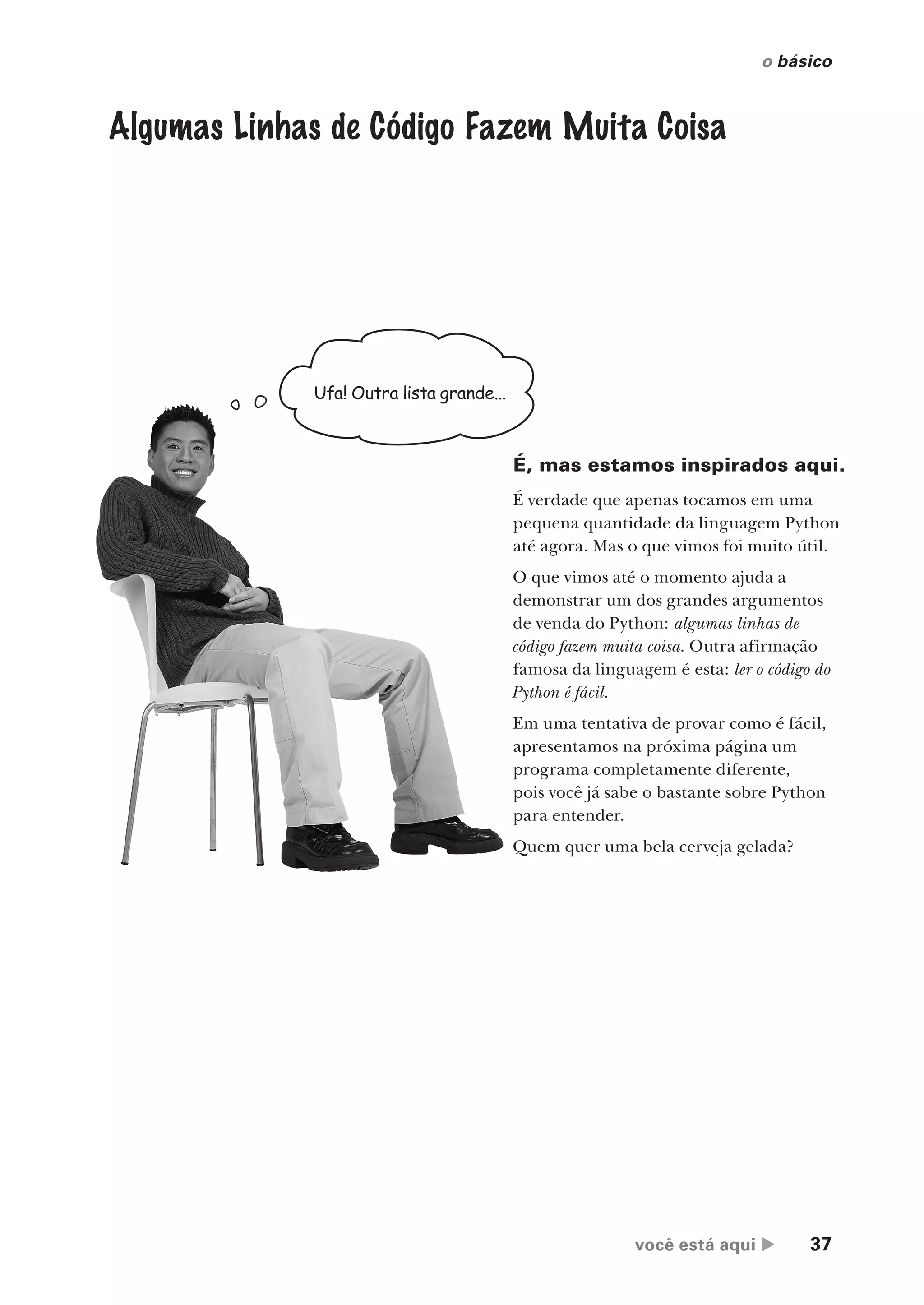 você está aqui  37
o básico
Ufa! Outra lista grande...
É, mas estamos inspirados aqui.
É verdade que apenas tocamos em uma
pequena quantidade da linguagem Python
até agora. Mas o que vimos foi muito útil.
O que vimos até o momento ajuda a
demonstrar um dos grandes argumentos
de venda do Python: algumas linhas de
código fazem muita coisa. Outra afirmação
famosa da linguagem é esta: ler o código do
Python é fácil.
Em uma tentativa de provar como é fácil,
apresentamos na próxima página um
programa completamente diferente,
pois você já sabe o bastante sobre Python
para entender.
Quem quer uma bela cerveja gelada?
Algumas Linhas de Código Fazem Muita Coisa
CG_HeadFirst_Python.indb 37 18/07/2018 13:17:55
 