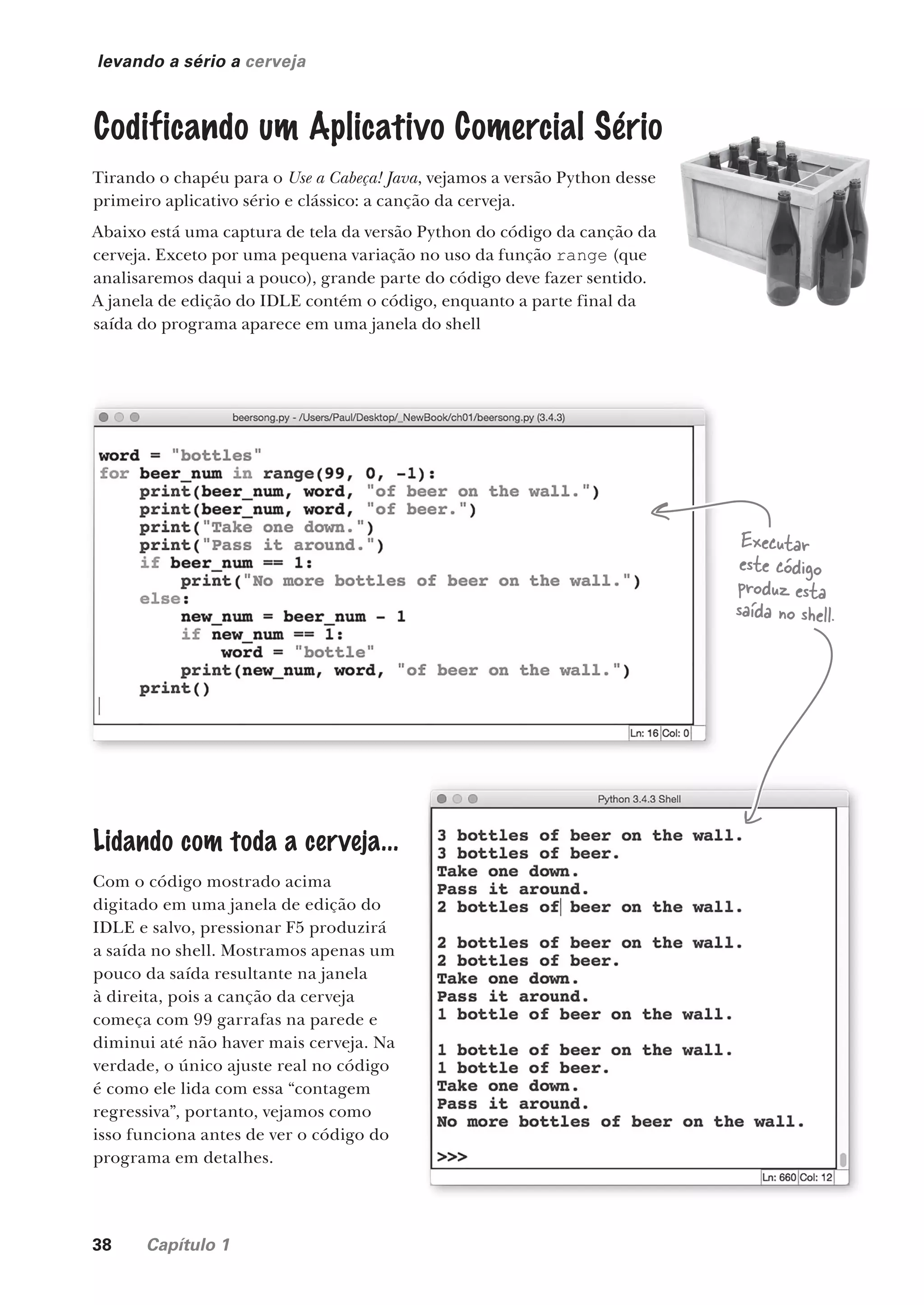 38 Capítulo 1
levando a sério a cerveja
Codificando um Aplicativo Comercial Sério
Tirando o chapéu para o Use a Cabeça! Java, vejamos a versão Python desse
primeiro aplicativo sério e clássico: a canção da cerveja.
Abaixo está uma captura de tela da versão Python do código da canção da
cerveja. Exceto por uma pequena variação no uso da função range (que
analisaremos daqui a pouco), grande parte do código deve fazer sentido.
A janela de edição do IDLE contém o código, enquanto a parte final da
saída do programa aparece em uma janela do shell
Lidando com toda a cerveja...
Com o código mostrado acima
digitado em uma janela de edição do
IDLE e salvo, pressionar F5 produzirá
a saída no shell. Mostramos apenas um
pouco da saída resultante na janela
à direita, pois a canção da cerveja
começa com 99 garrafas na parede e
diminui até não haver mais cerveja. Na
verdade, o único ajuste real no código
é como ele lida com essa “contagem
regressiva”, portanto, vejamos como
isso funciona antes de ver o código do
programa em detalhes.
Executar
este código
produz esta
saída no shell.
CG_HeadFirst_Python.indb 38 18/07/2018 13:17:57
 