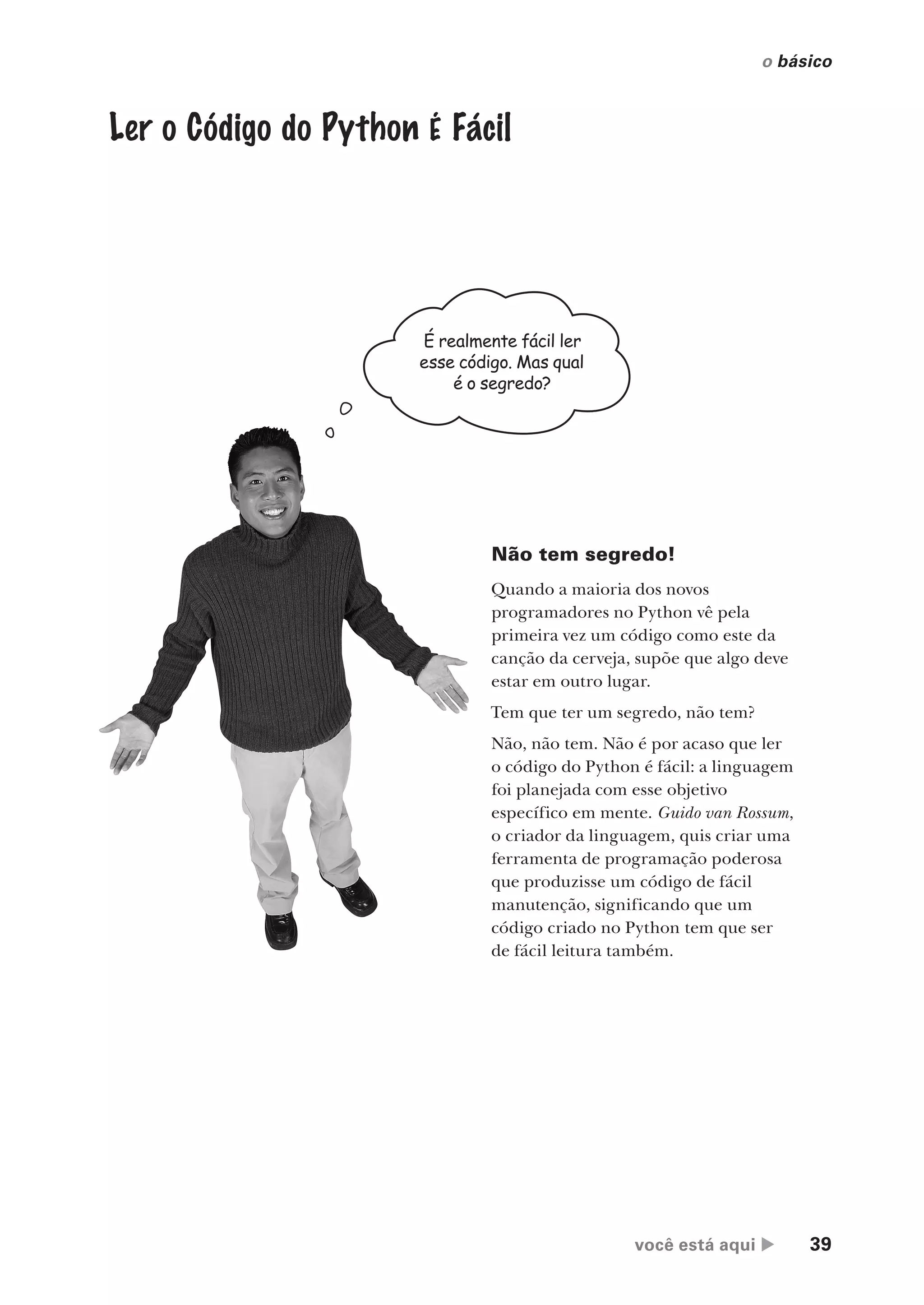 você está aqui  39
o básico
Ler o Código do Python É Fácil
É realmente fácil ler
esse código. Mas qual
é o segredo?
Não tem segredo!
Quando a maioria dos novos
programadores no Python vê pela
primeira vez um código como este da
canção da cerveja, supõe que algo deve
estar em outro lugar.
Tem que ter um segredo, não tem?
Não, não tem. Não é por acaso que ler
o código do Python é fácil: a linguagem
foi planejada com esse objetivo
específico em mente. Guido van Rossum,
o criador da linguagem, quis criar uma
ferramenta de programação poderosa
que produzisse um código de fácil
manutenção, significando que um
código criado no Python tem que ser
de fácil leitura também.
CG_HeadFirst_Python.indb 39 18/07/2018 13:17:57
 