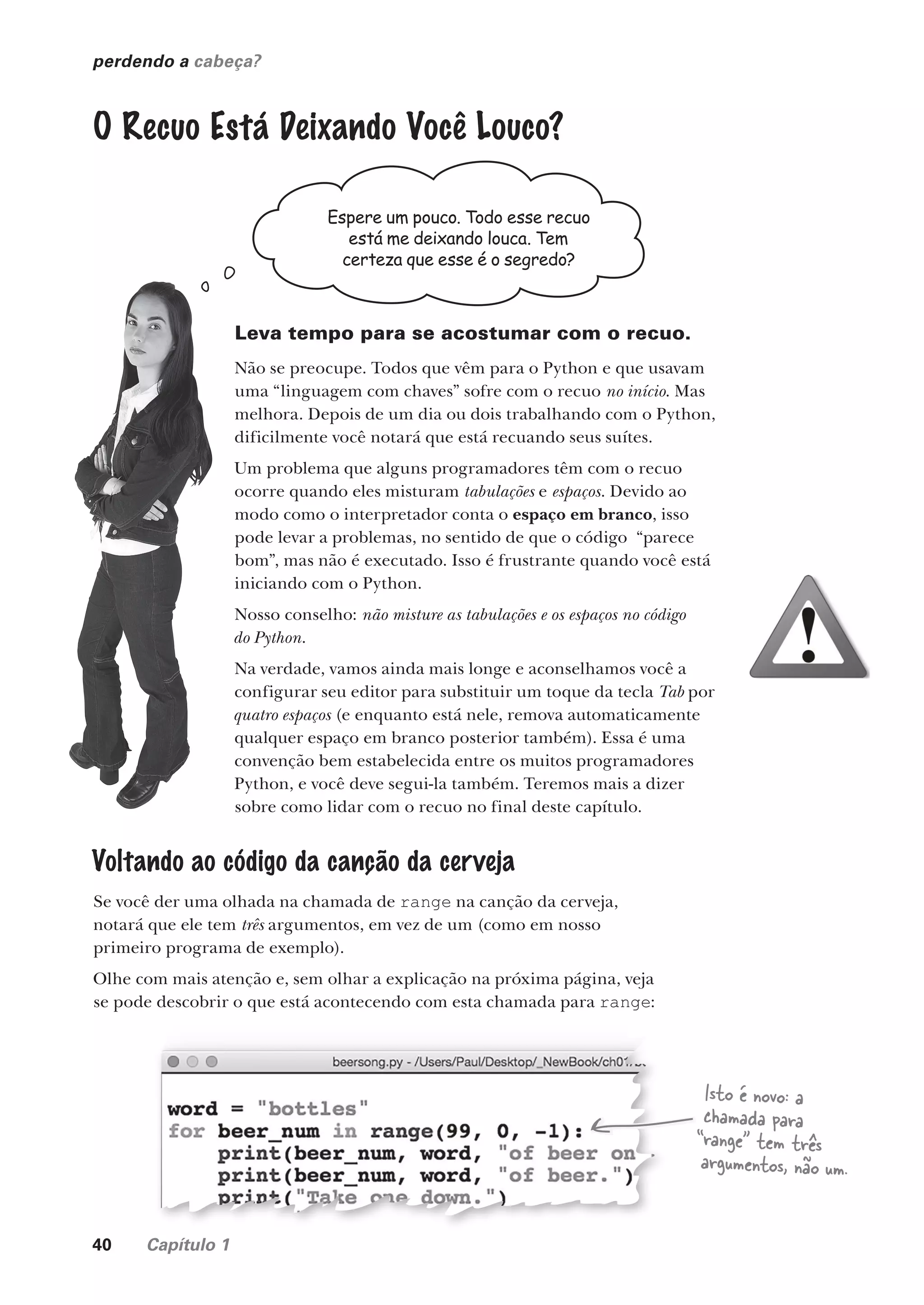 40 Capítulo 1
perdendo a cabeça?
O Recuo Está Deixando Você Louco?
Espere um pouco. Todo esse recuo
está me deixando louca. Tem
certeza que esse é o segredo?
Leva tempo para se acostumar com o recuo.
Não se preocupe. Todos que vêm para o Python e que usavam
uma “linguagem com chaves” sofre com o recuo no início. Mas
melhora. Depois de um dia ou dois trabalhando com o Python,
dificilmente você notará que está recuando seus suítes.
Um problema que alguns programadores têm com o recuo
ocorre quando eles misturam tabulações e espaços. Devido ao
modo como o interpretador conta o espaço em branco, isso
pode levar a problemas, no sentido de que o código “parece
bom”, mas não é executado. Isso é frustrante quando você está
iniciando com o Python.
Nosso conselho: não misture as tabulações e os espaços no código
do Python.
Na verdade, vamos ainda mais longe e aconselhamos você a
configurar seu editor para substituir um toque da tecla Tab por
quatro espaços (e enquanto está nele, remova automaticamente
qualquer espaço em branco posterior também). Essa é uma
convenção bem estabelecida entre os muitos programadores
Python, e você deve segui-la também. Teremos mais a dizer
sobre como lidar com o recuo no final deste capítulo.
Voltando ao código da canção da cerveja
Se você der uma olhada na chamada de range na canção da cerveja,
notará que ele tem três argumentos, em vez de um (como em nosso
primeiro programa de exemplo).
Olhe com mais atenção e, sem olhar a explicação na próxima página, veja
se pode descobrir o que está acontecendo com esta chamada para range:
Isto é novo: a
chamada para
“range” tem três
argumentos, não um.
CG_HeadFirst_Python.indb 40 18/07/2018 13:17:59
 