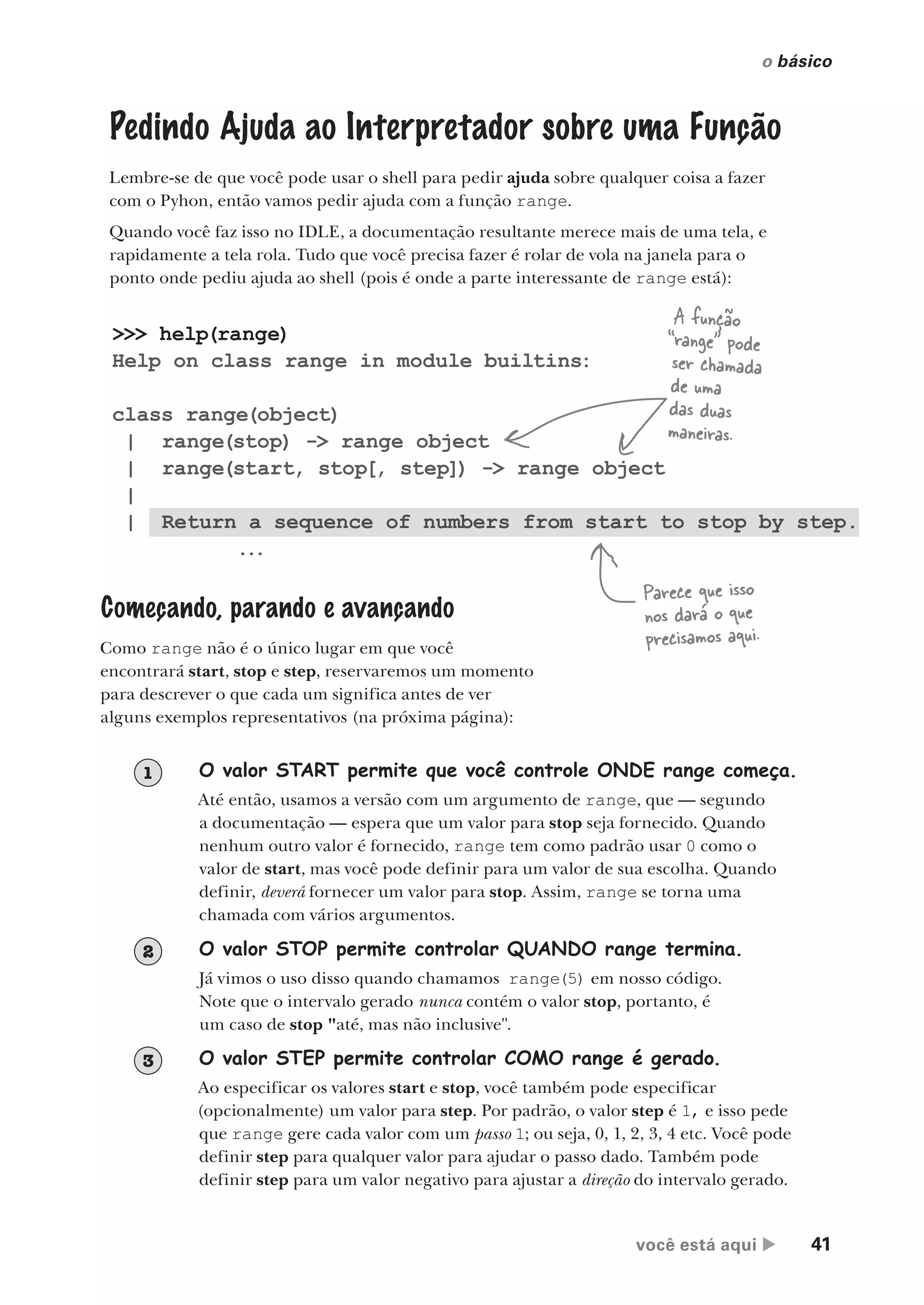 você está aqui  41
o básico
>>> help(range)
Help on class range in module builtins:
class range(object)
| range(stop) -> range object
| range(start, stop[, step]) -> range object
|
| Return a sequence of numbers from start to stop by step.
...
Pedindo Ajuda ao Interpretador sobre uma Função
Lembre-se de que você pode usar o shell para pedir ajuda sobre qualquer coisa a fazer
com o Pyhon, então vamos pedir ajuda com a função range.
Quando você faz isso no IDLE, a documentação resultante merece mais de uma tela, e
rapidamente a tela rola. Tudo que você precisa fazer é rolar de vola na janela para o
ponto onde pediu ajuda ao shell (pois é onde a parte interessante de range está):
Parece que isso
nos dará o que
precisamos aqui.
A função
“range” pode
ser chamada
de uma
das duas
maneiras.
Começando, parando e avançando
Como range não é o único lugar em que você
encontrará start, stop e step, reservaremos um momento
para descrever o que cada um significa antes de ver
alguns exemplos representativos (na próxima página):
O valor START permite que você controle ONDE range começa.
Até então, usamos a versão com um argumento de range, que — segundo
a documentação — espera que um valor para stop seja fornecido. Quando
nenhum outro valor é fornecido, range tem como padrão usar 0 como o
valor de start, mas você pode definir para um valor de sua escolha. Quando
definir, deverá fornecer um valor para stop. Assim, range se torna uma
chamada com vários argumentos.
1
O valor STOP permite controlar QUANDO range termina.
Já vimos o uso disso quando chamamos range(5) em nosso código.
Note que o intervalo gerado nunca contém o valor stop, portanto, é
um caso de stop "até, mas não inclusive".
2
O valor STEP permite controlar COMO range é gerado.
Ao especificar os valores start e stop, você também pode especificar
(opcionalmente) um valor para step. Por padrão, o valor step é 1, e isso pede
que range gere cada valor com um passo 1; ou seja, 0, 1, 2, 3, 4 etc. Você pode
definir step para qualquer valor para ajudar o passo dado. Também pode
definir step para um valor negativo para ajustar a direção do intervalo gerado.
3
CG_HeadFirst_Python.indb 41 18/07/2018 13:18:00
 