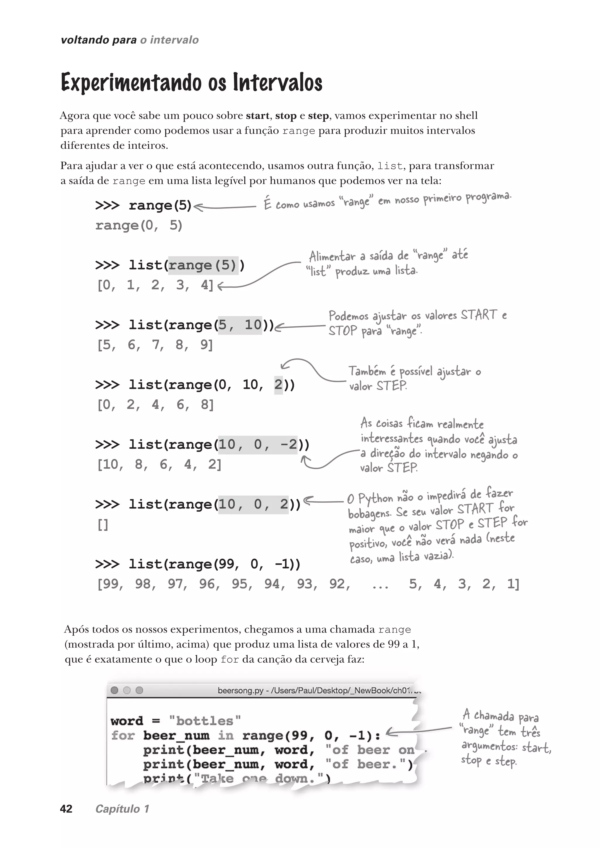 42 Capítulo 1
>>> range(5)
range(0, 5)
>>> list(range(5))
[0, 1, 2, 3, 4]
>>> list(range(5, 10))
[5, 6, 7
, 8, 9]
>>> list(range(0, 10, 2))
[0, 2, 4, 6, 8]
>>> list(range(10, 0, -2))
[10, 8, 6, 4, 2]
>>> list(range(10, 0, 2))
[]
>>> list(range(99, 0, -1))
[99, 98, 97
, 96, 95, 94, 93, 92, ... 5, 4, 3, 2, 1]
voltando para o intervalo
Experimentando os Intervalos
Agora que você sabe um pouco sobre start, stop e step, vamos experimentar no shell
para aprender como podemos usar a função range para produzir muitos intervalos
diferentes de inteiros.
Para ajudar a ver o que está acontecendo, usamos outra função, list, para transformar
a saída de range em uma lista legível por humanos que podemos ver na tela:
Após todos os nossos experimentos, chegamos a uma chamada range
(mostrada por último, acima) que produz uma lista de valores de 99 a 1,
que é exatamente o que o loop for da canção da cerveja faz:
que é exatamente o que o loop da canção da cerveja faz:
A chamada para
“range” tem três
argumentos: start,
stop e step.
É como usamos “range” em nosso primeiro programa.
Alimentar a saída de “range” até
“list” produz uma lista.
Podemos ajustar os valores START e
STOP para “range”.
Também é possível ajustar o
valor STEP.
As coisas ficam realmente
interessantes quando você ajusta
a direção do intervalo negando o
valor STEP.
O Python não o impedirá de fazer
bobagens. Se seu valor START for
maior que o valor STOP e STEP for
positivo, você não verá nada (neste
caso, uma lista vazia).
CG_HeadFirst_Python.indb 42 18/07/2018 13:18:00
 
