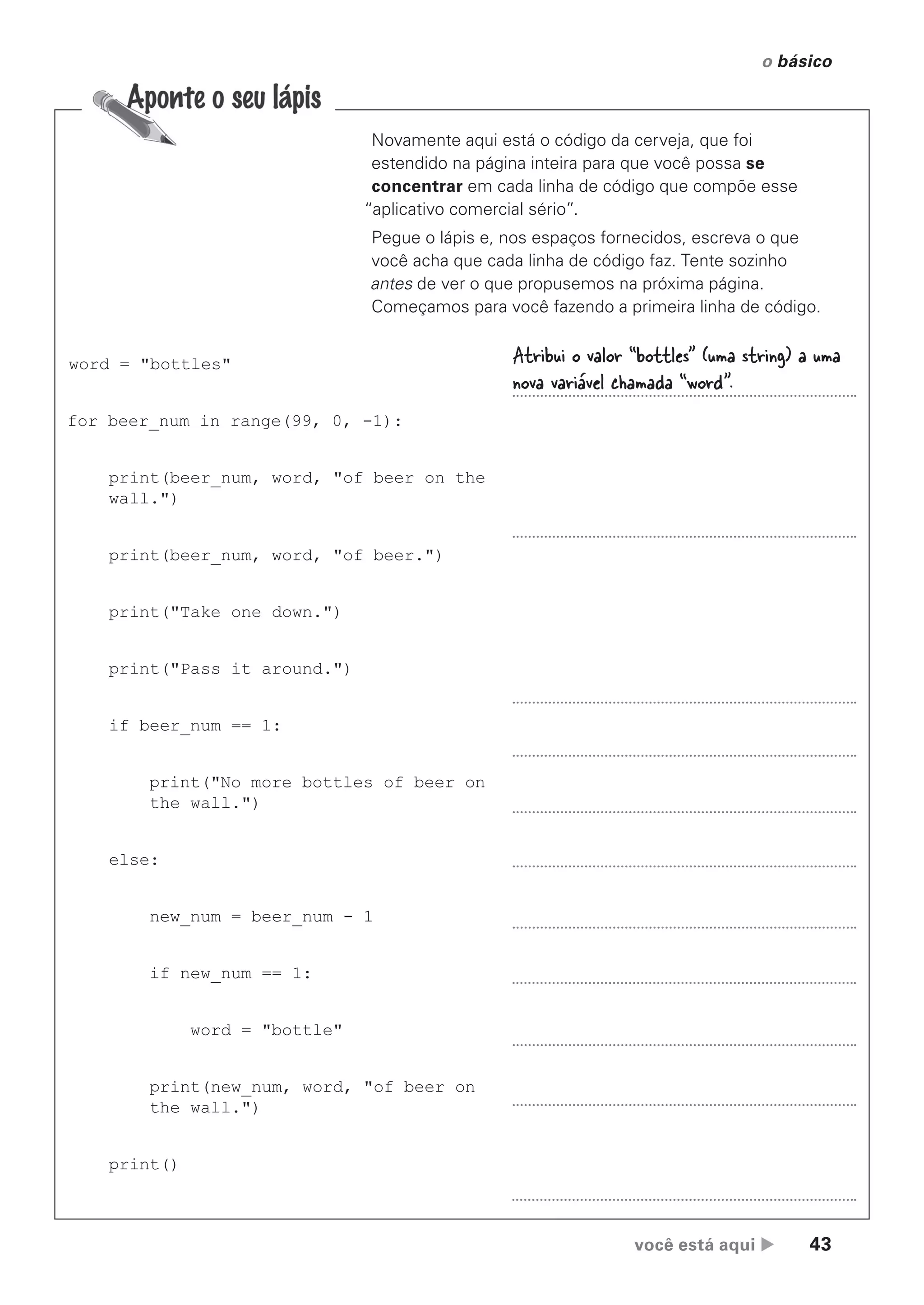 você está aqui  43
o básico
Novamente aqui está o código da cerveja, que foi
estendido na página inteira para que você possa se
concentrar em cada linha de código que compõe esse
“aplicativo comercial sério”.
Pegue o lápis e, nos espaços fornecidos, escreva o que
você acha que cada linha de código faz. Tente sozinho
antes de ver o que propusemos na próxima página.
Começamos para você fazendo a primeira linha de código.
word = "bottles"
for beer_num in range(99, 0, -1):
print(beer_num, word, "of beer on the
wall.")
print(beer_num, word, "of beer.")
print("Take one down.")
print("Pass it around.")
if beer_num == 1:
print("No more bottles of beer on
the wall.")
else:
new_num = beer_num - 1
if new_num == 1:
word = "bottle"
print(new_num, word, "of beer on
the wall.")
print()
Atribui o valor “bottles” (uma string) a uma
nova variável chamada “word”.
CG_HeadFirst_Python.indb 43 18/07/2018 13:18:00
 