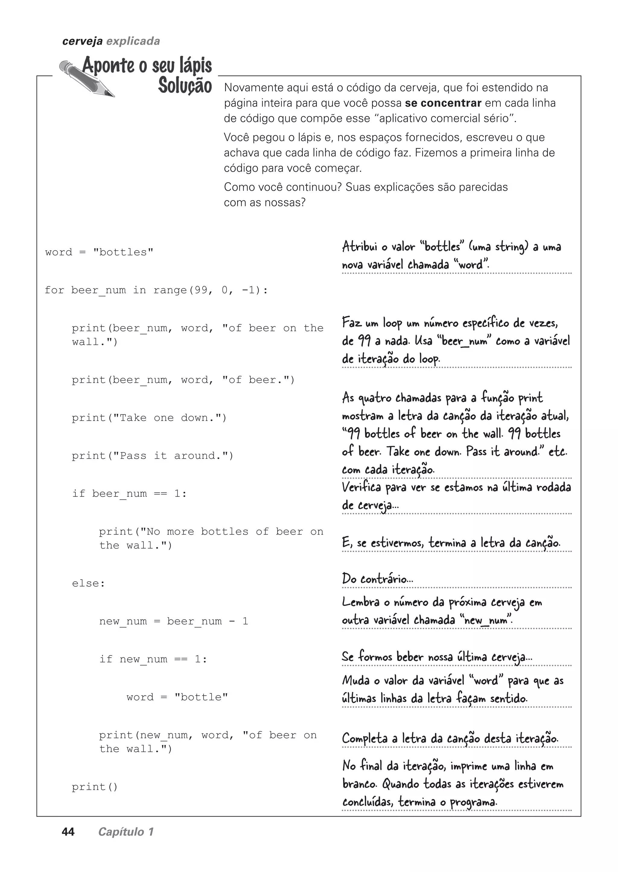 44 Capítulo 1
cerveja explicada
Novamente aqui está o código da cerveja, que foi estendido na
página inteira para que você possa se concentrar em cada linha
de código que compõe esse “aplicativo comercial sério”.
Você pegou o lápis e, nos espaços fornecidos, escreveu o que
achava que cada linha de código faz. Fizemos a primeira linha de
código para você começar.
Como você continuou? Suas explicações são parecidas
com as nossas?
word = "bottles"
for beer_num in range(99, 0, -1):
print(beer_num, word, "of beer on the
wall.")
print(beer_num, word, "of beer.")
print("Take one down.")
print("Pass it around.")
if beer_num == 1:
print("No more bottles of beer on
the wall.")
else:
new_num = beer_num - 1
if new_num == 1:
word = "bottle"
print(new_num, word, "of beer on
the wall.")
print()
No final da iteração, imprime uma linha em
branco. Quando todas as iterações estiverem
concluídas, termina o programa.
Atribui o valor “bottles” (uma string) a uma
nova variável chamada “word”.
Faz um loop um número específico de vezes,
de 99 a nada. Usa “beer_num” como a variável
de iteração do loop.
As quatro chamadas para a função print
mostram a letra da canção da iteração atual,
“99 bottles of beer on the wall. 99 bottles
of beer. Take one down. Pass it around.” etc.
com cada iteração.
Verifica para ver se estamos na última rodada
de cerveja...
E, se estivermos, termina a letra da canção.
Do contrário...
Lembra o número da próxima cerveja em
outra variável chamada “new_num”.
Se formos beber nossa última cerveja...
Muda o valor da variável “word” para que as
últimas linhas da letra façam sentido.
Completa a letra da canção desta iteração.
CG_HeadFirst_Python.indb 44 18/07/2018 13:18:00
 