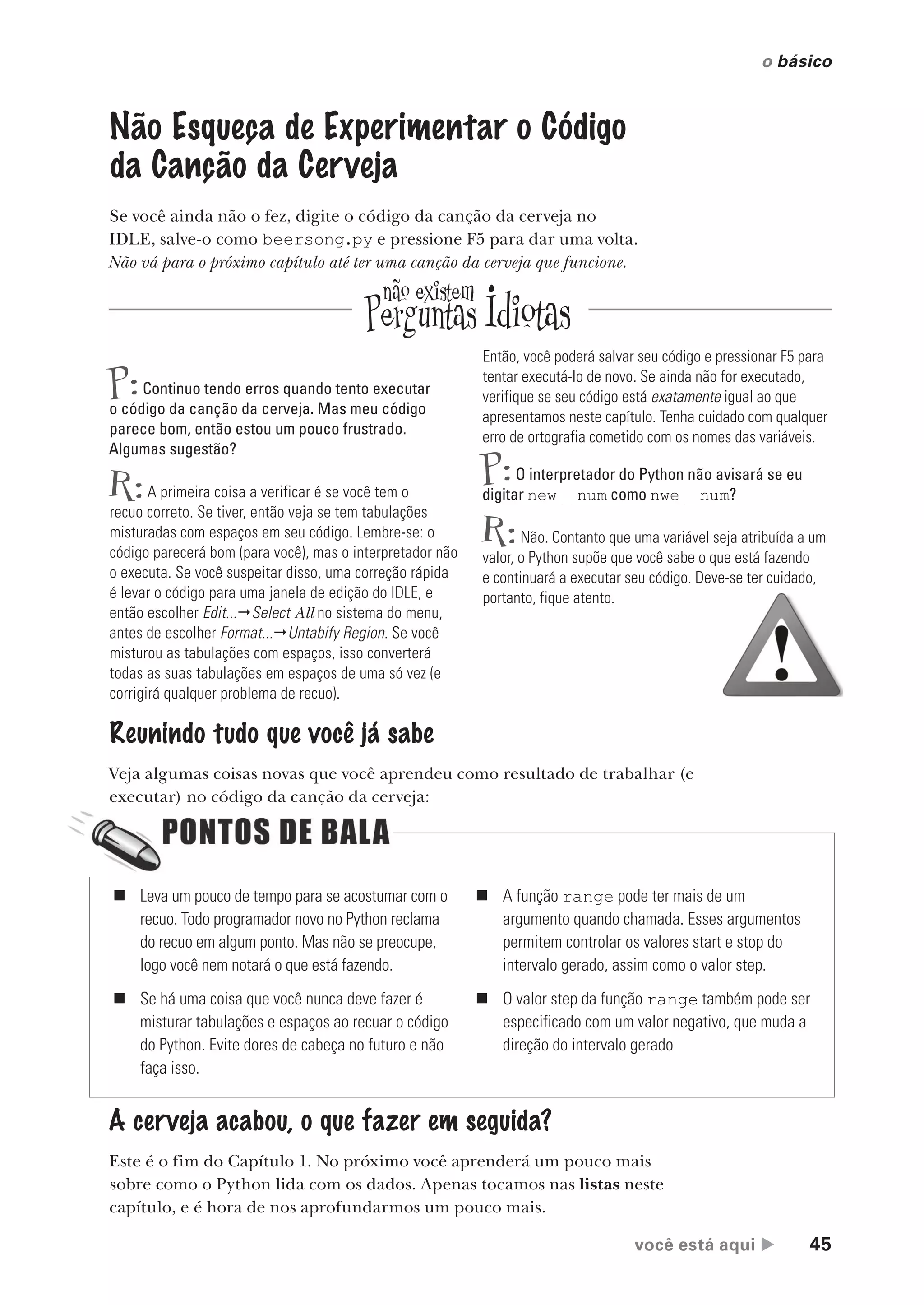 você está aqui  45
o básico
Não Esqueça de Experimentar o Código
da Canção da Cerveja
Se você ainda não o fez, digite o código da canção da cerveja no
IDLE, salve-o como beersong.py e pressione F5 para dar uma volta.
Não vá para o próximo capítulo até ter uma canção da cerveja que funcione.
Reunindo tudo que você já sabe
Veja algumas coisas novas que você aprendeu como resultado de trabalhar (e
executar) no código da canção da cerveja:
A cerveja acabou, o que fazer em seguida?
Este é o fim do Capítulo 1. No próximo você aprenderá um pouco mais
sobre como o Python lida com os dados. Apenas tocamos nas listas neste
capítulo, e é hora de nos aprofundarmos um pouco mais.
P:Continuo tendo erros quando tento executar
o código da canção da cerveja. Mas meu código
parece bom, então estou um pouco frustrado.
Algumas sugestão?
R:A primeira coisa a verificar é se você tem o
recuo correto. Se tiver, então veja se tem tabulações
misturadas com espaços em seu código. Lembre-se: o
código parecerá bom (para você), mas o interpretador não
o executa. Se você suspeitar disso, uma correção rápida
é levar o código para uma janela de edição do IDLE, e
então escolher Edit...Select All no sistema do menu,
antes de escolher Format...Untabify Region. Se você
misturou as tabulações com espaços, isso converterá
todas as suas tabulações em espaços de uma só vez (e
corrigirá qualquer problema de recuo).
Então, você poderá salvar seu código e pressionar F5 para
tentar executá-lo de novo. Se ainda não for executado,
verifique se seu código está exatamente igual ao que
apresentamos neste capítulo. Tenha cuidado com qualquer
erro de ortografia cometido com os nomes das variáveis.
P:O interpretador do Python não avisará se eu
digitar new _ num como nwe _ num?
R:Não. Contanto que uma variável seja atribuída a um
valor, o Python supõe que você sabe o que está fazendo
e continuará a executar seu código. Deve-se ter cuidado,
portanto, fique atento.
„ Leva um pouco de tempo para se acostumar com o
recuo. Todo programador novo no Python reclama
do recuo em algum ponto. Mas não se preocupe,
logo você nem notará o que está fazendo.
„ Se há uma coisa que você nunca deve fazer é
misturar tabulações e espaços ao recuar o código
do Python. Evite dores de cabeça no futuro e não
faça isso.
„ A função range pode ter mais de um
argumento quando chamada. Esses argumentos
permitem controlar os valores start e stop do
intervalo gerado, assim como o valor step.
„ O valor step da função range também pode ser
especificado com um valor negativo, que muda a
direção do intervalo gerado
CG_HeadFirst_Python.indb 45 18/07/2018 13:18:02
 