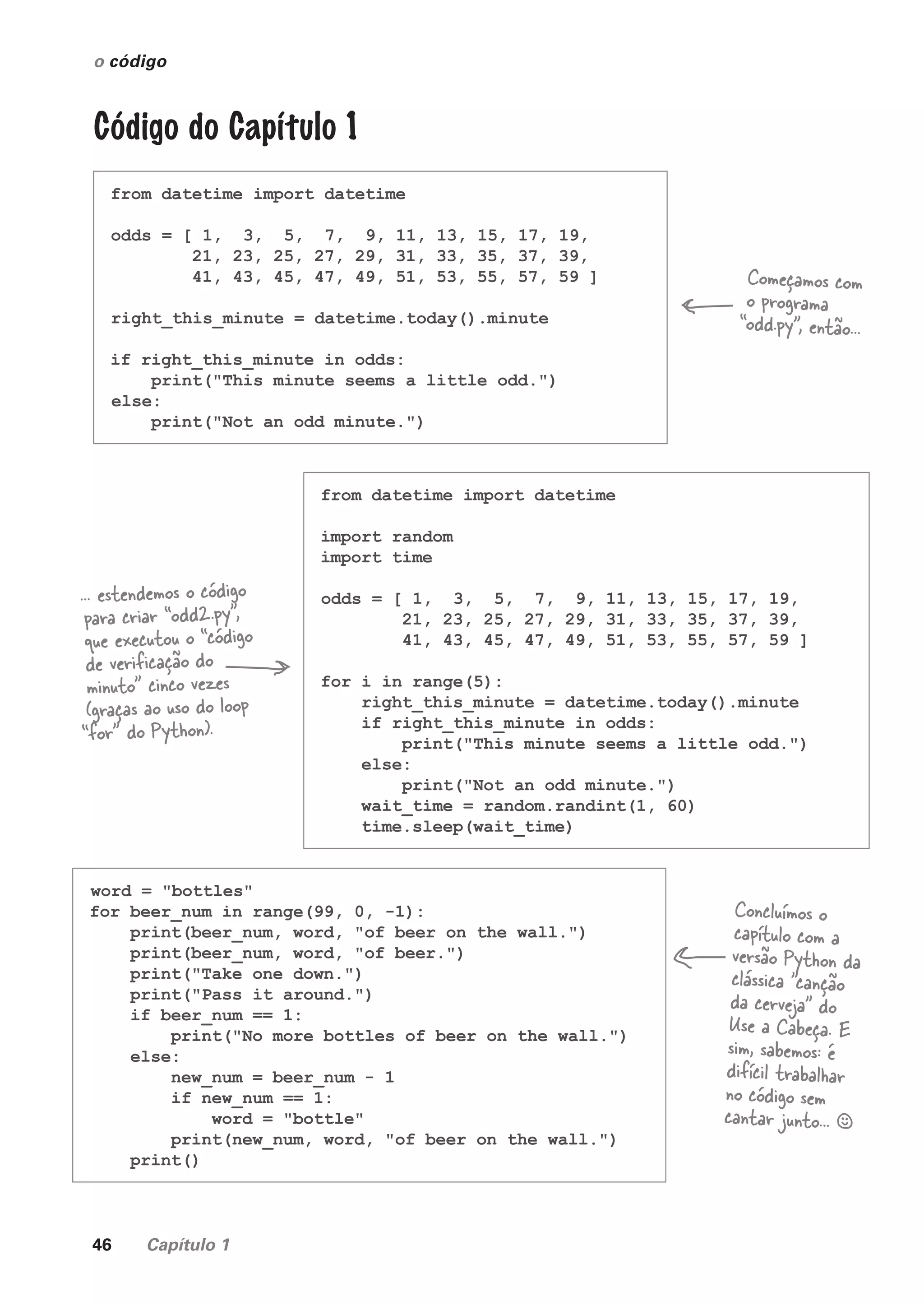 46 Capítulo 1
o código
Código do Capítulo 1
from datetime import datetime
odds = [ 1, 3, 5, 7, 9, 11, 13, 15, 17, 19,
21, 23, 25, 27, 29, 31, 33, 35, 37, 39,
41, 43, 45, 47, 49, 51, 53, 55, 57, 59 ]
right_this_minute = datetime.today().minute
if right_this_minute in odds:
print("This minute seems a little odd.")
else:
print("Not an odd minute.")
from datetime import datetime
import random
import time
odds = [ 1, 3, 5, 7, 9, 11, 13, 15, 17, 19,
21, 23, 25, 27, 29, 31, 33, 35, 37, 39,
41, 43, 45, 47, 49, 51, 53, 55, 57, 59 ]
for i in range(5):
right_this_minute = datetime.today().minute
if right_this_minute in odds:
print("This minute seems a little odd.")
else:
print("Not an odd minute.")
wait_time = random.randint(1, 60)
time.sleep(wait_time)
word = "bottles"
for beer_num in range(99, 0, -1):
print(beer_num, word, "of beer on the wall.")
print(beer_num, word, "of beer.")
print("Take one down.")
print("Pass it around.")
if beer_num == 1:
print("No more bottles of beer on the wall.")
else:
new_num = beer_num - 1
if new_num == 1:
word = "bottle"
print(new_num, word, "of beer on the wall.")
print()
Começamos com
o programa
“odd.py”, então...
... estendemos o código
para criar “odd2.py”,
que executou o “código
de verificação do
minuto” cinco vezes
(graças ao uso do loop
“for” do Python).
Concluímos o
capítulo com a
versão Python da
clássica "canção
da cerveja" do
Use a Cabeça. E
sim, sabemos: é
difícil trabalhar
no código sem
cantar junto... §
CG_HeadFirst_Python.indb 46 18/07/2018 13:18:02
 