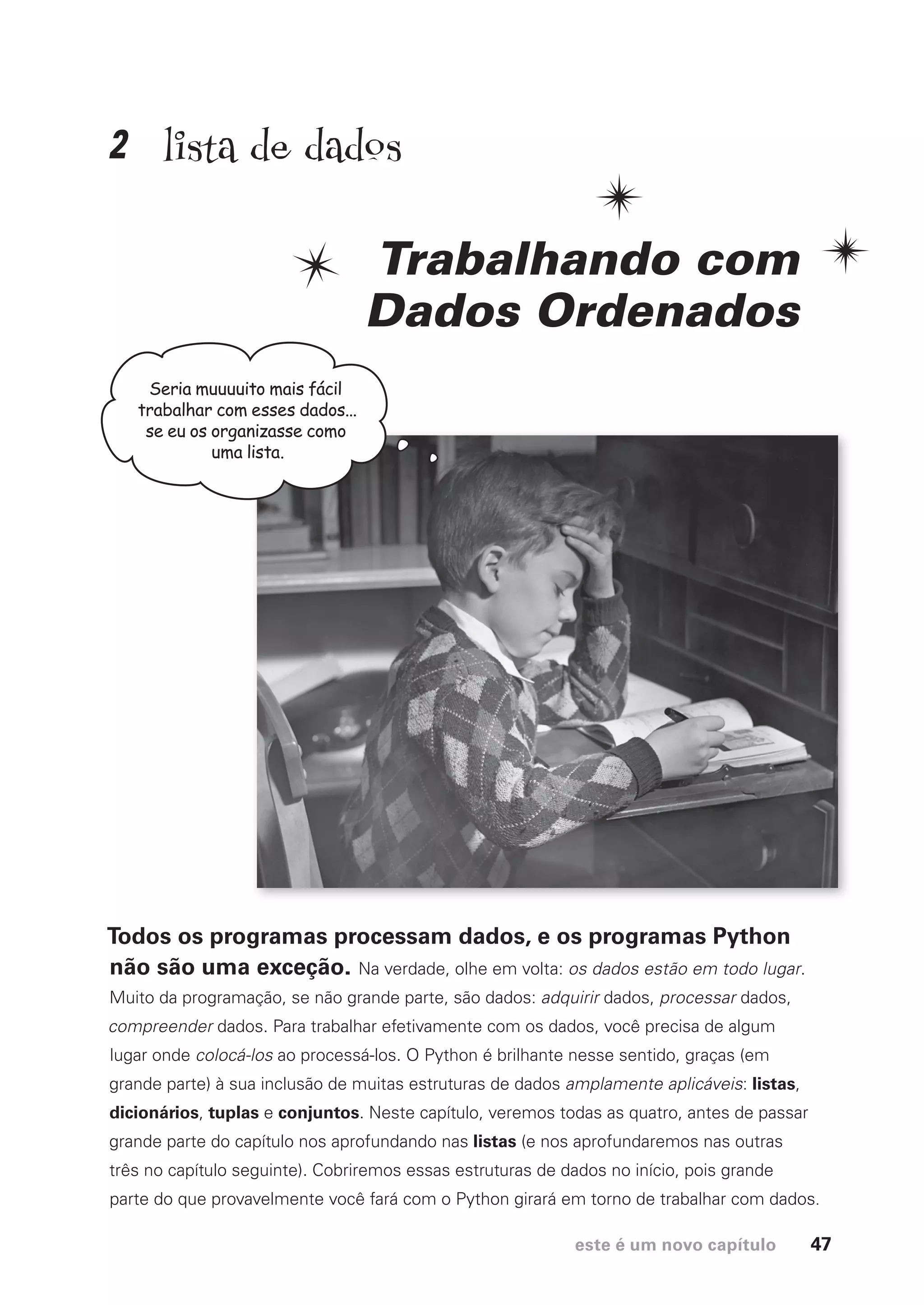 este é um novo capítulo 47
lista de dados
Trabalhando com
Dados Ordenados
Todos os programas processam dados, e os programas Python
não são uma exceção. Na verdade, olhe em volta: os dados estão em todo lugar.
Muito da programação, se não grande parte, são dados: adquirir dados, processar dados,
compreender dados. Para trabalhar efetivamente com os dados, você precisa de algum
lugar onde colocá-los ao processá-los. O Python é brilhante nesse sentido, graças (em
grande parte) à sua inclusão de muitas estruturas de dados amplamente aplicáveis: listas,
dicionários, tuplas e conjuntos. Neste capítulo, veremos todas as quatro, antes de passar
grande parte do capítulo nos aprofundando nas listas (e nos aprofundaremos nas outras
três no capítulo seguinte). Cobriremos essas estruturas de dados no início, pois grande
parte do que provavelmente você fará com o Python girará em torno de trabalhar com dados.
Seria muuuuito mais fácil
trabalhar com esses dados...
se eu os organizasse como
uma lista.
2
CG_HeadFirst_Python.indb 47 18/07/2018 13:18:03
 