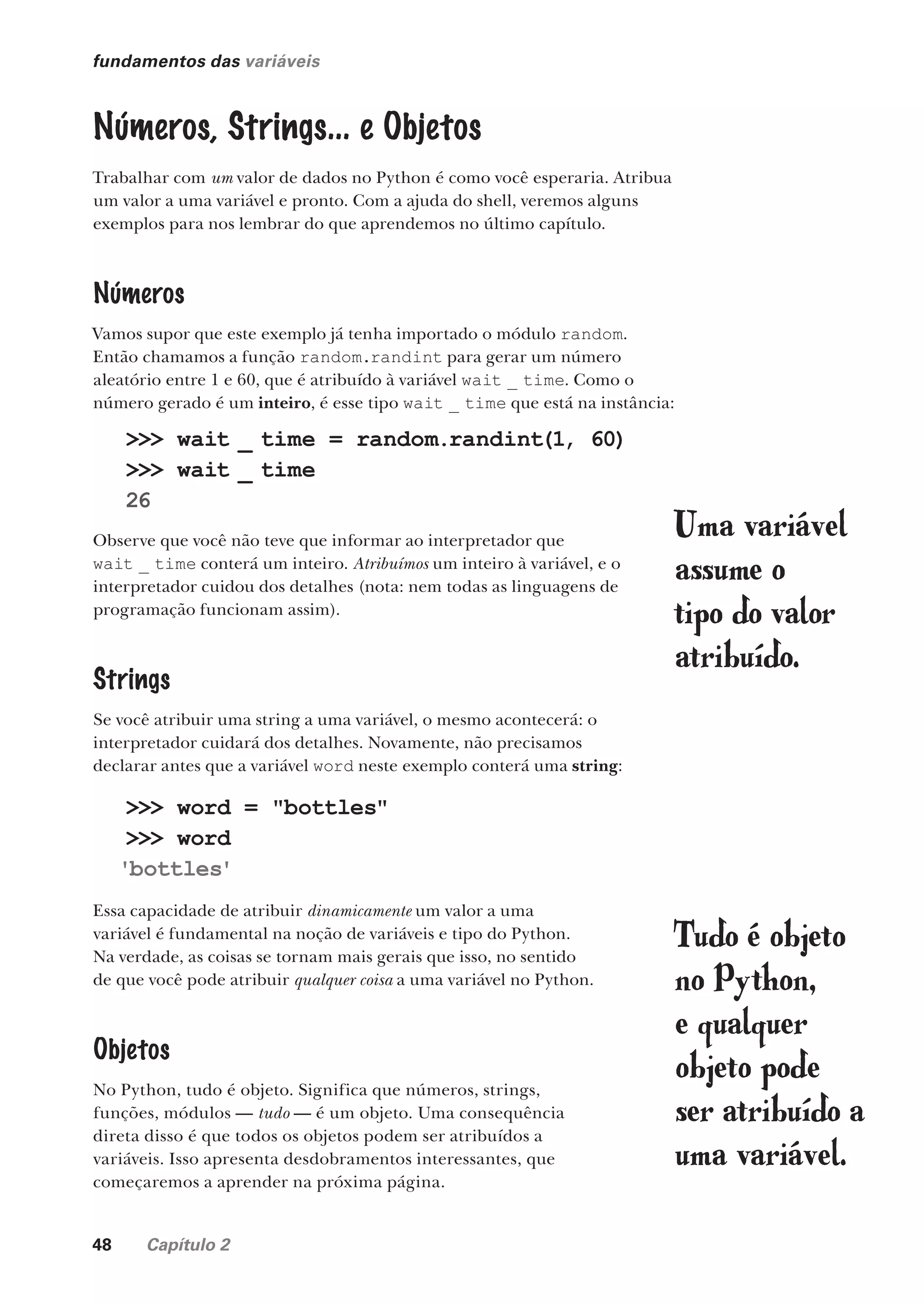 48 Capítulo 2
fundamentos das variáveis
Números, Strings... e Objetos
Trabalhar com um valor de dados no Python é como você esperaria. Atribua
um valor a uma variável e pronto. Com a ajuda do shell, veremos alguns
exemplos para nos lembrar do que aprendemos no último capítulo.
Números
Vamos supor que este exemplo já tenha importado o módulo random.
Então chamamos a função random.randint para gerar um número
aleatório entre 1 e 60, que é atribuído à variável wait _ time. Como o
número gerado é um inteiro, é esse tipo wait _ time que está na instância:
>>> wait _ time = random.randint(1, 60)
>>> wait _ time
26
>>> word = "bottles"
>>> word
'bottles'
Observe que você não teve que informar ao interpretador que
wait _ time conterá um inteiro. Atribuímos um inteiro à variável, e o
interpretador cuidou dos detalhes (nota: nem todas as linguagens de
programação funcionam assim).
Strings
Se você atribuir uma string a uma variável, o mesmo acontecerá: o
interpretador cuidará dos detalhes. Novamente, não precisamos
declarar antes que a variável word neste exemplo conterá uma string:
Essa capacidade de atribuir dinamicamente um valor a uma
variável é fundamental na noção de variáveis e tipo do Python.
Na verdade, as coisas se tornam mais gerais que isso, no sentido
de que você pode atribuir qualquer coisa a uma variável no Python.
Objetos
No Python, tudo é objeto. Significa que números, strings,
funções, módulos — tudo — é um objeto. Uma consequência
direta disso é que todos os objetos podem ser atribuídos a
variáveis. Isso apresenta desdobramentos interessantes, que
começaremos a aprender na próxima página.
Tudo é objeto
no Python,
e qualquer
objeto pode
ser atribuído a
uma variável.
Uma variável
assume o
tipo do valor
atribuído.
CG_HeadFirst_Python.indb 48 18/07/2018 13:18:03
 