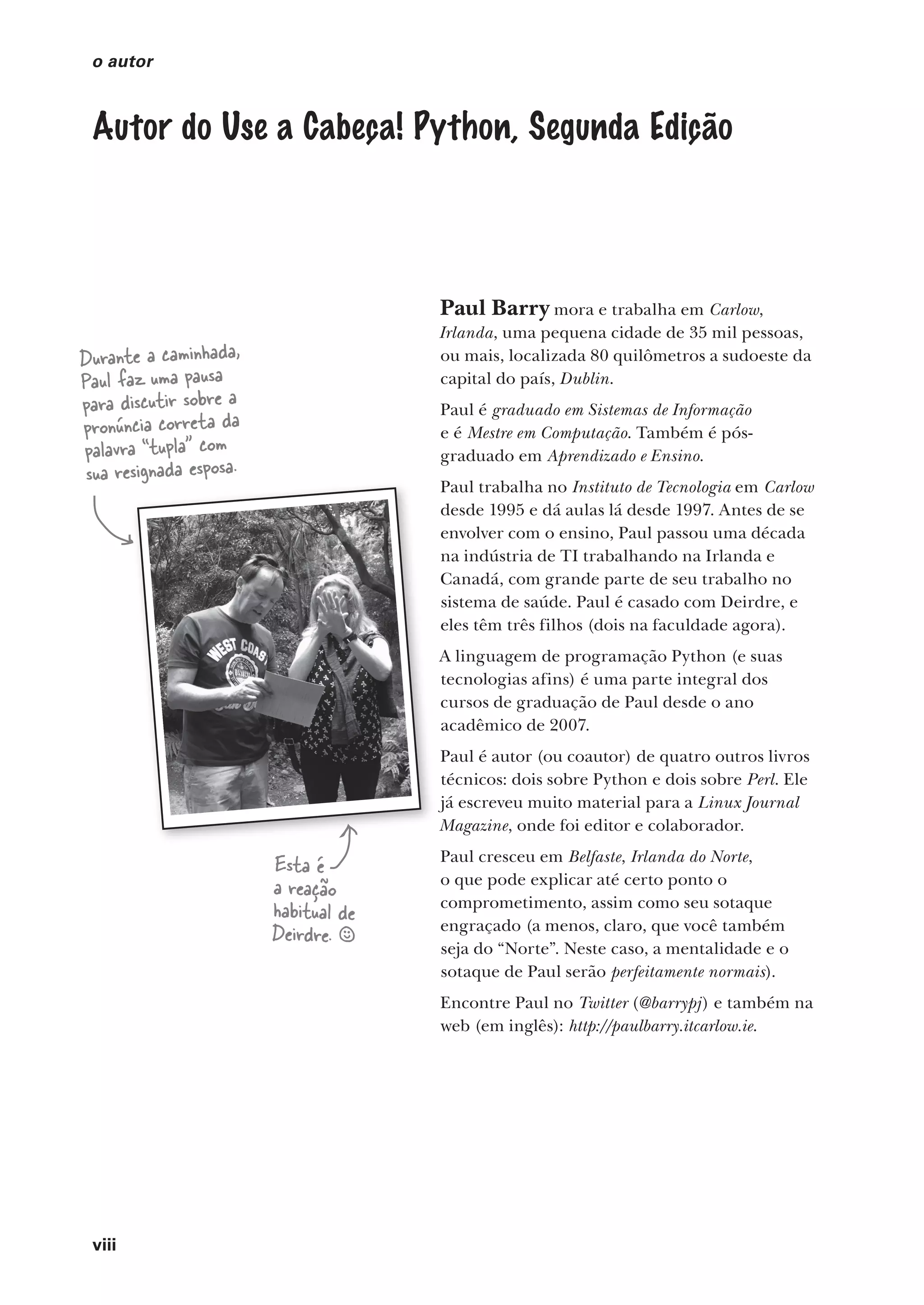 viii
o autor
Autor do Use a Cabeça! Python, Segunda Edição
Paul Barry mora e trabalha em Carlow,
Irlanda, uma pequena cidade de 35 mil pessoas,
ou mais, localizada 80 quilômetros a sudoeste da
capital do país, Dublin.
Paul é graduado em Sistemas de Informação
e é Mestre em Computação. Também é pós-
graduado em Aprendizado e Ensino.
Paul trabalha no Instituto de Tecnologia em Carlow
desde 1995 e dá aulas lá desde 1997. Antes de se
envolver com o ensino, Paul passou uma década
na indústria de TI trabalhando na Irlanda e
Canadá, com grande parte de seu trabalho no
sistema de saúde. Paul é casado com Deirdre, e
eles têm três filhos (dois na faculdade agora).
A linguagem de programação Python (e suas
tecnologias afins) é uma parte integral dos
cursos de graduação de Paul desde o ano
acadêmico de 2007.
Paul é autor (ou coautor) de quatro outros livros
técnicos: dois sobre Python e dois sobre Perl. Ele
já escreveu muito material para a Linux Journal
Magazine, onde foi editor e colaborador.
Paul cresceu em Belfaste, Irlanda do Norte,
o que pode explicar até certo ponto o
comprometimento, assim como seu sotaque
engraçado (a menos, claro, que você também
seja do “Norte”. Neste caso, a mentalidade e o
sotaque de Paul serão perfeitamente normais).
Encontre Paul no Twitter (@barrypj) e também na
web (em inglês): http://paulbarry.itcarlow.ie.
Durante a caminhada,
Paul faz uma pausa
para discutir sobre a
pronúncia correta da
palavra “tupla” com
sua resignada esposa.
Esta é
a reação
habitual de
Deirdre. §
CG_HeadFirst_Python.indb 8 18/07/2018 13:17:35
 
