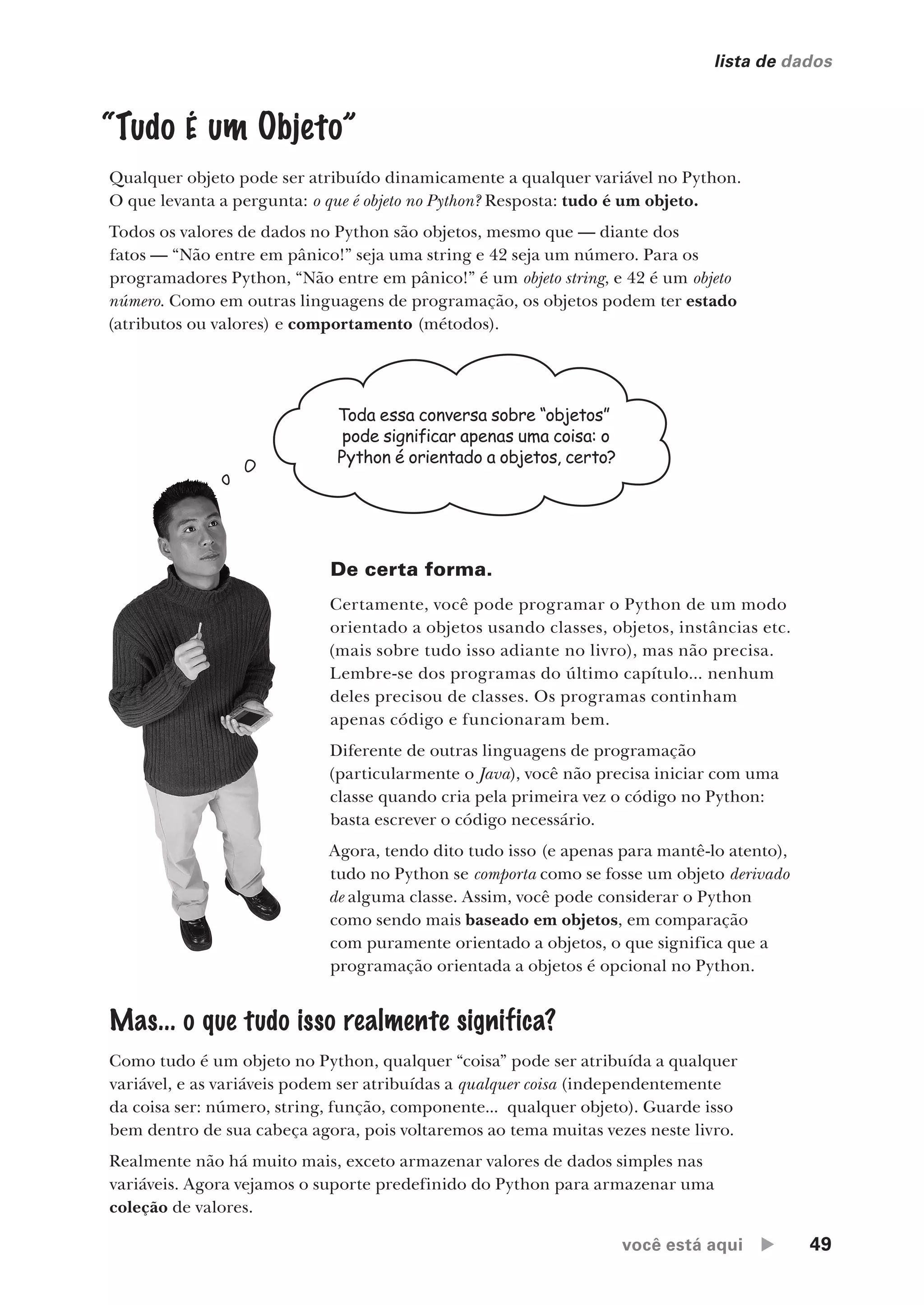 você está aqui  49
lista de dados
“Tudo É um Objeto”
Qualquer objeto pode ser atribuído dinamicamente a qualquer variável no Python.
O que levanta a pergunta: o que é objeto no Python? Resposta: tudo é um objeto.
Todos os valores de dados no Python são objetos, mesmo que — diante dos
fatos — “Não entre em pânico!” seja uma string e 42 seja um número. Para os
programadores Python, “Não entre em pânico!” é um objeto string, e 42 é um objeto
número. Como em outras linguagens de programação, os objetos podem ter estado
(atributos ou valores) e comportamento (métodos).
Toda essa conversa sobre “objetos”
pode significar apenas uma coisa: o
Python é orientado a objetos, certo?
De certa forma.
Certamente, você pode programar o Python de um modo
orientado a objetos usando classes, objetos, instâncias etc.
(mais sobre tudo isso adiante no livro), mas não precisa.
Lembre-se dos programas do último capítulo... nenhum
deles precisou de classes. Os programas continham
apenas código e funcionaram bem.
Diferente de outras linguagens de programação
(particularmente o Java), você não precisa iniciar com uma
classe quando cria pela primeira vez o código no Python:
basta escrever o código necessário.
Agora, tendo dito tudo isso (e apenas para mantê-lo atento),
tudo no Python se comporta como se fosse um objeto derivado
de alguma classe. Assim, você pode considerar o Python
como sendo mais baseado em objetos, em comparação
com puramente orientado a objetos, o que significa que a
programação orientada a objetos é opcional no Python.
Mas... o que tudo isso realmente significa?
Como tudo é um objeto no Python, qualquer “coisa” pode ser atribuída a qualquer
variável, e as variáveis podem ser atribuídas a qualquer coisa (independentemente
da coisa ser: número, string, função, componente... qualquer objeto). Guarde isso
bem dentro de sua cabeça agora, pois voltaremos ao tema muitas vezes neste livro.
Realmente não há muito mais, exceto armazenar valores de dados simples nas
variáveis. Agora vejamos o suporte predefinido do Python para armazenar uma
coleção de valores.
CG_HeadFirst_Python.indb 49 18/07/2018 13:18:03
 