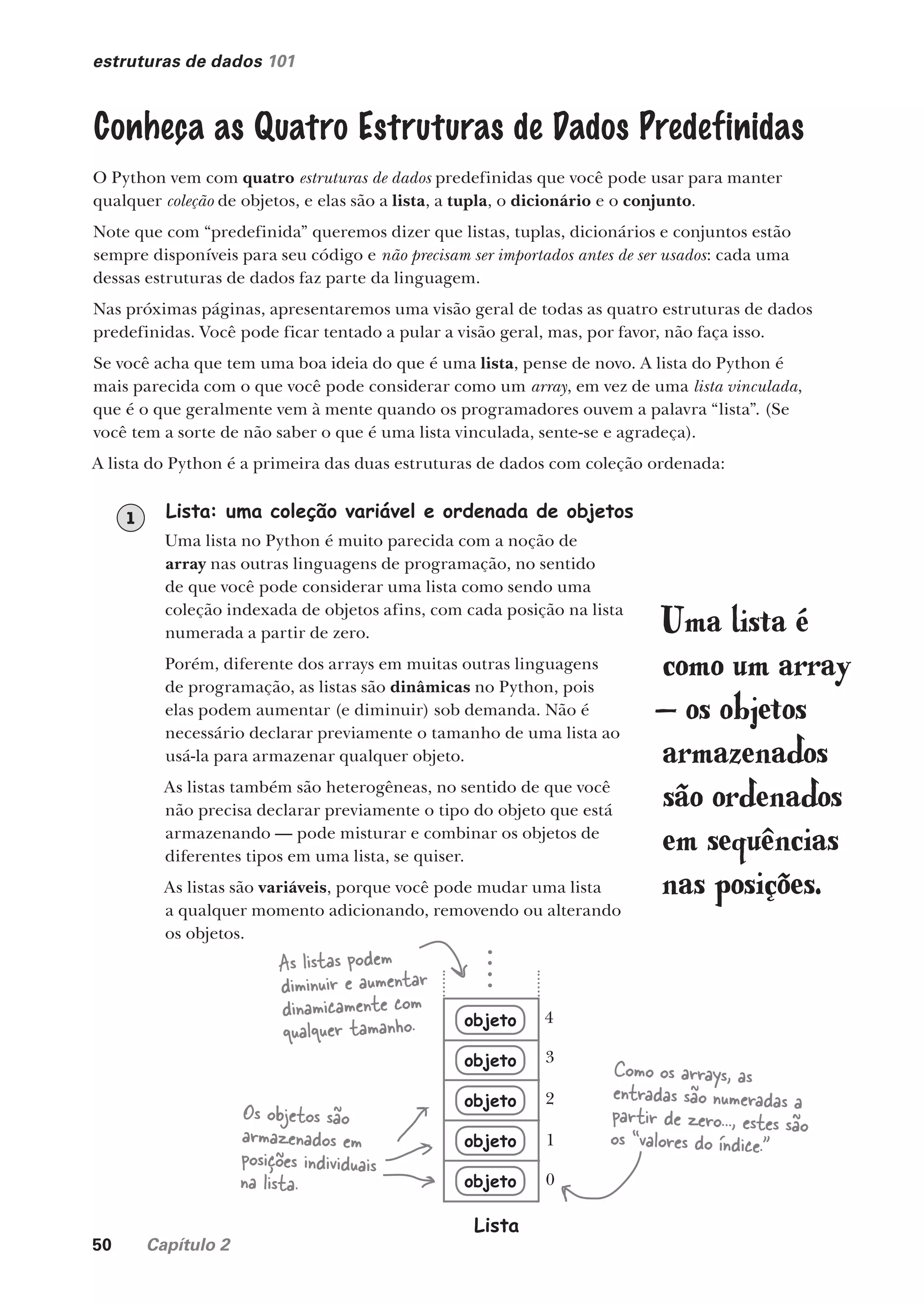 50 Capítulo 2
estruturas de dados 101
Conheça as Quatro Estruturas de Dados Predefinidas
O Python vem com quatro estruturas de dados predefinidas que você pode usar para manter
qualquer coleção de objetos, e elas são a lista, a tupla, o dicionário e o conjunto.
Note que com “predefinida” queremos dizer que listas, tuplas, dicionários e conjuntos estão
sempre disponíveis para seu código e não precisam ser importados antes de ser usados: cada uma
dessas estruturas de dados faz parte da linguagem.
Nas próximas páginas, apresentaremos uma visão geral de todas as quatro estruturas de dados
predefinidas. Você pode ficar tentado a pular a visão geral, mas, por favor, não faça isso.
Se você acha que tem uma boa ideia do que é uma lista, pense de novo. A lista do Python é
mais parecida com o que você pode considerar como um array, em vez de uma lista vinculada,
que é o que geralmente vem à mente quando os programadores ouvem a palavra “lista”. (Se
você tem a sorte de não saber o que é uma lista vinculada, sente-se e agradeça).
A lista do Python é a primeira das duas estruturas de dados com coleção ordenada:
Uma lista é
como um array
— os objetos
armazenados
são ordenados
em sequências
nas posições.
Lista: uma coleção variável e ordenada de objetos
Uma lista no Python é muito parecida com a noção de
array nas outras linguagens de programação, no sentido
de que você pode considerar uma lista como sendo uma
coleção indexada de objetos afins, com cada posição na lista
numerada a partir de zero.
Porém, diferente dos arrays em muitas outras linguagens
de programação, as listas são dinâmicas no Python, pois
elas podem aumentar (e diminuir) sob demanda. Não é
necessário declarar previamente o tamanho de uma lista ao
usá-la para armazenar qualquer objeto.
As listas também são heterogêneas, no sentido de que você
não precisa declarar previamente o tipo do objeto que está
armazenando — pode misturar e combinar os objetos de
diferentes tipos em uma lista, se quiser.
As listas são variáveis, porque você pode mudar uma lista
a qualquer momento adicionando, removendo ou alterando
os objetos.
1
As listas podem
diminuir e aumentar
dinamicamente com
qualquer tamanho.
Os objetos são
armazenados em
posições individuais
na lista.
Como os arrays, as
entradas são numeradas a
partir de zero..., estes são
os “valores do índice.”
objeto
objeto
objeto
objeto
objeto
Lista
0
1
2
3
4
CG_HeadFirst_Python.indb 50 18/07/2018 13:18:03
 