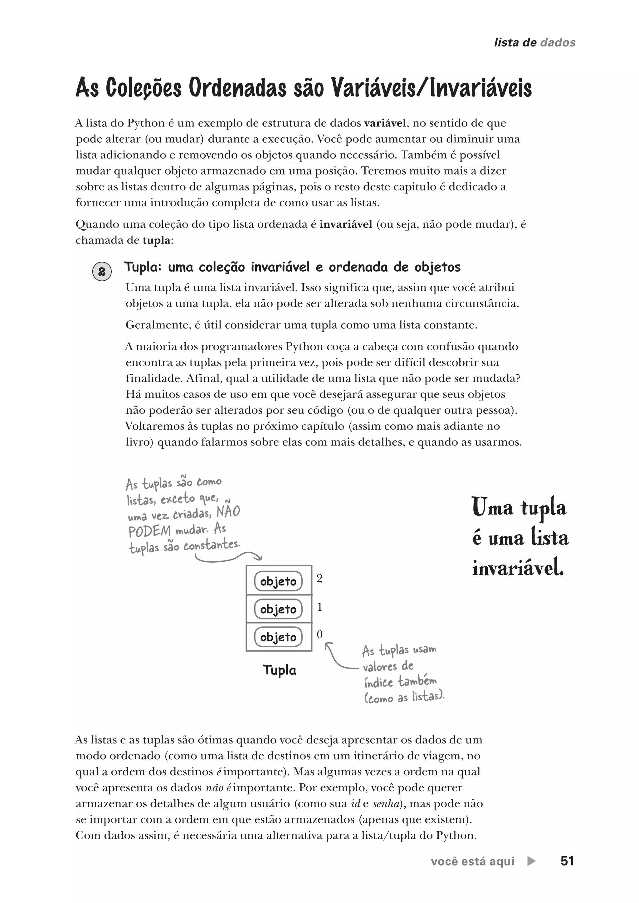 você está aqui  51
lista de dados
Uma tupla
é uma lista
invariável.
Tupla: uma coleção invariável e ordenada de objetos
Uma tupla é uma lista invariável. Isso significa que, assim que você atribui
objetos a uma tupla, ela não pode ser alterada sob nenhuma circunstância.
Geralmente, é útil considerar uma tupla como uma lista constante.
A maioria dos programadores Python coça a cabeça com confusão quando
encontra as tuplas pela primeira vez, pois pode ser difícil descobrir sua
finalidade. Afinal, qual a utilidade de uma lista que não pode ser mudada?
Há muitos casos de uso em que você desejará assegurar que seus objetos
não poderão ser alterados por seu código (ou o de qualquer outra pessoa).
Voltaremos às tuplas no próximo capítulo (assim como mais adiante no
livro) quando falarmos sobre elas com mais detalhes, e quando as usarmos.
2
As Coleções Ordenadas são Variáveis/Invariáveis
A lista do Python é um exemplo de estrutura de dados variável, no sentido de que
pode alterar (ou mudar) durante a execução. Você pode aumentar ou diminuir uma
lista adicionando e removendo os objetos quando necessário. Também é possível
mudar qualquer objeto armazenado em uma posição. Teremos muito mais a dizer
sobre as listas dentro de algumas páginas, pois o resto deste capitulo é dedicado a
fornecer uma introdução completa de como usar as listas.
Quando uma coleção do tipo lista ordenada é invariável (ou seja, não pode mudar), é
chamada de tupla:
As tuplas são como
listas, exceto que,
uma vez criadas, NÃO
PODEM mudar. As
tuplas são constantes.
As tuplas usam
valores de
índice também
(como as listas).
objeto
objeto
objeto
Tupla
0
1
2
As listas e as tuplas são ótimas quando você deseja apresentar os dados de um
modo ordenado (como uma lista de destinos em um itinerário de viagem, no
qual a ordem dos destinos é importante). Mas algumas vezes a ordem na qual
você apresenta os dados não é importante. Por exemplo, você pode querer
armazenar os detalhes de algum usuário (como sua id e senha), mas pode não
se importar com a ordem em que estão armazenados (apenas que existem).
Com dados assim, é necessária uma alternativa para a lista/tupla do Python.
CG_HeadFirst_Python.indb 51 18/07/2018 13:18:03
 