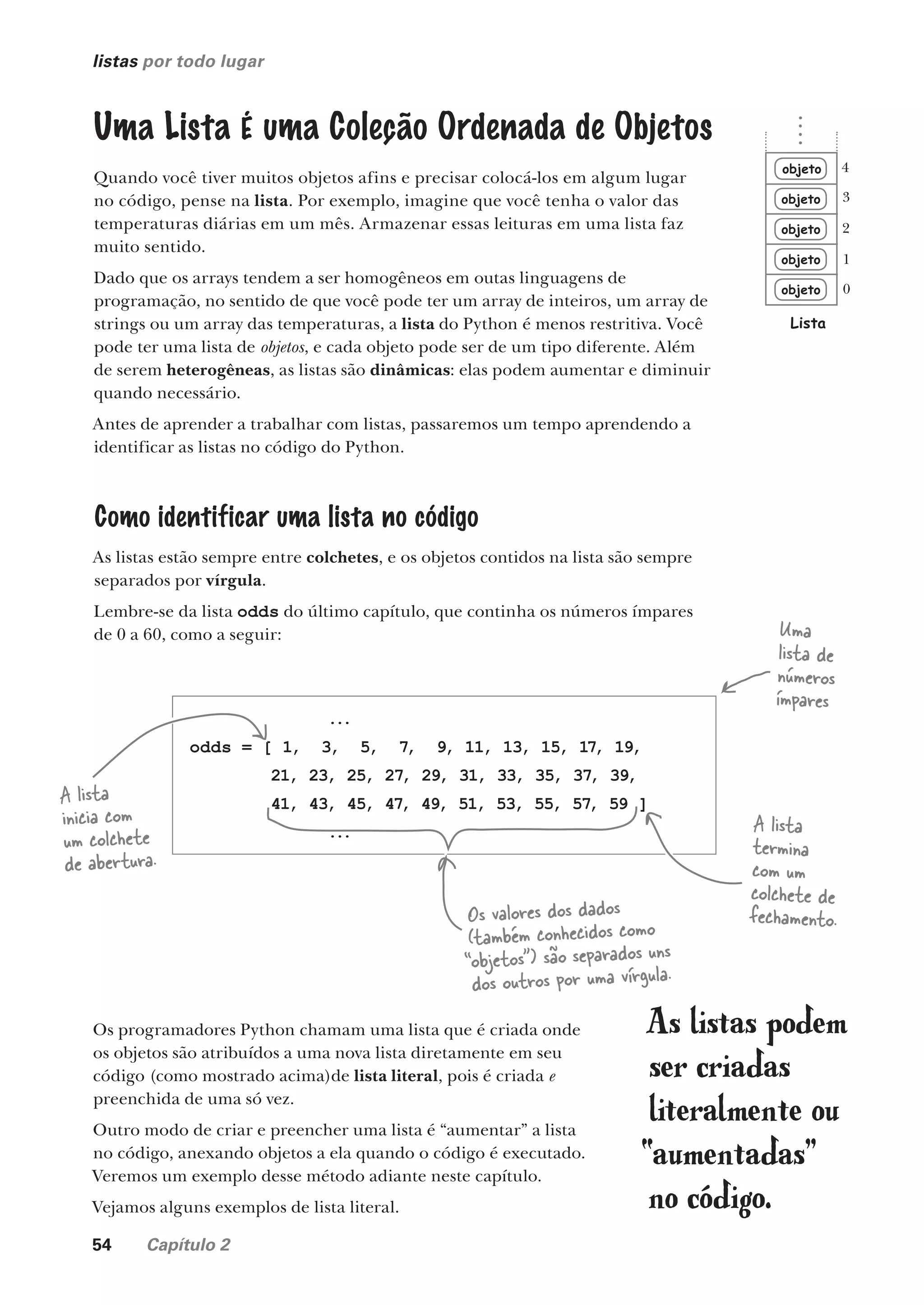 54 Capítulo 2
listas por todo lugar
objeto
objeto
objeto
objeto
objeto
Lista
0
1
2
3
4
Uma Lista É uma Coleção Ordenada de Objetos
Quando você tiver muitos objetos afins e precisar colocá-los em algum lugar
no código, pense na lista. Por exemplo, imagine que você tenha o valor das
temperaturas diárias em um mês. Armazenar essas leituras em uma lista faz
muito sentido.
Dado que os arrays tendem a ser homogêneos em outas linguagens de
programação, no sentido de que você pode ter um array de inteiros, um array de
strings ou um array das temperaturas, a lista do Python é menos restritiva. Você
pode ter uma lista de objetos, e cada objeto pode ser de um tipo diferente. Além
de serem heterogêneas, as listas são dinâmicas: elas podem aumentar e diminuir
quando necessário.
Antes de aprender a trabalhar com listas, passaremos um tempo aprendendo a
identificar as listas no código do Python.
Como identificar uma lista no código
As listas estão sempre entre colchetes, e os objetos contidos na lista são sempre
separados por vírgula.
Lembre-se da lista odds do último capítulo, que continha os números ímpares
de 0 a 60, como a seguir:
...
odds = [ 1, 3, 5, 7, 9, 11, 13, 15, 17, 19,
21, 23, 25, 27, 29, 31, 33, 35, 37, 39,
41, 43, 45, 47, 49, 51, 53, 55, 57, 59 ]
...
A lista
inicia com
um colchete
de abertura.
A lista
termina
com um
colchete de
fechamento.
Os valores dos dados
(também conhecidos como
“objetos”) são separados uns
dos outros por uma vírgula.
Uma
lista de
números
ímpares
Os programadores Python chamam uma lista que é criada onde
os objetos são atribuídos a uma nova lista diretamente em seu
código (como mostrado acima)de lista literal, pois é criada e
preenchida de uma só vez.
Outro modo de criar e preencher uma lista é “aumentar” a lista
no código, anexando objetos a ela quando o código é executado.
Veremos um exemplo desse método adiante neste capítulo.
Vejamos alguns exemplos de lista literal.
As listas podem
ser criadas
literalmente ou
“aumentadas”
no código.
CG_HeadFirst_Python.indb 54 18/07/2018 13:18:05
 