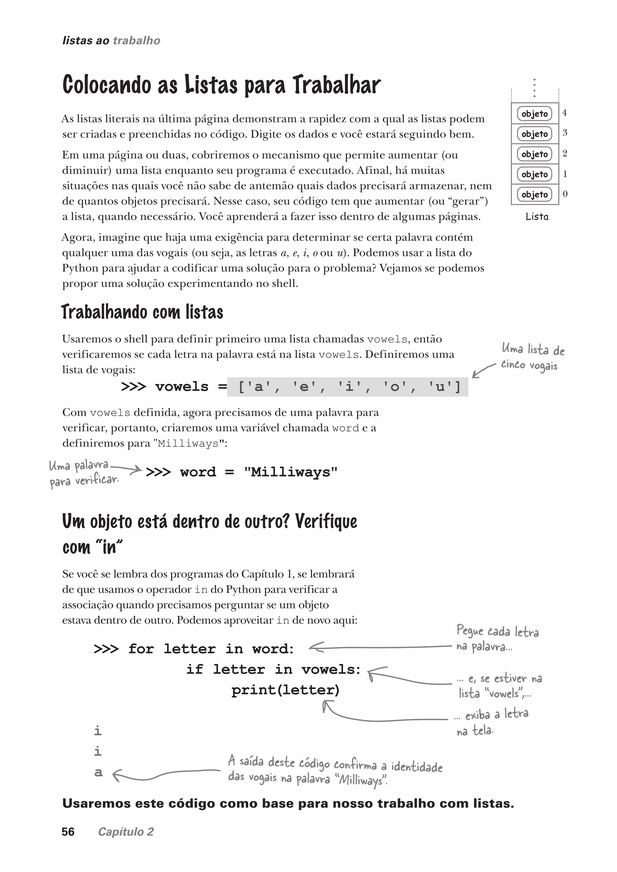 56 Capítulo 2
listas ao trabalho
Uma lista de
cinco vogais
>>> vowels = ['a', 'e', 'i', 'o', 'u']
>>> for letter in word:
if letter in vowels:
print(letter)
i
i
a
Pegue cada letra
na palavra...
... e, se estiver na
lista “vowels”,...
... exiba a letra
na tela.
A saída deste código confirma a identidade
das vogais na palavra “Milliways”.
Com vowels definida, agora precisamos de uma palavra para
verificar, portanto, criaremos uma variável chamada word e a
definiremos para "Milliways":
Usaremos este código como base para nosso trabalho com listas.
objeto
objeto
objeto
objeto
objeto
Lista
0
1
2
3
4
Colocando as Listas para Trabalhar
As listas literais na última página demonstram a rapidez com a qual as listas podem
ser criadas e preenchidas no código. Digite os dados e você estará seguindo bem.
Em uma página ou duas, cobriremos o mecanismo que permite aumentar (ou
diminuir) uma lista enquanto seu programa é executado. Afinal, há muitas
situações nas quais você não sabe de antemão quais dados precisará armazenar, nem
de quantos objetos precisará. Nesse caso, seu código tem que aumentar (ou “gerar”)
a lista, quando necessário. Você aprenderá a fazer isso dentro de algumas páginas.
Agora, imagine que haja uma exigência para determinar se certa palavra contém
qualquer uma das vogais (ou seja, as letras a, e, i, o ou u). Podemos usar a lista do
Python para ajudar a codificar uma solução para o problema? Vejamos se podemos
propor uma solução experimentando no shell.
Uma palavra
para verificar. >>> word = "Milliways"
Um objeto está dentro de outro? Verifique
com “in”
Se você se lembra dos programas do Capítulo 1, se lembrará
de que usamos o operador in do Python para verificar a
associação quando precisamos perguntar se um objeto
estava dentro de outro. Podemos aproveitar in de novo aqui:
Trabalhando com listas
Usaremos o shell para definir primeiro uma lista chamadas vowels, então
verificaremos se cada letra na palavra está na lista vowels. Definiremos uma
lista de vogais:
CG_HeadFirst_Python.indb 56 18/07/2018 13:18:05
 
