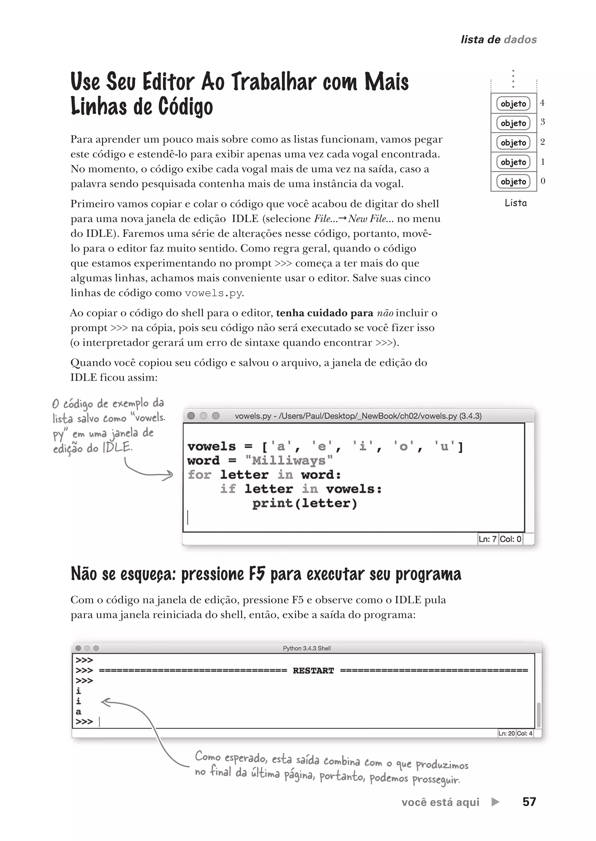 você está aqui  57
lista de dados
Use Seu Editor Ao Trabalhar com Mais
Linhas de Código
Para aprender um pouco mais sobre como as listas funcionam, vamos pegar
este código e estendê-lo para exibir apenas uma vez cada vogal encontrada.
No momento, o código exibe cada vogal mais de uma vez na saída, caso a
palavra sendo pesquisada contenha mais de uma instância da vogal.
Primeiro vamos copiar e colar o código que você acabou de digitar do shell
para uma nova janela de edição IDLE (selecione File...New File... no menu
do IDLE). Faremos uma série de alterações nesse código, portanto, movê-
lo para o editor faz muito sentido. Como regra geral, quando o código
que estamos experimentando no prompt >>> começa a ter mais do que
algumas linhas, achamos mais conveniente usar o editor. Salve suas cinco
linhas de código como vowels.py.
Ao copiar o código do shell para o editor, tenha cuidado para não incluir o
prompt >>> na cópia, pois seu código não será executado se você fizer isso
(o interpretador gerará um erro de sintaxe quando encontrar >>>).
Quando você copiou seu código e salvou o arquivo, a janela de edição do
IDLE ficou assim:
O código de exemplo da
lista salvo como “vowels.
py” em uma janela de
edição do IDLE.
Não se esqueça: pressione F5 para executar seu programa
Com o código na janela de edição, pressione F5 e observe como o IDLE pula
para uma janela reiniciada do shell, então, exibe a saída do programa:
objeto
objeto
objeto
objeto
objeto
Lista
0
1
2
3
4
Como esperado, esta saída combina com o que produzimos
no final da última página, portanto, podemos prosseguir.
CG_HeadFirst_Python.indb 57 18/07/2018 13:18:06
 
