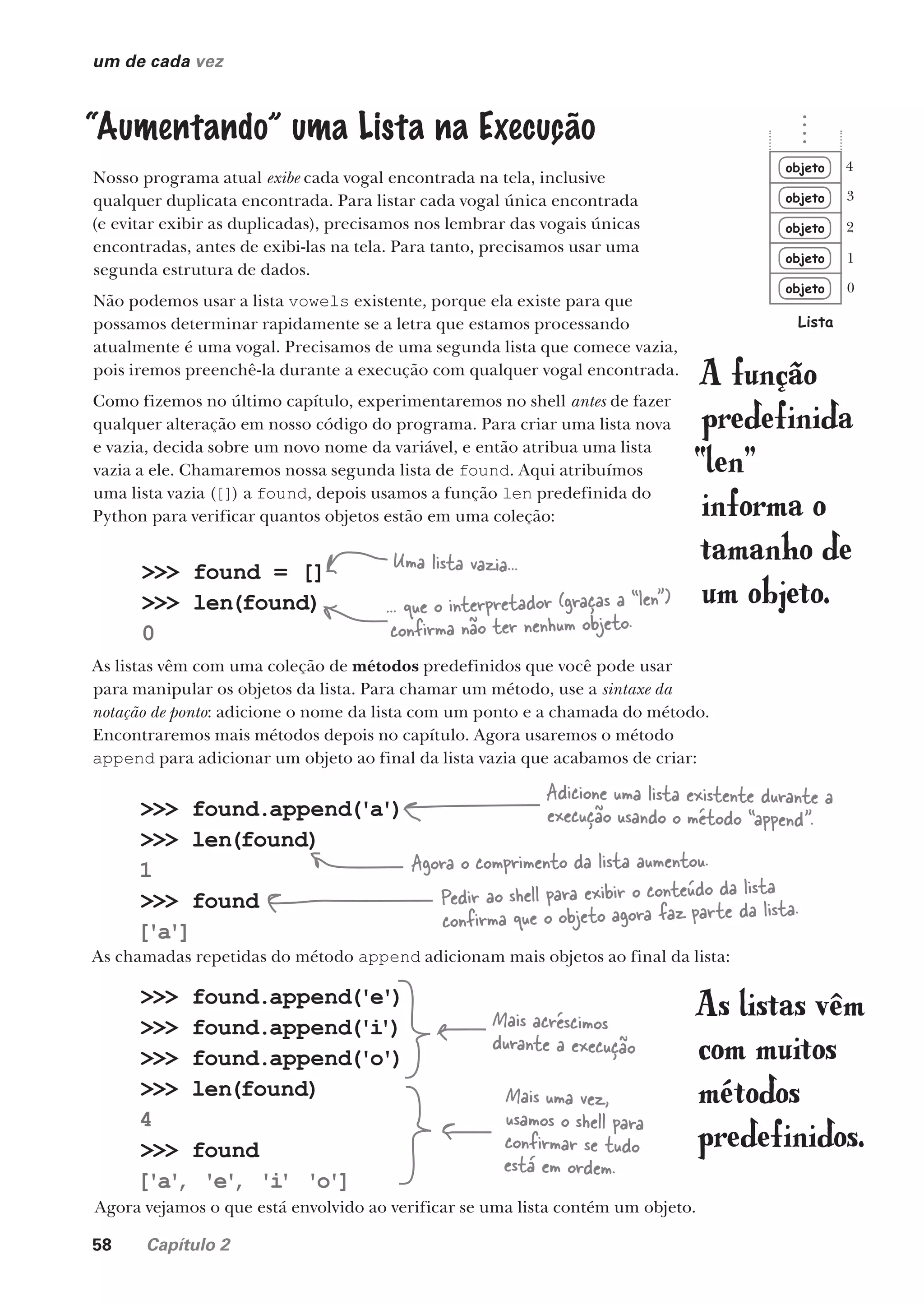 58 Capítulo 2
um de cada vez
“Aumentando” uma Lista na Execução
Nosso programa atual exibe cada vogal encontrada na tela, inclusive
qualquer duplicata encontrada. Para listar cada vogal única encontrada
(e evitar exibir as duplicadas), precisamos nos lembrar das vogais únicas
encontradas, antes de exibi-las na tela. Para tanto, precisamos usar uma
segunda estrutura de dados.
Não podemos usar a lista vowels existente, porque ela existe para que
possamos determinar rapidamente se a letra que estamos processando
atualmente é uma vogal. Precisamos de uma segunda lista que comece vazia,
pois iremos preenchê-la durante a execução com qualquer vogal encontrada.
Como fizemos no último capítulo, experimentaremos no shell antes de fazer
qualquer alteração em nosso código do programa. Para criar uma lista nova
e vazia, decida sobre um novo nome da variável, e então atribua uma lista
vazia a ele. Chamaremos nossa segunda lista de found. Aqui atribuímos
uma lista vazia ([]) a found, depois usamos a função len predefinida do
Python para verificar quantos objetos estão em uma coleção:
objeto
objeto
objeto
objeto
objeto
Lista
0
1
2
3
4
As listas vêm com uma coleção de métodos predefinidos que você pode usar
para manipular os objetos da lista. Para chamar um método, use a sintaxe da
notação de ponto: adicione o nome da lista com um ponto e a chamada do método.
Encontraremos mais métodos depois no capítulo. Agora usaremos o método
append para adicionar um objeto ao final da lista vazia que acabamos de criar:
As chamadas repetidas do método append adicionam mais objetos ao final da lista:
>>> found = []
>>> len(found)
0
Uma lista vazia...
... que o interpretador (graças a “len”)
confirma não ter nenhum objeto.
>>> found.append('a')
>>> len(found)
1
>>> found
['a']
Adicione uma lista existente durante a
execução usando o método “append”.
Agora o comprimento da lista aumentou.
Pedir ao shell para exibir o conteúdo da lista
confirma que o objeto agora faz parte da lista.
>>> found.append('e')
>>> found.append('i
')
>>> found.append('o')
>>> len(found)
4
>>> found
['a'
, 'e'
, 'i
' 'o']
Mais acréscimos
durante a execução
Mais uma vez,
usamos o shell para
confirmar se tudo
está em ordem.
A função
predefinida
“len”
informa o
tamanho de
um objeto.
Agora vejamos o que está envolvido ao verificar se uma lista contém um objeto.
As listas vêm
com muitos
métodos
predefinidos.
CG_HeadFirst_Python.indb 58 18/07/2018 13:18:06
 