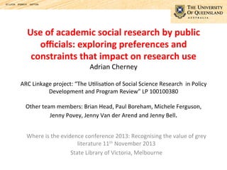 Use	
  of	
  academic	
  social	
  research	
  by	
  public	
  
oﬃcials:	
  exploring	
  preferences	
  and	
  
constraints	
  that	
  impact	
  on	
  research	
  use	
  	
  
Adrian	
  Cherney	
  	
  
	
  

ARC	
  Linkage	
  project:	
  “The	
  U9lisa9on	
  of	
  Social	
  Science	
  Research	
  	
  in	
  Policy	
  
Development	
  and	
  Program	
  Review”	
  LP	
  100100380	
  	
  	
  
	
  
Other	
  team	
  members:	
  Brian	
  Head,	
  Paul	
  Boreham,	
  Michele	
  Ferguson,	
  
Jenny	
  Povey,	
  Jenny	
  Van	
  der	
  Arend	
  and	
  Jenny	
  Bell.	
  	
  	
  	
  
Where	
  is	
  the	
  evidence	
  conference	
  2013:	
  Recognising	
  the	
  value	
  of	
  grey	
  
literature	
  11th	
  November	
  2013	
  	
  
State	
  Library	
  of	
  Victoria,	
  Melbourne	
  

	
  

 