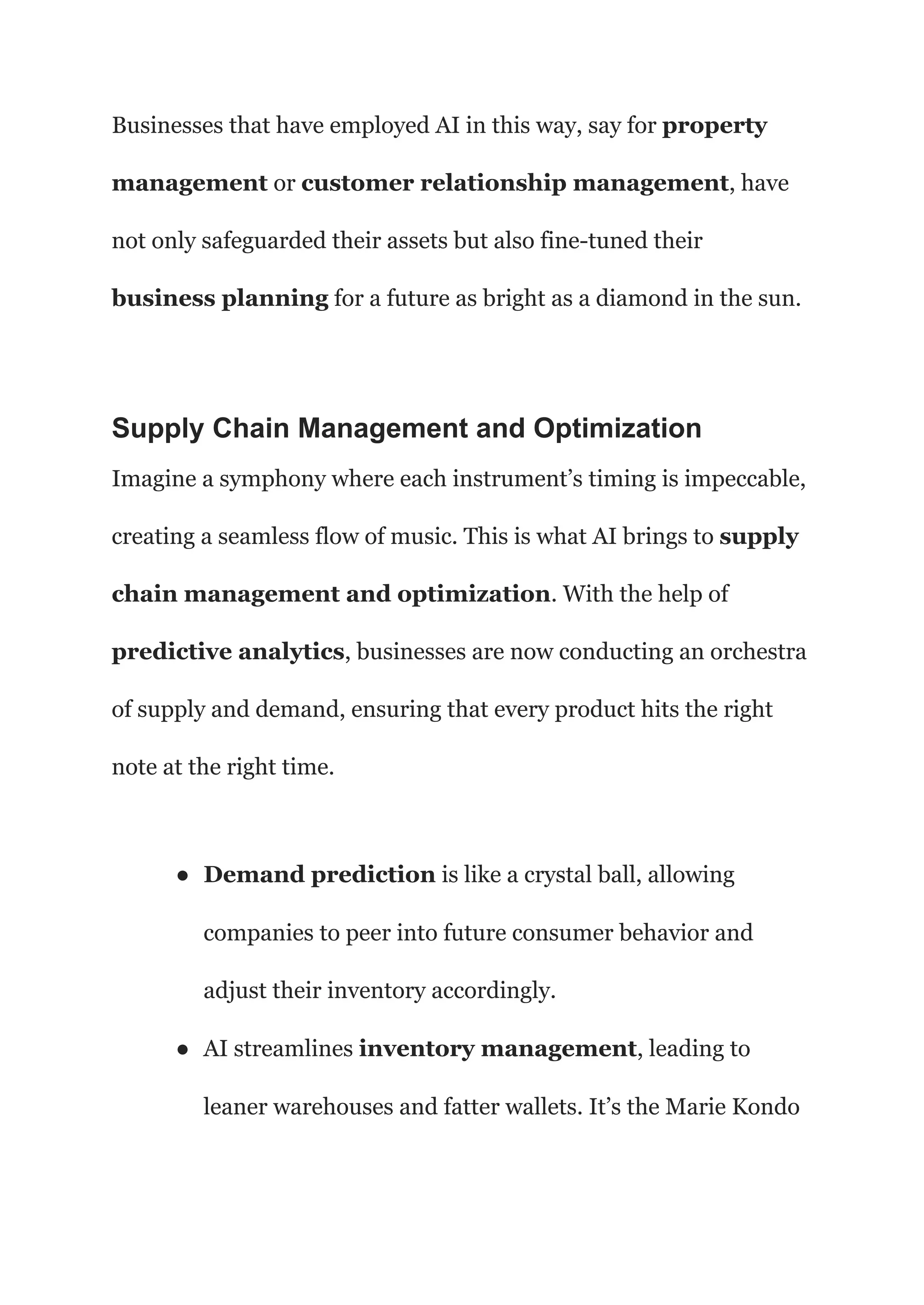 Businesses that have employed AI in this way, say for property
management or customer relationship management, have
not only safeguarded their assets but also fine-tuned their
business planning for a future as bright as a diamond in the sun.
Supply Chain Management and Optimization
Imagine a symphony where each instrument’s timing is impeccable,
creating a seamless flow of music. This is what AI brings to supply
chain management and optimization. With the help of
predictive analytics, businesses are now conducting an orchestra
of supply and demand, ensuring that every product hits the right
note at the right time.
● Demand prediction is like a crystal ball, allowing
companies to peer into future consumer behavior and
adjust their inventory accordingly.
● AI streamlines inventory management, leading to
leaner warehouses and fatter wallets. It’s the Marie Kondo
 