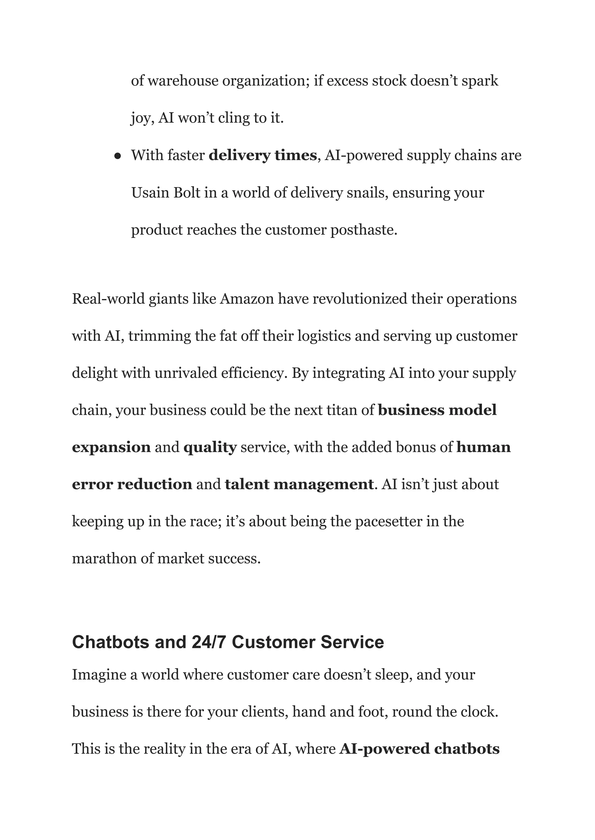 of warehouse organization; if excess stock doesn’t spark
joy, AI won’t cling to it.
● With faster delivery times, AI-powered supply chains are
Usain Bolt in a world of delivery snails, ensuring your
product reaches the customer posthaste.
Real-world giants like Amazon have revolutionized their operations
with AI, trimming the fat off their logistics and serving up customer
delight with unrivaled efficiency. By integrating AI into your supply
chain, your business could be the next titan of business model
expansion and quality service, with the added bonus of human
error reduction and talent management. AI isn’t just about
keeping up in the race; it’s about being the pacesetter in the
marathon of market success.
Chatbots and 24/7 Customer Service
Imagine a world where customer care doesn’t sleep, and your
business is there for your clients, hand and foot, round the clock.
This is the reality in the era of AI, where AI-powered chatbots
 