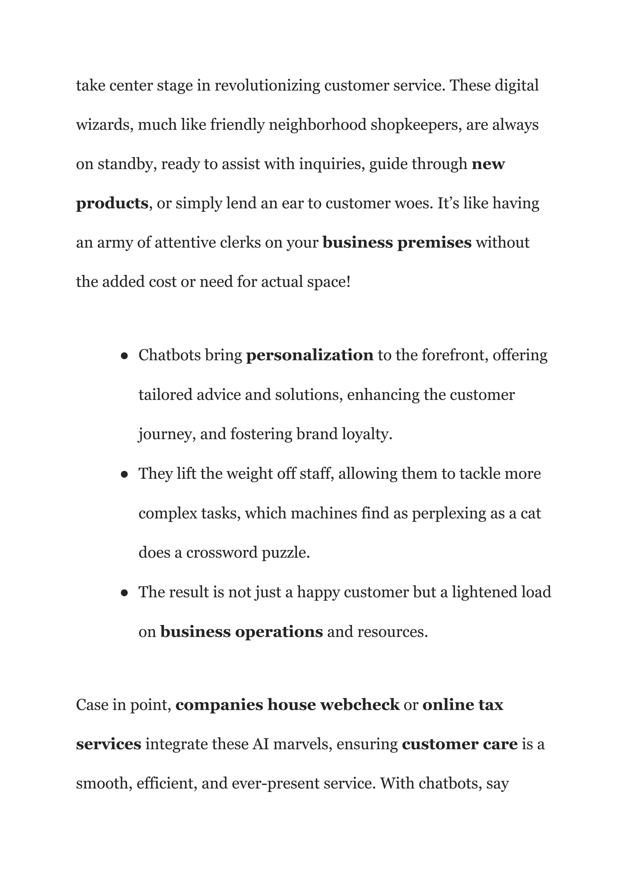 take center stage in revolutionizing customer service. These digital
wizards, much like friendly neighborhood shopkeepers, are always
on standby, ready to assist with inquiries, guide through new
products, or simply lend an ear to customer woes. It’s like having
an army of attentive clerks on your business premises without
the added cost or need for actual space!
● Chatbots bring personalization to the forefront, offering
tailored advice and solutions, enhancing the customer
journey, and fostering brand loyalty.
● They lift the weight off staff, allowing them to tackle more
complex tasks, which machines find as perplexing as a cat
does a crossword puzzle.
● The result is not just a happy customer but a lightened load
on business operations and resources.
Case in point, companies house webcheck or online tax
services integrate these AI marvels, ensuring customer care is a
smooth, efficient, and ever-present service. With chatbots, say
 
