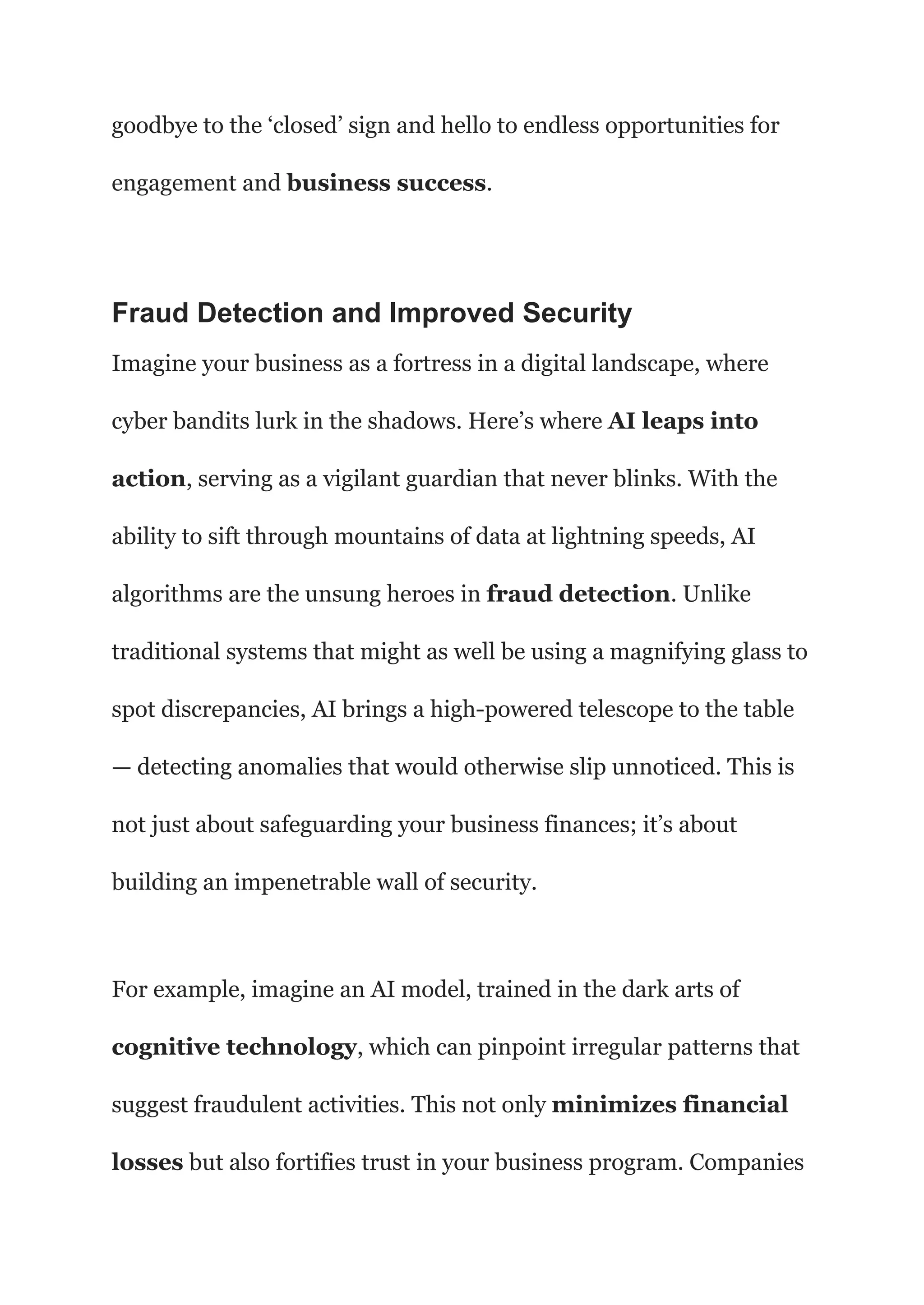 goodbye to the ‘closed’ sign and hello to endless opportunities for
engagement and business success.
Fraud Detection and Improved Security
Imagine your business as a fortress in a digital landscape, where
cyber bandits lurk in the shadows. Here’s where AI leaps into
action, serving as a vigilant guardian that never blinks. With the
ability to sift through mountains of data at lightning speeds, AI
algorithms are the unsung heroes in fraud detection. Unlike
traditional systems that might as well be using a magnifying glass to
spot discrepancies, AI brings a high-powered telescope to the table
— detecting anomalies that would otherwise slip unnoticed. This is
not just about safeguarding your business finances; it’s about
building an impenetrable wall of security.
For example, imagine an AI model, trained in the dark arts of
cognitive technology, which can pinpoint irregular patterns that
suggest fraudulent activities. This not only minimizes financial
losses but also fortifies trust in your business program. Companies
 