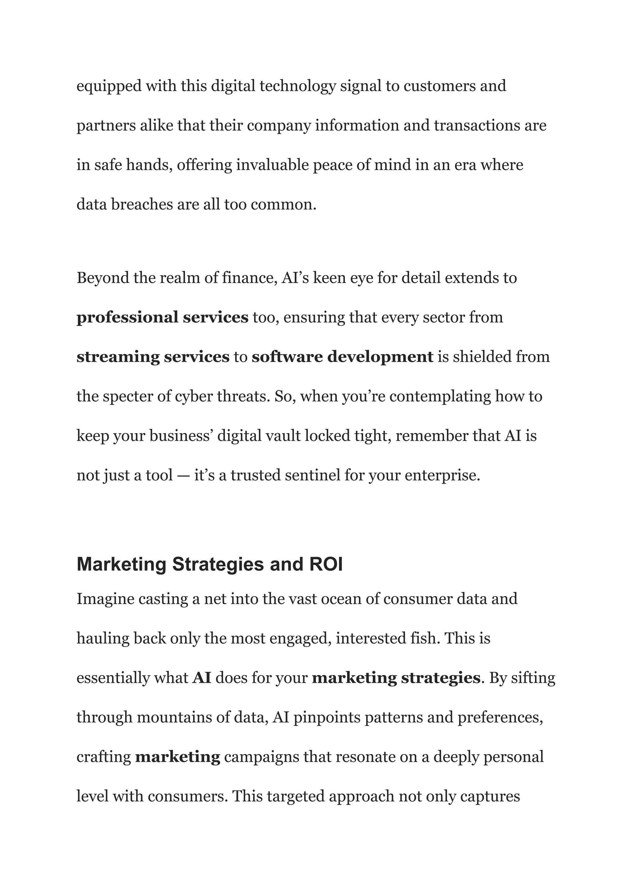 equipped with this digital technology signal to customers and
partners alike that their company information and transactions are
in safe hands, offering invaluable peace of mind in an era where
data breaches are all too common.
Beyond the realm of finance, AI’s keen eye for detail extends to
professional services too, ensuring that every sector from
streaming services to software development is shielded from
the specter of cyber threats. So, when you’re contemplating how to
keep your business’ digital vault locked tight, remember that AI is
not just a tool — it’s a trusted sentinel for your enterprise.
Marketing Strategies and ROI
Imagine casting a net into the vast ocean of consumer data and
hauling back only the most engaged, interested fish. This is
essentially what AI does for your marketing strategies. By sifting
through mountains of data, AI pinpoints patterns and preferences,
crafting marketing campaigns that resonate on a deeply personal
level with consumers. This targeted approach not only captures
 