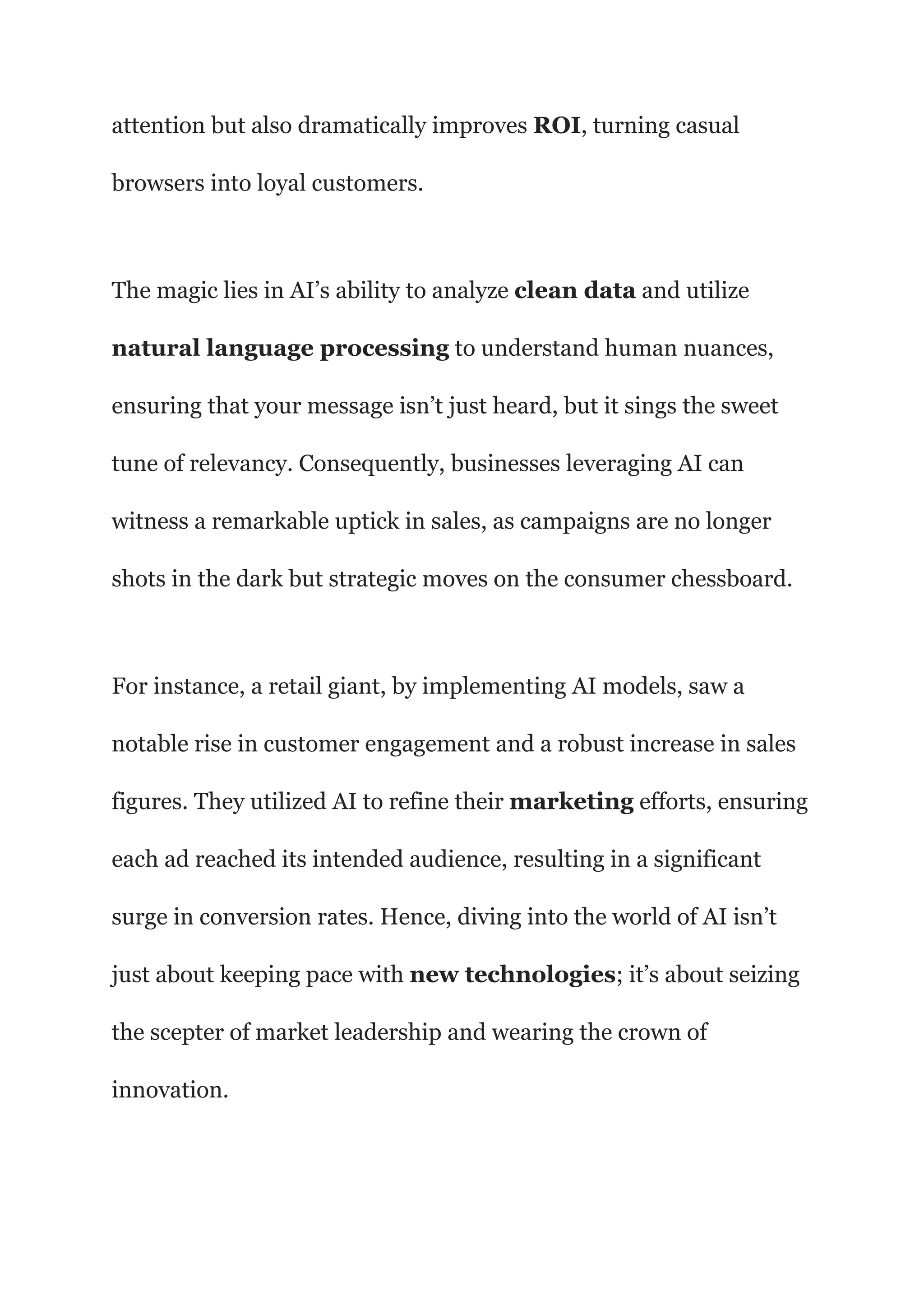 attention but also dramatically improves ROI, turning casual
browsers into loyal customers.
The magic lies in AI’s ability to analyze clean data and utilize
natural language processing to understand human nuances,
ensuring that your message isn’t just heard, but it sings the sweet
tune of relevancy. Consequently, businesses leveraging AI can
witness a remarkable uptick in sales, as campaigns are no longer
shots in the dark but strategic moves on the consumer chessboard.
For instance, a retail giant, by implementing AI models, saw a
notable rise in customer engagement and a robust increase in sales
figures. They utilized AI to refine their marketing efforts, ensuring
each ad reached its intended audience, resulting in a significant
surge in conversion rates. Hence, diving into the world of AI isn’t
just about keeping pace with new technologies; it’s about seizing
the scepter of market leadership and wearing the crown of
innovation.
 