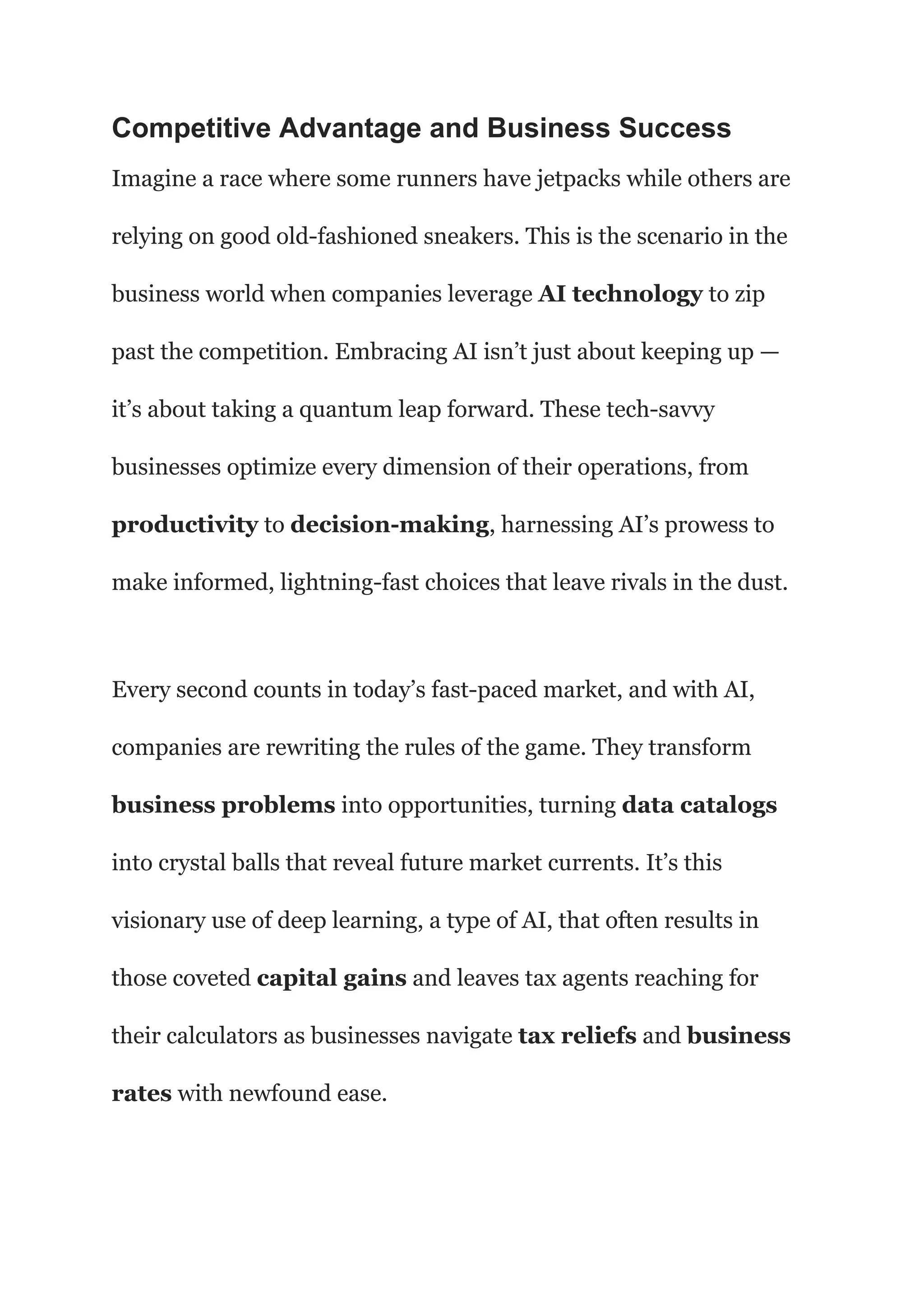 Competitive Advantage and Business Success
Imagine a race where some runners have jetpacks while others are
relying on good old-fashioned sneakers. This is the scenario in the
business world when companies leverage AI technology to zip
past the competition. Embracing AI isn’t just about keeping up —
it’s about taking a quantum leap forward. These tech-savvy
businesses optimize every dimension of their operations, from
productivity to decision-making, harnessing AI’s prowess to
make informed, lightning-fast choices that leave rivals in the dust.
Every second counts in today’s fast-paced market, and with AI,
companies are rewriting the rules of the game. They transform
business problems into opportunities, turning data catalogs
into crystal balls that reveal future market currents. It’s this
visionary use of deep learning, a type of AI, that often results in
those coveted capital gains and leaves tax agents reaching for
their calculators as businesses navigate tax reliefs and business
rates with newfound ease.
 