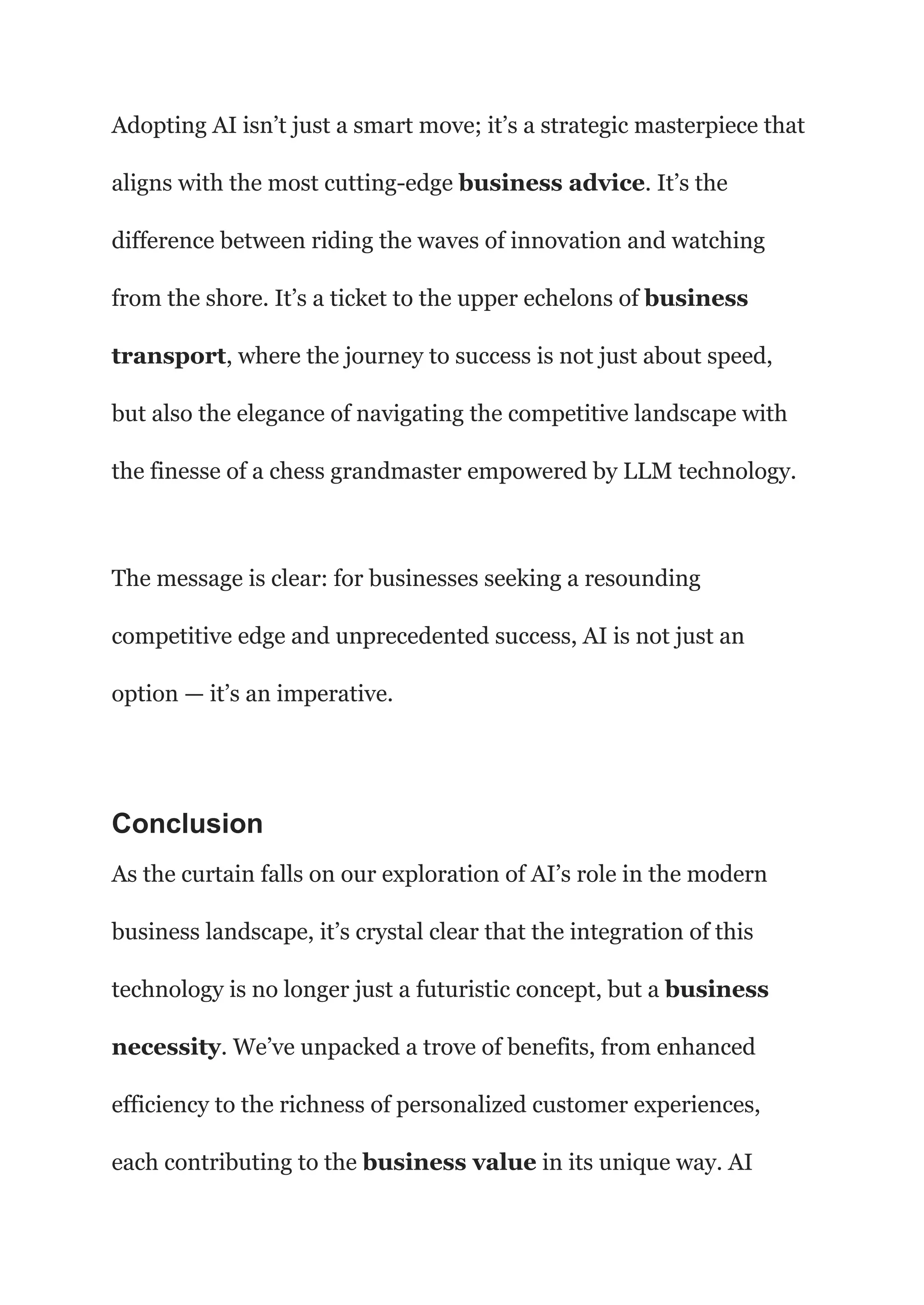 Adopting AI isn’t just a smart move; it’s a strategic masterpiece that
aligns with the most cutting-edge business advice. It’s the
difference between riding the waves of innovation and watching
from the shore. It’s a ticket to the upper echelons of business
transport, where the journey to success is not just about speed,
but also the elegance of navigating the competitive landscape with
the finesse of a chess grandmaster empowered by LLM technology.
The message is clear: for businesses seeking a resounding
competitive edge and unprecedented success, AI is not just an
option — it’s an imperative.
Conclusion
As the curtain falls on our exploration of AI’s role in the modern
business landscape, it’s crystal clear that the integration of this
technology is no longer just a futuristic concept, but a business
necessity. We’ve unpacked a trove of benefits, from enhanced
efficiency to the richness of personalized customer experiences,
each contributing to the business value in its unique way. AI
 