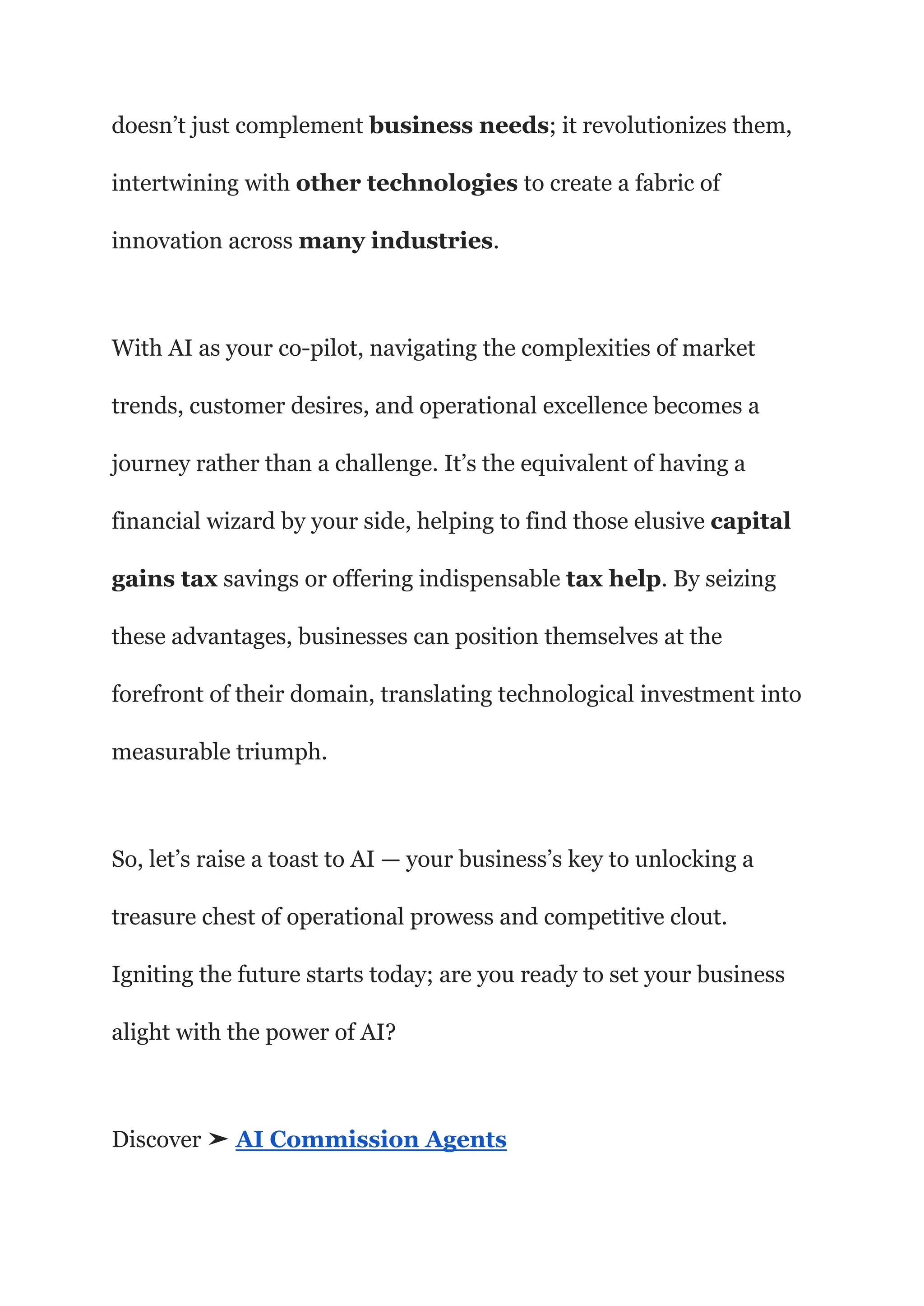 doesn’t just complement business needs; it revolutionizes them,
intertwining with other technologies to create a fabric of
innovation across many industries.
With AI as your co-pilot, navigating the complexities of market
trends, customer desires, and operational excellence becomes a
journey rather than a challenge. It’s the equivalent of having a
financial wizard by your side, helping to find those elusive capital
gains tax savings or offering indispensable tax help. By seizing
these advantages, businesses can position themselves at the
forefront of their domain, translating technological investment into
measurable triumph.
So, let’s raise a toast to AI — your business’s key to unlocking a
treasure chest of operational prowess and competitive clout.
Igniting the future starts today; are you ready to set your business
alight with the power of AI?
Discover ➤ AI Commission Agents
 
