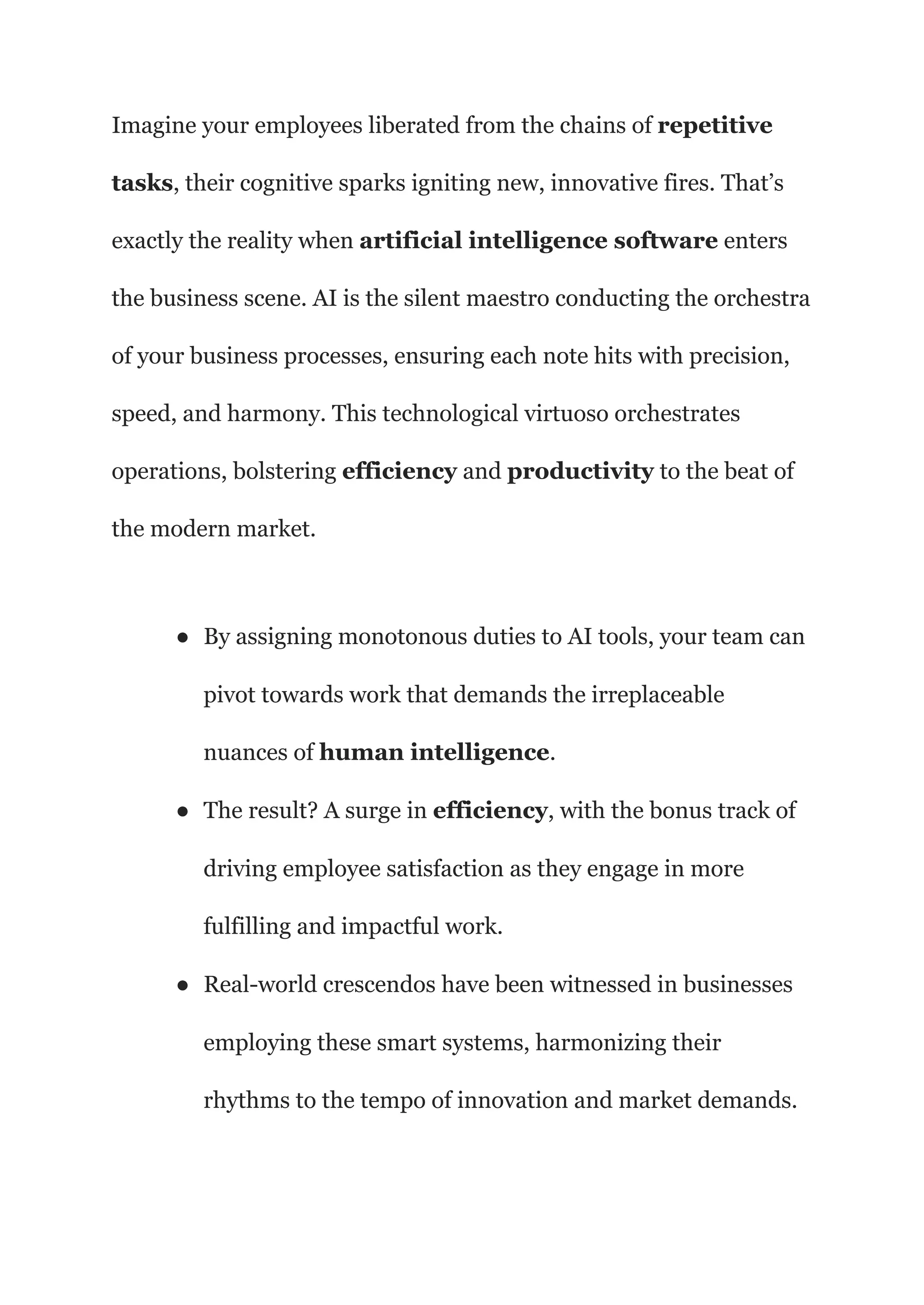 Imagine your employees liberated from the chains of repetitive
tasks, their cognitive sparks igniting new, innovative fires. That’s
exactly the reality when artificial intelligence software enters
the business scene. AI is the silent maestro conducting the orchestra
of your business processes, ensuring each note hits with precision,
speed, and harmony. This technological virtuoso orchestrates
operations, bolstering efficiency and productivity to the beat of
the modern market.
● By assigning monotonous duties to AI tools, your team can
pivot towards work that demands the irreplaceable
nuances of human intelligence.
● The result? A surge in efficiency, with the bonus track of
driving employee satisfaction as they engage in more
fulfilling and impactful work.
● Real-world crescendos have been witnessed in businesses
employing these smart systems, harmonizing their
rhythms to the tempo of innovation and market demands.
 