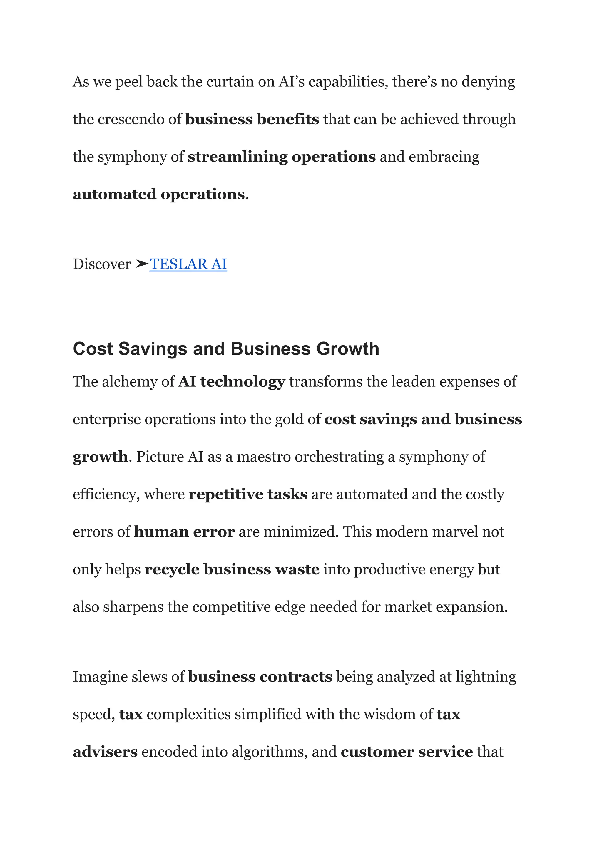 As we peel back the curtain on AI’s capabilities, there’s no denying
the crescendo of business benefits that can be achieved through
the symphony of streamlining operations and embracing
automated operations.
Discover ➤TESLAR AI
Cost Savings and Business Growth
The alchemy of AI technology transforms the leaden expenses of
enterprise operations into the gold of cost savings and business
growth. Picture AI as a maestro orchestrating a symphony of
efficiency, where repetitive tasks are automated and the costly
errors of human error are minimized. This modern marvel not
only helps recycle business waste into productive energy but
also sharpens the competitive edge needed for market expansion.
Imagine slews of business contracts being analyzed at lightning
speed, tax complexities simplified with the wisdom of tax
advisers encoded into algorithms, and customer service that
 