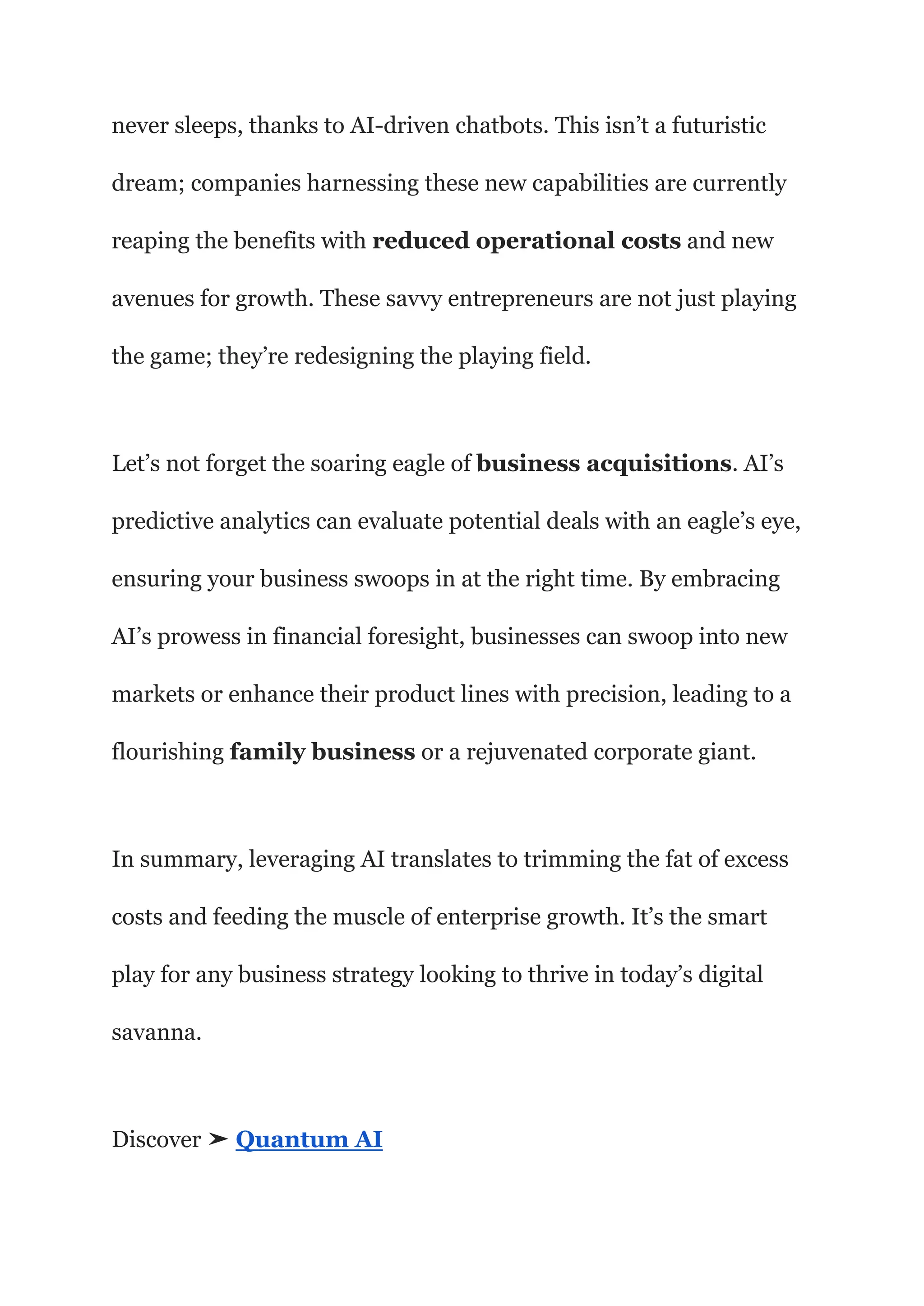 never sleeps, thanks to AI-driven chatbots. This isn’t a futuristic
dream; companies harnessing these new capabilities are currently
reaping the benefits with reduced operational costs and new
avenues for growth. These savvy entrepreneurs are not just playing
the game; they’re redesigning the playing field.
Let’s not forget the soaring eagle of business acquisitions. AI’s
predictive analytics can evaluate potential deals with an eagle’s eye,
ensuring your business swoops in at the right time. By embracing
AI’s prowess in financial foresight, businesses can swoop into new
markets or enhance their product lines with precision, leading to a
flourishing family business or a rejuvenated corporate giant.
In summary, leveraging AI translates to trimming the fat of excess
costs and feeding the muscle of enterprise growth. It’s the smart
play for any business strategy looking to thrive in today’s digital
savanna.
Discover ➤ Quantum AI
 