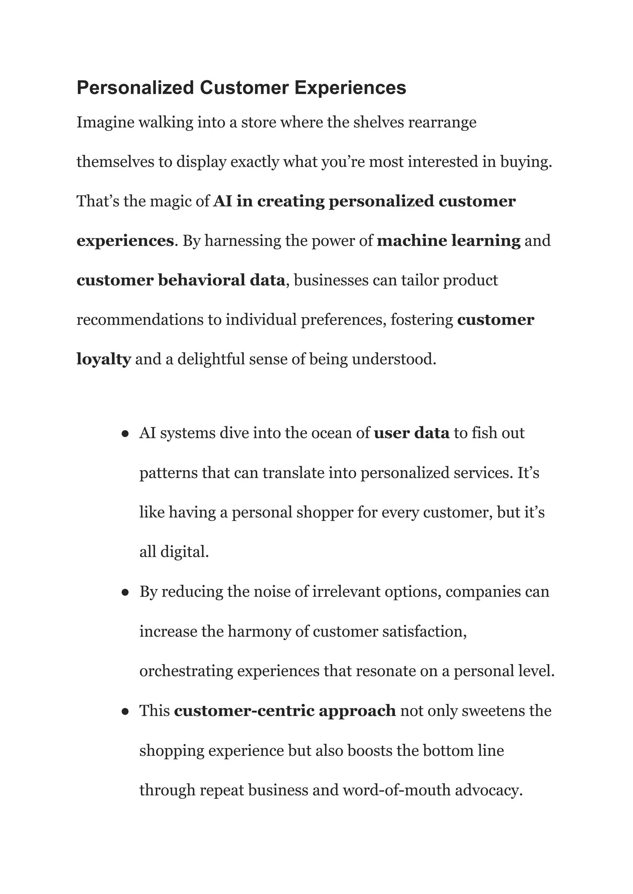 Personalized Customer Experiences
Imagine walking into a store where the shelves rearrange
themselves to display exactly what you’re most interested in buying.
That’s the magic of AI in creating personalized customer
experiences. By harnessing the power of machine learning and
customer behavioral data, businesses can tailor product
recommendations to individual preferences, fostering customer
loyalty and a delightful sense of being understood.
● AI systems dive into the ocean of user data to fish out
patterns that can translate into personalized services. It’s
like having a personal shopper for every customer, but it’s
all digital.
● By reducing the noise of irrelevant options, companies can
increase the harmony of customer satisfaction,
orchestrating experiences that resonate on a personal level.
● This customer-centric approach not only sweetens the
shopping experience but also boosts the bottom line
through repeat business and word-of-mouth advocacy.
 