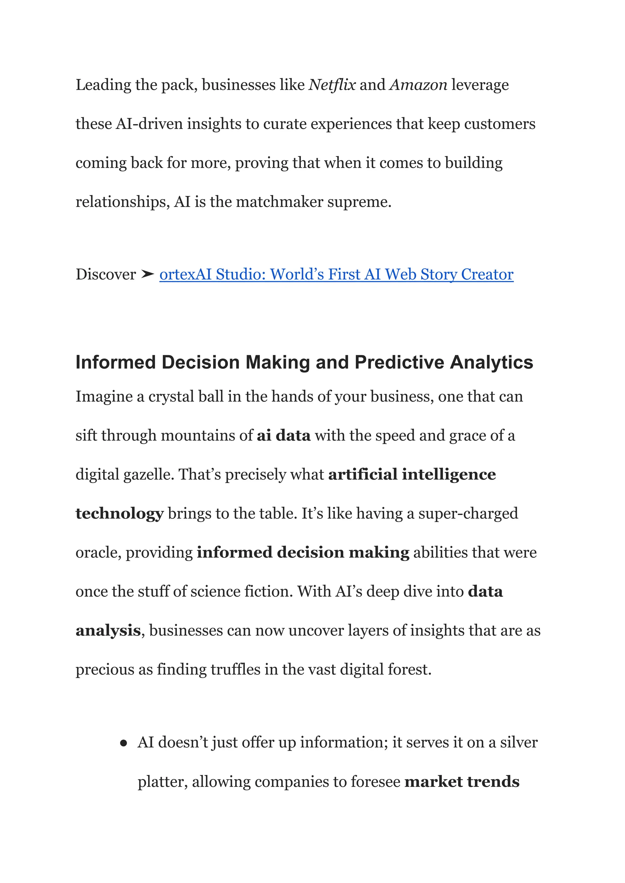 Leading the pack, businesses like Netflix and Amazon leverage
these AI-driven insights to curate experiences that keep customers
coming back for more, proving that when it comes to building
relationships, AI is the matchmaker supreme.
Discover ➤ ortexAI Studio: World’s First AI Web Story Creator
Informed Decision Making and Predictive Analytics
Imagine a crystal ball in the hands of your business, one that can
sift through mountains of ai data with the speed and grace of a
digital gazelle. That’s precisely what artificial intelligence
technology brings to the table. It’s like having a super-charged
oracle, providing informed decision making abilities that were
once the stuff of science fiction. With AI’s deep dive into data
analysis, businesses can now uncover layers of insights that are as
precious as finding truffles in the vast digital forest.
● AI doesn’t just offer up information; it serves it on a silver
platter, allowing companies to foresee market trends
 