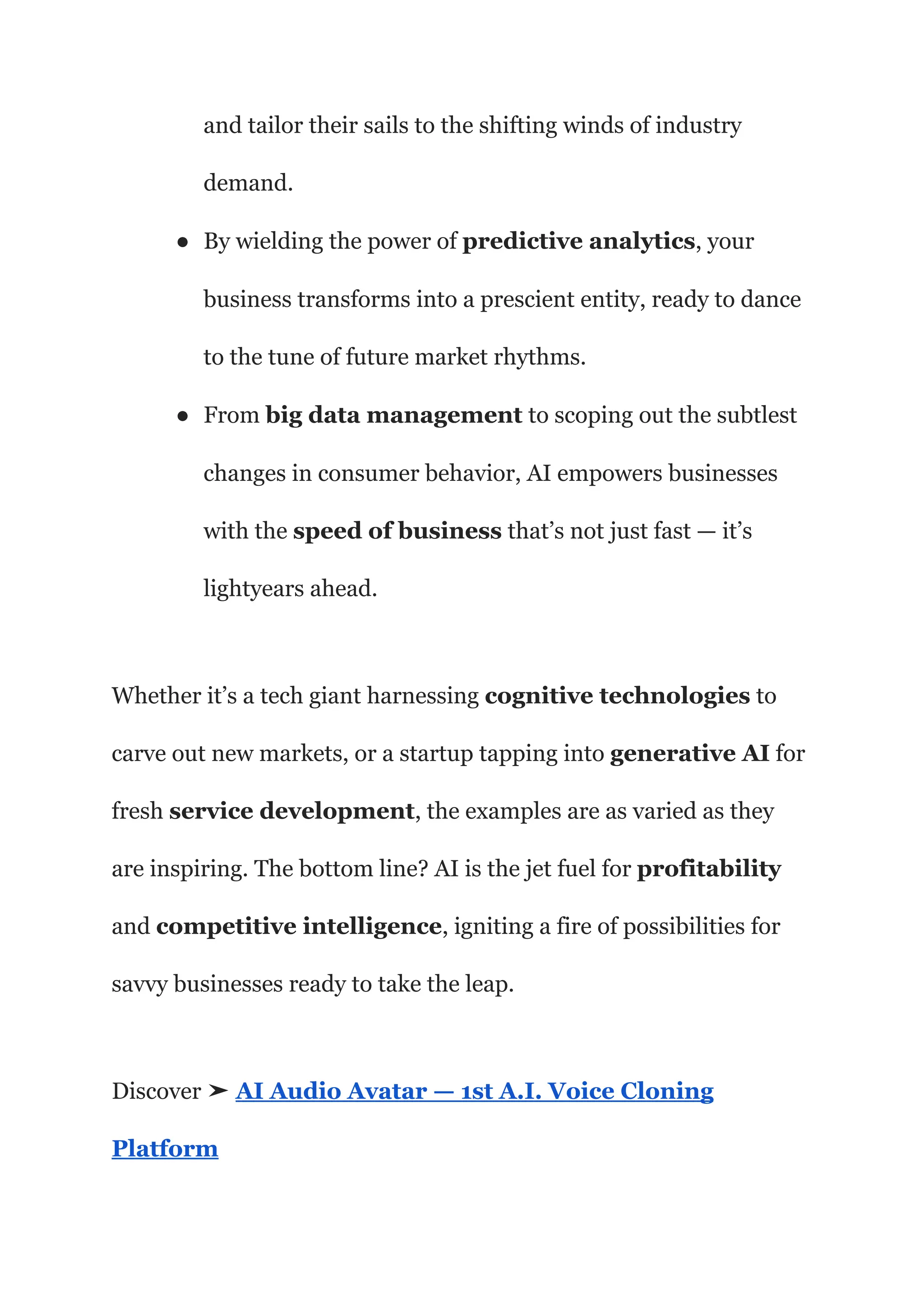 and tailor their sails to the shifting winds of industry
demand.
● By wielding the power of predictive analytics, your
business transforms into a prescient entity, ready to dance
to the tune of future market rhythms.
● From big data management to scoping out the subtlest
changes in consumer behavior, AI empowers businesses
with the speed of business that’s not just fast — it’s
lightyears ahead.
Whether it’s a tech giant harnessing cognitive technologies to
carve out new markets, or a startup tapping into generative AI for
fresh service development, the examples are as varied as they
are inspiring. The bottom line? AI is the jet fuel for profitability
and competitive intelligence, igniting a fire of possibilities for
savvy businesses ready to take the leap.
Discover ➤ AI Audio Avatar — 1st A.I. Voice Cloning
Platform
 