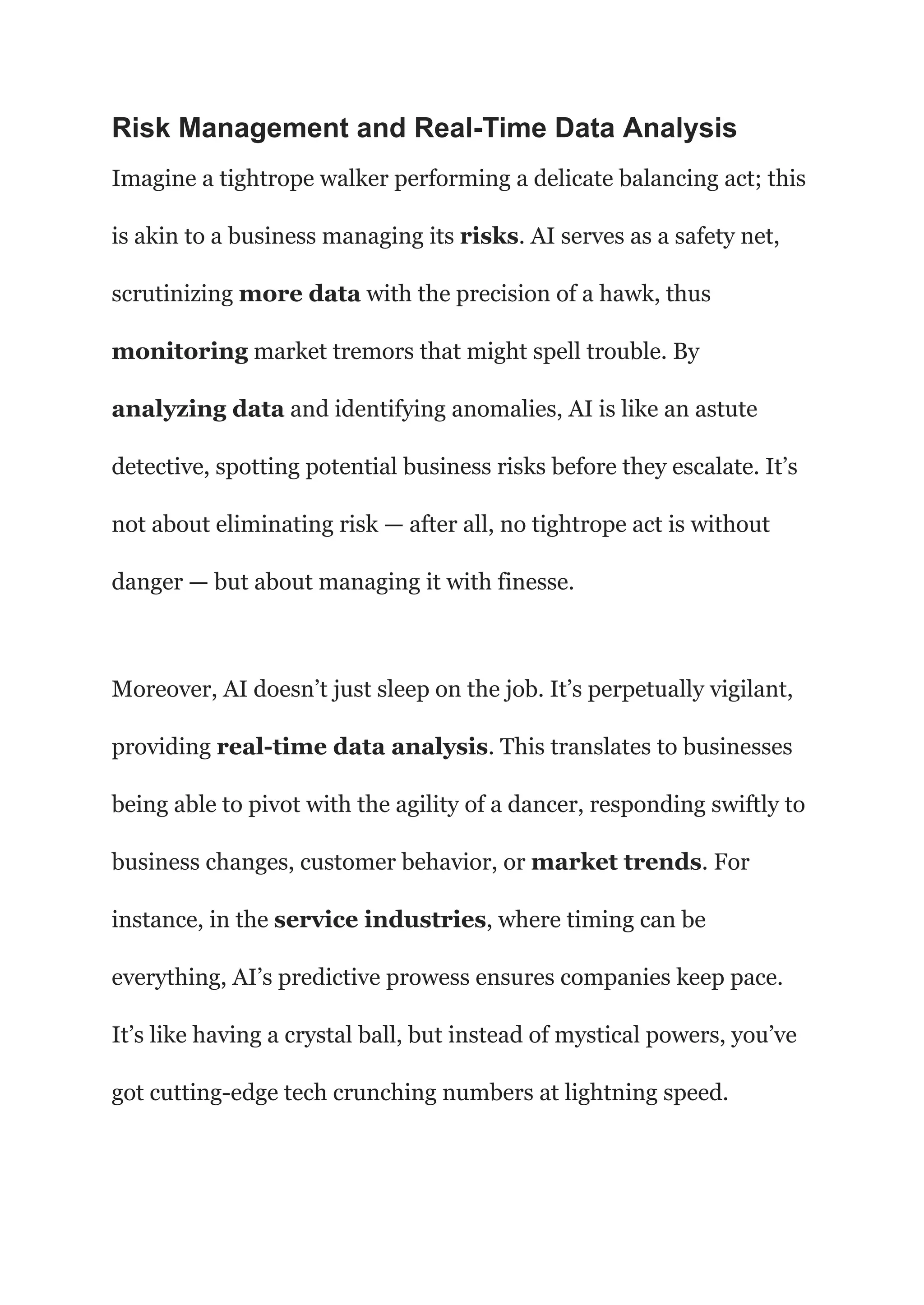 Risk Management and Real-Time Data Analysis
Imagine a tightrope walker performing a delicate balancing act; this
is akin to a business managing its risks. AI serves as a safety net,
scrutinizing more data with the precision of a hawk, thus
monitoring market tremors that might spell trouble. By
analyzing data and identifying anomalies, AI is like an astute
detective, spotting potential business risks before they escalate. It’s
not about eliminating risk — after all, no tightrope act is without
danger — but about managing it with finesse.
Moreover, AI doesn’t just sleep on the job. It’s perpetually vigilant,
providing real-time data analysis. This translates to businesses
being able to pivot with the agility of a dancer, responding swiftly to
business changes, customer behavior, or market trends. For
instance, in the service industries, where timing can be
everything, AI’s predictive prowess ensures companies keep pace.
It’s like having a crystal ball, but instead of mystical powers, you’ve
got cutting-edge tech crunching numbers at lightning speed.
 