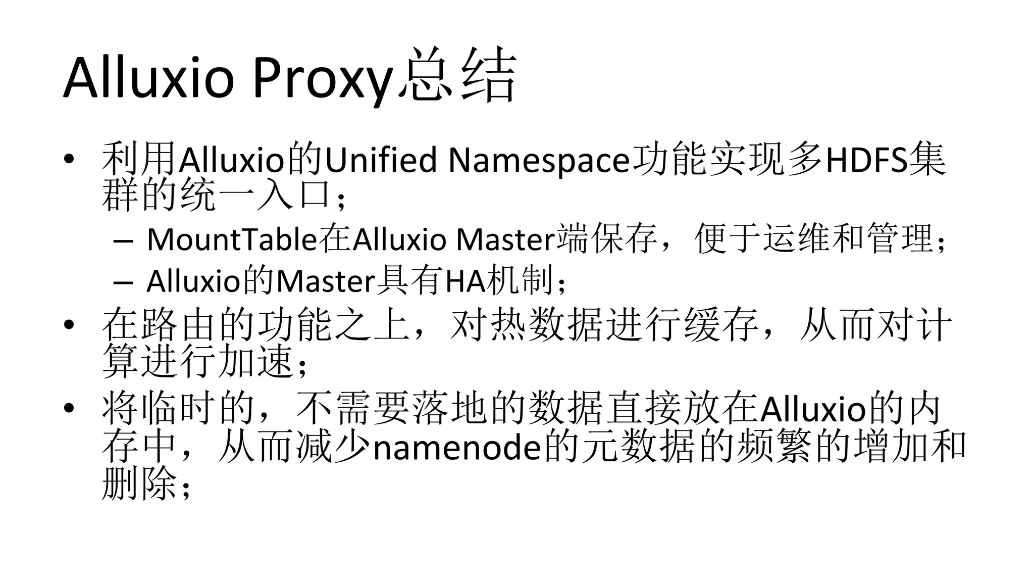 Alluxio	Proxy总结
•  利用Alluxio的Unified	Namespace功能实现多HDFS集
群的统一入口；	
–  MountTable在Alluxio	Master端保存，便于运维和管理；	
–  Alluxio的Master具有HA机制；	
•  在路由的功能之上，对热数据进行缓存，从而对计
算进行加速；	
•  将临时的，不需要落地的数据直接放在Alluxio的内
存中，从而减少namenode的元数据的频繁的增加和
删除；
 