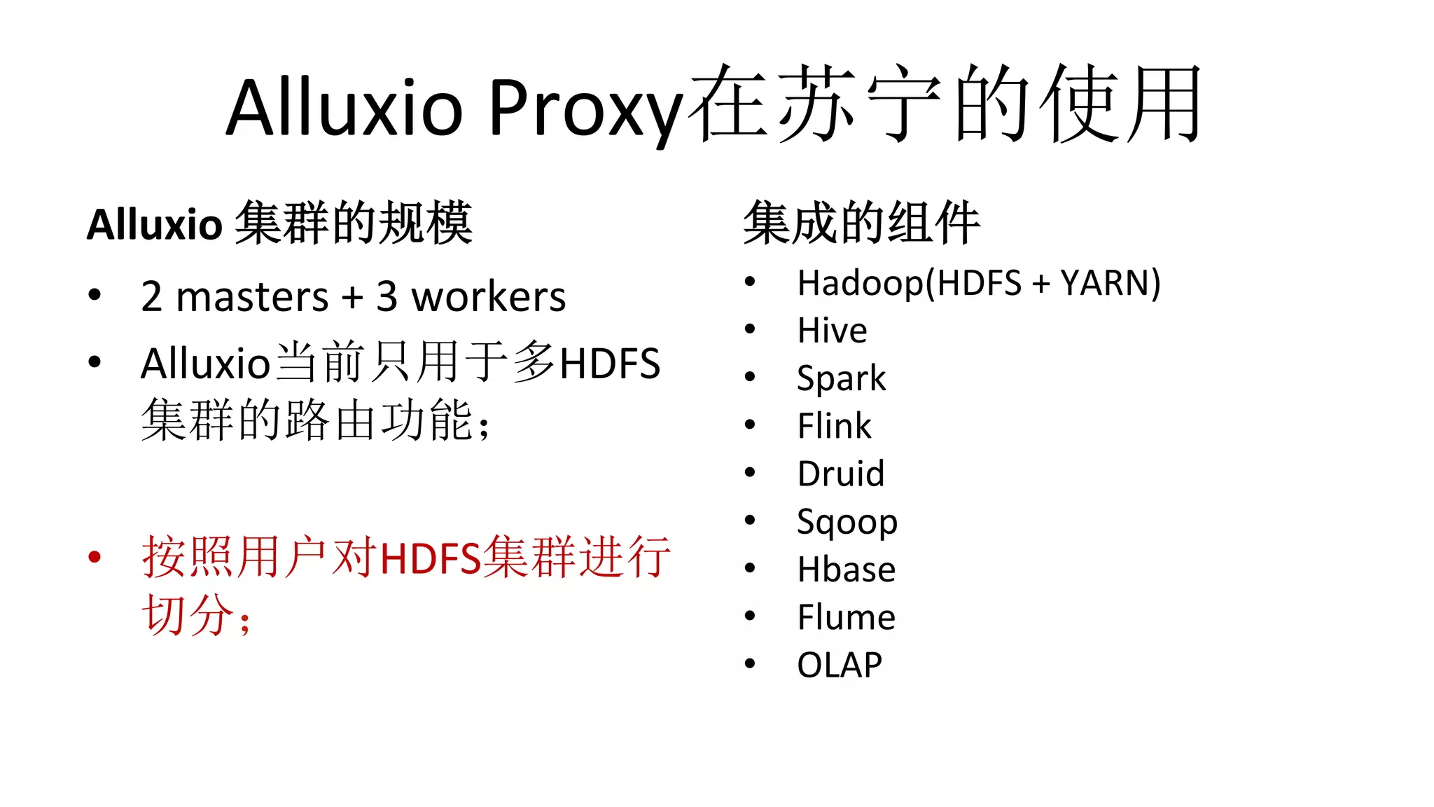 Alluxio	Proxy在苏宁的使用
Alluxio	集群的规模
•  2	masters	+	3	workers	
•  Alluxio当前只用于多HDFS
集群的路由功能；	
•  按照用户对HDFS集群进行
切分；
集成的组件
•  Hadoop(HDFS	+	YARN)	
•  Hive	
•  Spark	
•  Flink	
•  Druid	
•  Sqoop	
•  Hbase	
•  Flume	
•  OLAP	
 
